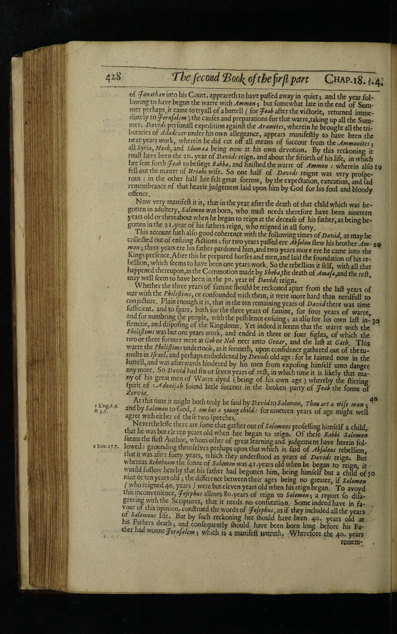 of Jonathan into his Court, appearethto have parted away in quiet 5 and the year fol¬ lowing to have begun the warre with Ammon 5 but fomewhat late in the end of Sum¬ mer perhaps, it came totryall of abattell ( for Joab after the viCtorie, returned imme¬ diately to jerufalem) the caufes and preparations for that warre,taking up all the Sum¬ mer, Davids perfonall expedition againft the Aramites, wherein he brought all the tri¬ butaries of Adadezer under his own allegeance, appears manifcftly to have been the next years work, wherein he did cut off all means of fuccour from the Ammonites - all Syria, Moab, and Idim*a being now at his own devotion. By this reckoning it muft have been the 2 o. year of Davids reign, and about the fiftieth of his life, in which hec fent forth foab to befiege Rabba, and finiihed the warre of Ammon : wherein alfolo fell out the matter of Uriahs wife. So one half of Davids reigne was very profpe- rous . in the other half hec felt great borrow, by the expectation, execution, and fad remcmbiancc of that heavie judgement laid upon him by God for his foul and bloody Now very manifest is, that in the year after the death of that child which was be¬ gotten in adultery, Salomon was born, who muft needs therefore have been nineteen years old or thereabout when he began to reign at the dcceafe of his father, as being be- S°^CI!ln t^ie 21 *Year °f his fathers reign, who reigned in all forty. This account hath alfo good coherence with the following times of David' as may be colle&ed out of enfuing Actions: for two years parted ere Abfolon flew his brother Am- 20 tnon 5 three years ere his father pardoned him,and two years mor e ere he came into the * Kings prefence After this he prepared horfes and men,and laid the foundation of his re¬ bellion, which feems to have been one years work. So the rebellion it felf, with all that happened thereupon,as the Commotion made by Sheba the death of Amafa.and the reft may well feem to have been in the 3°. year of Davids reign* Whether the three years of famine fhould be reckoned apart from the laft years of war with the Pbtltjtims, or confounded with them, it were more hard than needfull to conjecture. Plain enough it is, that in the ten remaining years of David there was time iumcient, andtofpare, both for the three years of famine, for four years of warre and for numbring the people, with the peftilence enfuing- as alfo for his own laft in-20 anc* drtpofing r^c Kingdome. Yet indeed it feems that the warre with the ' Phtltpms was but one years work, and ended in three or four fights, of which the two or three former were at Gob or Nob neer unto Gezer, and the laft at Gath. This waire the Fhilipms undertook, as it feemeth, upon confidence gathered out of the tu¬ mults m Ifracl, and perhapsemboldened by Davids old age: for he fainted now in the oattell,and was afterwards hindered by his men from expofing himfelf unto danger anymore. So David had fix or feven years of reft, in which time it is likely that ma- nyof his great men of Warre dyed (being of his own age ) whereby the ftirring lpint of LAdontjah found little fuccour in the broken party of foab the fonne of Zervia. 1 J J At this time it might both truly be faid by David to Salomon, Thou art a wife man • ^ and by Salomon to God, I am but a young child: for nineteen years of age might well agree with either of thefe two fpecches. Ne verthelcrte there are fome that gather out of Salomons profefling himfelf a child that he was but eleven years old when hee began to reign. Of theft Rabbi Salomon iccms the fine Author, whom other of great learning and judgement have herein fol¬ lowed: grounding themfdvcs perhaps upon that which is faid of Abfalons rebellion mat it was after forty years, which they underftood as years of Davids reign* But whereas Rehoboam the ionne of Salomon was 41 .years old when he began to reign it would follow hereby that his father had begotten him, being himfelf but a child of 50 nine or ten years old ; the difference between their ages being no greater, if Salomon ( who reigned 40. years) were but eleven years old when his reign began. To avoyd this inconvenience, JoJefhus allows 80. years of reign to Solomon 5 a report fo difa- greeing with the Scriptures, that it needs no confutation. Some indeed have in fa- vour of this opinion, conftrued the words of Jofevhus, as if they included all the years of alomons life. But by fuch reckoning hee fhould have been 40. years old at 1 at iers deaths and confequently fhould have been born long before his Fa- er ad wonne ferufalw; which is a manifeft untruth. Wherefore the 40. years remem: ,