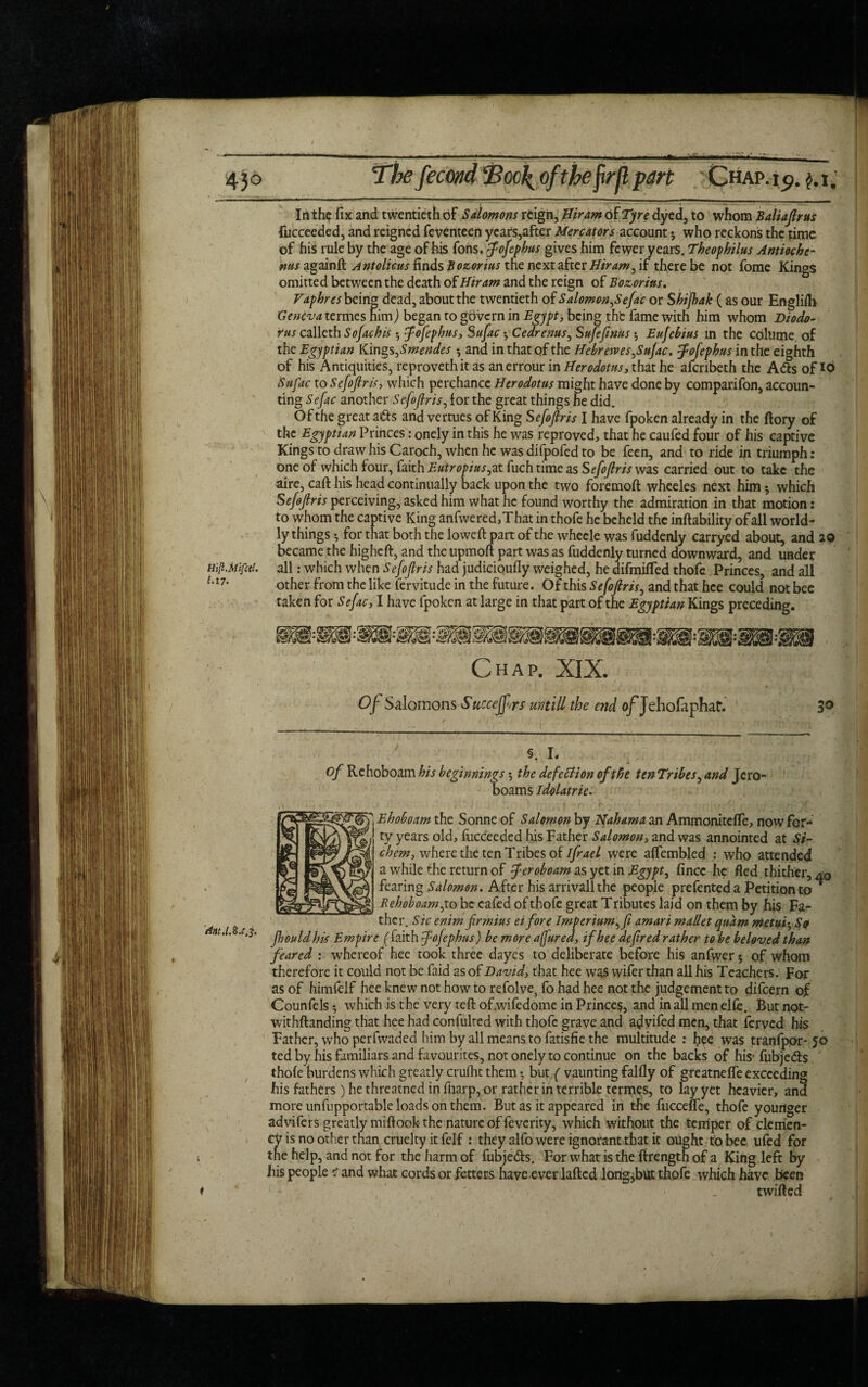 Inthe fix and twentieth of Salomons reign, Hiram of Tyre dyed, to whom Baliafirus fucceeded, and reigned feventeen years,after Mercators account 3 who reckons the time of his rule by the age of his Tons, Jofephus gives him fewer years. Theophilus Antioch c- ms againft Antolicus finds Bozorius the next after Hiram ^ if there be not fome Kings omitted between the death of Hiram and the reign of Bozorius, Vaphres being dead, about the twentieth of Salomon^ efac or Shijhak (as our Englifh Geneva termes him) began to govern in Egypt, being the fame with him whom Diodo¬ rus calleth Sofachis 3 Jofephus, Sufac 3 Cedrenus, Sujejinus 3 Eufebius in the colutne of the Egyptian Kings ,Smendes 3 ana in that of the Hebrewes^SuJac. Jofephus in the eighth of his Antiquities, reproveth it as anerrour in i/era&f/w, that he afenbeth the Ads of id Sufac to Sefoflris, which perchance Herodotus might have done by comparifon, accoun¬ ting Sefac another Sefojlris, lor the great things he did. Of the great ads and vertues of King S efoflris I have fpoken already in the ftory of the Egyptian Princes: onely in this he was reproved, that he caufed four of his captive Kings to draw his Caroch, when he was difpofed to be feen, and to ride in triumph: one of which four, faith Eutropias,zt fuch time as Sefojlris was carried out to take the aire, call his head continually back upon the two foremoft whceles next him 3 which Sf/tf/?mperceiving, asked him what he found worthy the admiration in that motion: to whom the captive King anfwered,That in thofe he beheld the inftability of all world¬ ly things 3 for that both the lowed part of the whecle was fuddenly carryed about, and 20 became the higheft, and the upmoft part was as fuddenly turned downward, and under Hifl.Mifcel. all: which when Sefojlris had judicioufly weighed, he difmifled thofe Princes, and all 1,17' other from the like fervitude in the future. Of this Sefojlris, and that hce could not bee taken for Sefac, I have fpoken at large in that part of the Egyptian Kings preceding. Chap. XIX. Of Salomons Succejfors untill the end o/Jehofaphat. 3° §. L of Rehoboam his beginnings 3 the defection of the tenTribes, and Jero¬ boams Idolatrie. Ehoboam the Sonne of Salomon by Hah am a an Ammonitefle, now for¬ ty years old, fucceeded his Father Salomon, and was annointed at Si- chem, where the ten Tribes of ifrael were aflembled : who attended a while the return of Jeroboam as yet in Egypt, fincc he fled thither, a0 fearing Salomon. After his arrival! the people prefented a Petition to ^ Rehoboam ,to be cafed of thofe great T ributes laid on them by his Fa- thcr. Sic enim frmius eifore Imperium^fi amari mallet qnam metui^So nt.i.s.c^. f]JOUu fjjj jempire ( faith fofephus) be more afured, ifhee defired rather to be beloved than feared : whereof hee took three dayes to deliberate before his anfwer 5 of whom therefore it could not be faid as of David, that hee was wifer than all his Teachers. For as of himfelf hee knew not how to refolve, fo had hee not the judgement to difeern of Counfels 3 which is the very teft of.wifedome in Princes, and in all men elfe. But not- withftanding that hee had confulted with thofe grave and ajvifed men, that ferved his Father, who perfwaded him by all means to fatisfie the multitude : hee was tranfpor-50 ted by his familiars and favourites, not onely to continue on the backs of his’ fubjedts thole burdens which greatly crulht them 3 but ( vaunting fallly of greatnelfe exceeding his fathers) he threatned in fiiarp, or rather in terrible termes, to lay yet heavier, and more unfupportable loads on them. But as it appeared in the fucceffe, thofe younger advifers greatly miflook the nature of feverity, which without the temper of clemen¬ cy is no other than cruelty it felf : they alfo were ignorant that it ought to bee ufed for the help, and not for the harm of fubjedts. For what is the firength of a King left by his people 1 and what cords or fetters have ever lafted long,but thofe which have been ♦ ~ ' ' • _ twilled