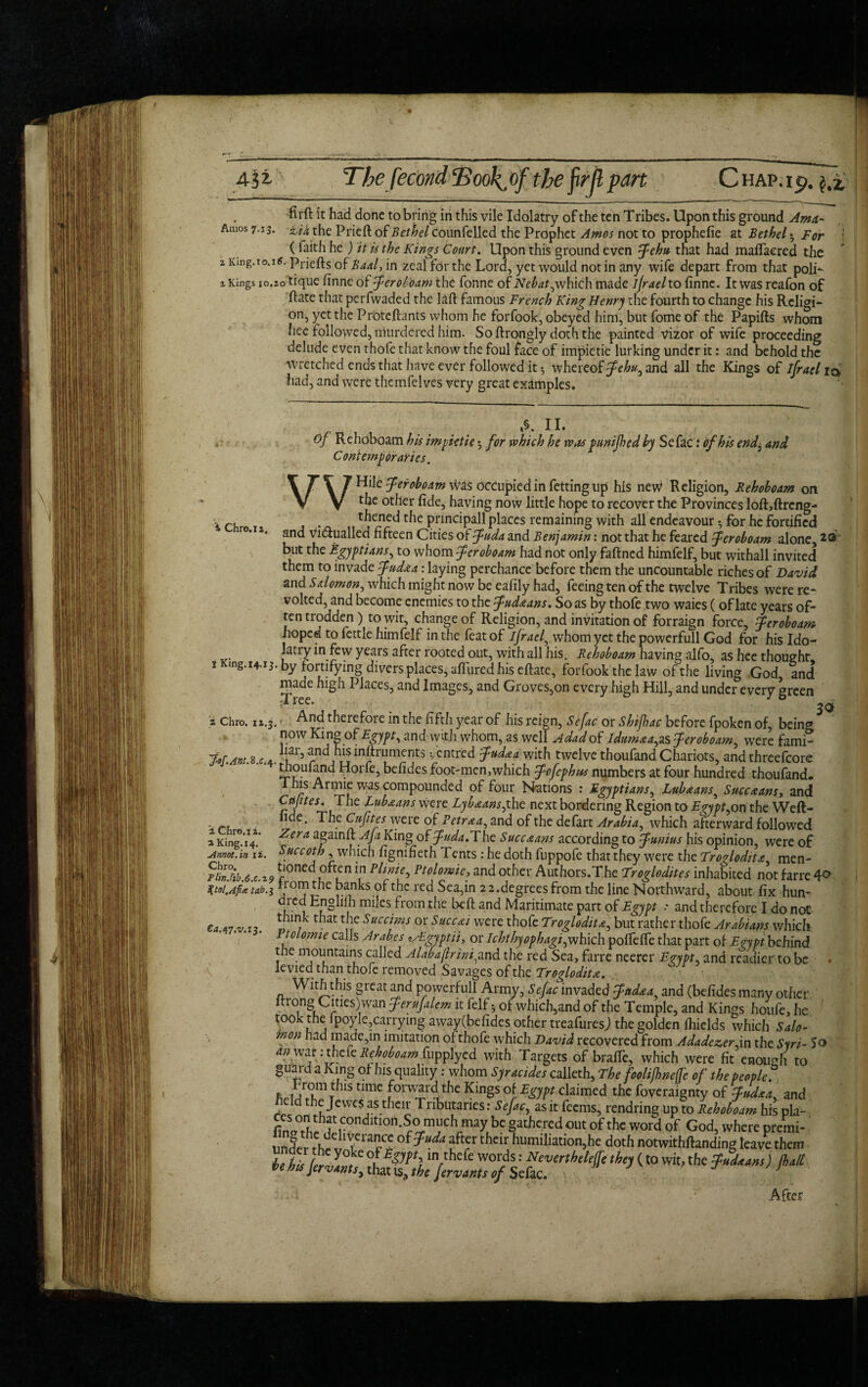 Amos 7.13. 2 King. 10.16. 2 Kings 10.20 firft it had done to bring in this vile Idolatry of the ten T ribes. Upon this ground Ama- zi* the Prieft of Bethel Counfelled the Prophet Amos not to prophefie at Bethel 3 For j ( faith he ) it is the Kings Court. Upon this ground even fehu that had mafiaered the Priefts of Baal, in zeal for the Lord, yet would not in any wife depart from that polK tique finne of Jeroboam the fonne of Nebat, which made ijrael to finne. It was reafon of Hate that perfwaded the laft famous French King Henry the fourth to change his Religi¬ on, yet the Proteftants whom he forfook, obeyed him, but fome of the Papifts whom hee followed, murdered him. Softrcmgly doth the painted vizor of wife proceeding delude even thofe that know the foul face of impietie lurking under it: and behold the wretched ends that have ever followed it ^ whereof fehu^ and all the Kings of ijrael iq> had, and were themfelves very great examples. i Chro.12. I King. 14.13 v a Chro. 12.3, jaf.Ant.B.c. 4 2 Chre.i 2. a King. 14. Annot.in ii. Chro. Tlin.hb.6x.%9 %tol.Afi<e tab.1 Cd.47.v.i3. Of Rehoboam his impietie; for which he was p unified by Sefac: of his end^ and Contemporaries. WHile feroboam was occupied in fetting lip his new Religion, Rehoboam on the other fide, having now little hope to recover the Provinces loft,ftrcng- thened the pnncipall places remaining with all endeavour •, for he fortified and vi&ualled fifteen Cities of fuda and Benjamin: not that he feared feroboam alone,2® but the Egyptians, to whom feroboam had not only fafined himfelf, but withall invited them to invade fudaa: laying perchance before them the uncountable riches of David and Salomon, which might now be eafily had, feeing ten of the twelve Tribes were re* volted, and become enemies to the fudaans. So as by thofe two waies (of late years of¬ ten trodden ) to wit, change of Religion, and invitation of forraign force, feroboam hoped to fettle himfelf in the feat of ifraef whom yet the powerfull God for his Ido¬ latry in few years after rooted out, with all his. Rehoboam having alfo, as hee thought fortjfying divers places, allured his eftate, forfook the law of the living God and made high Places, and Images, and Groves,on every high Hill, and under every green ;TlCC. , And therefore in the fifth year of his reign, Sefac or Shifiac before fpoken of, being now Ring of Egypt ^ and with whom, as well A dad of Idumaea^ as feroboam, were fami¬ liar, and his inltruments •, entred fudaa with twelve thoufand Chariots, and threefcore thoufand Horfe, befides foot-menjwhich fofephus numbers at four hundred thoufand. This Armie was compounded of four Nations : Egyptians, Lubaans3 Succaans, and Capes. The Lubaans were Lyb&ansfiAz next bordering Region to Egypt ^on the Weft- nde. The Cufites were of Petraa, and of the defart Arabia, which afterward followed Zera again!!: Aft King of The Succ&ans according to funius his opinion, were of Succoth , which fignifieth Tents : he doth fuppofe that they were the Troglodita, men¬ tioned often in Plmie, Ptolomie, and other Authors.The Troglodites inhabited not farre 40 ^rorP^ie|)an^softfc red Sea,in 22.degrees from the line Northward, about fix hun- dred Englifh miles from the bell and Maritimate part of Egypt : and therefore I do not think that the Succims or Succai were thofe Troglodita, but rather thofe vlrabians which Ptolomie calls Arabes lALgyptii, or Ichthyophagip^hich. polfelTe that part of Erypt behind the mountains called Alabajhini^and the red Sea, farre neerer Ezypt. and readier to be levied than thofe removed Savages of the Troglodita. With this great and powerfull Army, Sefac invaded fttdaa and (befides many other itrong C1 ties)wan ferufalem it felf • of which,and of the Temple, and Kings houfe, he ' took the lpoyle,carrying away(befides other treafuresj the golden fhields which Salo¬ mon had made,in imitation of thofe which David recovered from AdadezerAn the Syri- So an war: thete Rehoboam fupplyed with Targets of braffe, which were fit enough to guard a King of his quality: whom Syracides calleth, The fooli/hneffe of the people? t 1S time rKinSs °t Egypt claimed the foveraignty of fudxa. and held the JeweS as their Tnbutanes: Sefac, as it feems, rendring up to Rehoboam his pla- Sathered out of the word of God, where premi- under r °f ?“da r thar ^Umtbation,he doth notwithftanding leave them tell Per of Egypt) in thefe words: Neverthelejfe they (to wit, the fudaans) JbalL tie his JervantSy that ts, the fervants of Sefac. K.4 ' g After