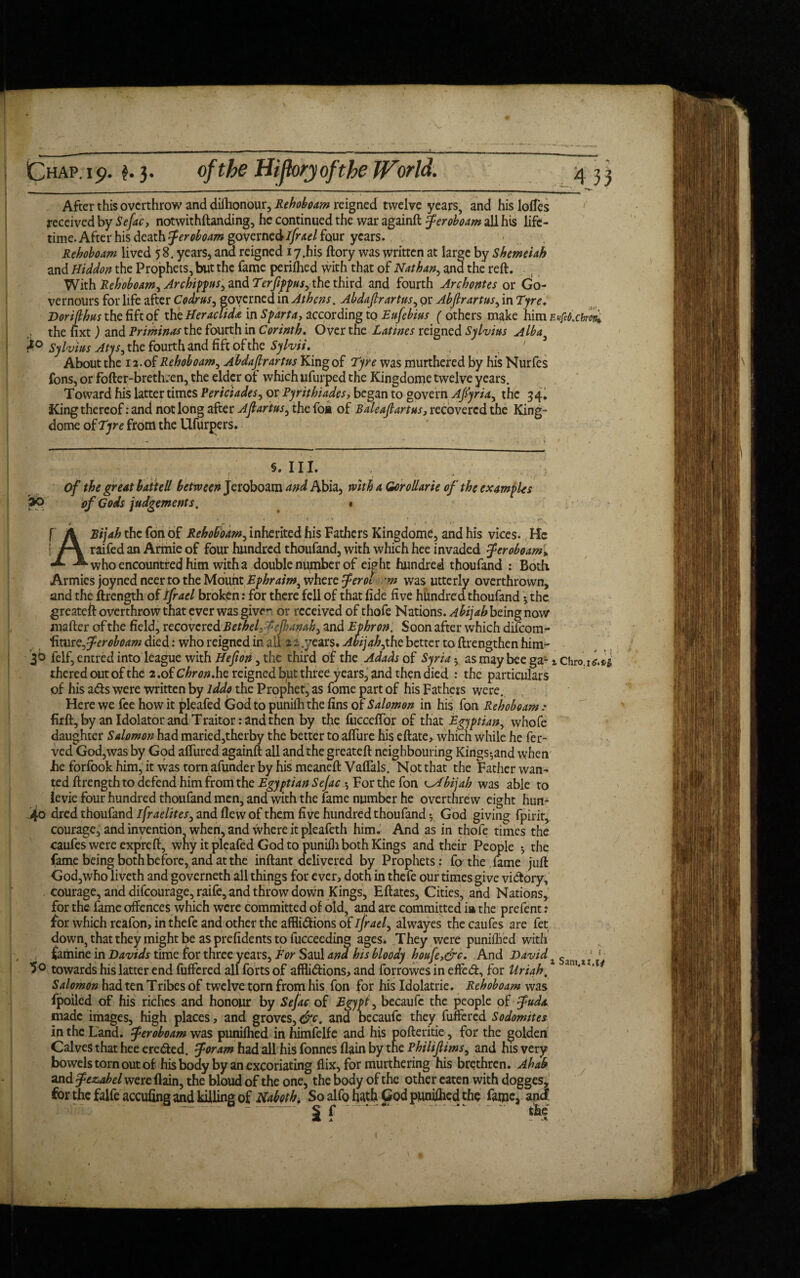 Euftbxhrcn* After this overthrow and dishonour, Rehoboam reigned twelve years, and his lolTes received by Sefac, notwithftanding, he continued the war againft Jeroboam all his life¬ time. After his death Jeroboam governed ifrael four years. Rehoboam lived 58. years, and reigned i7,hi$ ftory was written at large by Shemeiah and Hiddon the Prophets, but the fame perilled with that of Nathan, ana the reft. With Rehoboam, Archippus, and Terfippus, the third and fourth Archontes or Go- vernours for life after Codrus, governed in Athens. Abdafirartus, or Abfirartus, in Tyre. Dorifihus the fife of the Heraclida in Sparta, according to Eufebius ('others make him the nxt) and Priminas the fourth in Corinth. Over the Latines reigned Sylvius Alba} Sylvius Atys, the fourth and fift ofthe Sylvii. About tne 1 a.of Rehoboam, Abdafirartus King of Tyre was murthered by his Nurfes fons, or fofter-brethren, the elder of which ufurped the Kingdome twelve years. Toward his latter times Periciades, or Pyrithiades, began to govern Afiyria, the 34. King thereof: and not long after Afiartus, the foa of Baleafiartus3 recovered the King- dome of Tyre front the Ufurpers. ‘ s. III. ; , . Of the great batiell between Jeroboam and Abia, with a Gorollarie of the examples of Gods judgements, * * - t * • r.' f A Bijah the fort of Rehoboam, inherited his Fathers Kingdome, and his vices. He i A raifedan Armieof four hundred thoufand, with which hee invaded Jeroboam, -*• who encountred him with a double number of eight hundred thoufand : Both Armies joyned neer to the Mount Ephraim, where Jerol m was utterly overthrown, and the ftrength of tfrael broken: for there fell of that fide five hundred thoufand •, the greatejEf overthrow that ever was give*- or received of thofe Nations. Abijah being now mafter of the field, recovered Bethel- tejhamb, and Ephron. Soon after which difeom- fitur c, Jeroboam died: who reigned in ail 2 2 .years, Abijah, the better to ftrengthen him- 3b felf, entred into league with Hefion, the third of the Adads of Syria • asmaybeega- iChro.i <:.£.£ thered out of the 2. of Chr on.he reigned but three years, and then died : the particulars of his ads were written by lddo the Prophet, as fome part of his Fathers were. Here we fee how it pleafed God to punilhthe fins of Salomon in his fon Rehoboam .* firft, by an Idolator and Traitor: and then by the fucccftbr of that Egyptian, whofe daughter Salomon had maried,therby the better to allure his eftate, which while he fer- ved God,was by Gqd aflured againft all and the greateft neighbouring Kings*,and when he forfook him, it was torn afunder by his meaneft Vaflals. Not that the Father wan¬ ted ftrength to defend him from the Egyptian Sejac 5 For the fon abijah was able to ievie four hundred thoufand men, and with the lame number he overthrew eight hun- 4o dred thoufand ifraelites, and flew of them five hundred thoufand * God giving fpirit, courage, and invention when, and where it pleafeth him. And as in thofe times the caufeswereexpreft, wny it pleafed God to punilh both Kings and their People *, the fame being both before, and at the inftant delivered by Prophets; fa the. fame juft God,who liveth and governeth all things for ever, doth in thefe our times give vidory, courage, and difeourage, raife, and throw down Kings, Eftates, Cities, and Nations, for the fame offences which were committed of old, and are committed ia the prefent: for which reafon, in thefe and other the afflidions of ifrael, alwayes the caufes are fet down, that they might be as prefidents to fucceeding ages* They were puniflied with famine in Davids time for three years, For Saul and his bloody houfey&c. And David z Sanj t j * • towards his latter end fuffered all forts of afflictions, and forrowes in effed, for Uriah. Salomon had ten Tribes of twelve torn from his fon for his Idolatrie. Rehoboam was fpoiled of his riches and honour by Sejac of Egypt, becaufe the people of Judo. made images, high places, and groves, cfc. and becaufe they fuffered Sodomites in the Land. Jeroboam was punilhed inhimfelfe and his pofteritie , for the golden Calves that hee ereded. Joram had all his fonnes flain by the Philifiims, and his very bowels torn out of his body by an excoriating flix, for murthering his brethren. Ahab and Jezabel were flain, the bloud of the one, the body of the other eaten with dogges, for the falfeaccufing and killing of Naboth. So alfo hath God puniflied the fame, and S f . *• the