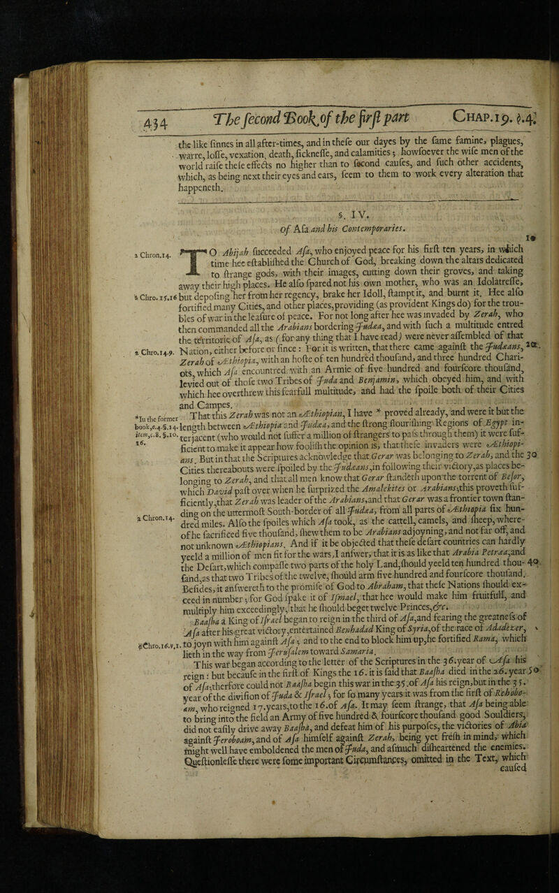 / 4 j 4 The fecond cBookj)f the firft part Chap, i p. the like finnes in all after-times, and in thefe our dayes by the fame famine, plagues, warre, Ioffe, vexation death, fickneffe, and calamities *, howfoever the wife men of the world raife thefe effedds no higher than to fecond caufes, and fuch other accidents, which, as being next their eyes and ears, feem to them to work every alteration that happeneth. §. IV. of Afa and his Contemporaries. a Chron.14. T 19 16. O Ahijah fucceeded Afa, who enjoyed peace fpr his firft ten years, in which time hec eftablifhed the Church of God, breaking down the altars dedicated —* to ftrange gods, with their images, cutting down their groves, and taking away their high places. He alfo fpared not his own mother, who was an Idolatreffe, tChro.iy.i6 but depofmglier from her regency, brake her Idoll, ftampt it, and burnt it. Hee alfo fortified many Cities, and other places,providing (as provident Kings do) tor the trou¬ bles of war in the leafureol peace. For not long after hee was invaded by Zerah, who then commanded all the Arabians bordering jfttdaa, and with fuch a multitude entred th- territorie of Afa, as ( for any thing that I have read) were never affembled of that *chro.M,. Nat.on, cither before or fince: For it is written, that there came againfl Zerah of Ethiopia, with an hofte of ten hundred thoufand, and three hundred Chari¬ ots which Afa encountrcd with an Armie of five hundred and fourfeore thoufand, levied out of thofe two Tribes of fuda and Benjamin, which obeyed him, and with which hee overthrew this fearfull multitude, and had the fpoile both of their Cities » . , / That this Zerah was not an Ethiopian, I have * proved already, and were it but the book,e.4.§.i4. length between Ethiopia and tfudaa, and the ftrong ffouriiliingvRegions of Egypt in- §.io. ter jacent (who would not fuffer a million of ftrangers to pais through them) it were fut- ficient to make it appear how foolifh the opinion is, that thefe invaders were ^Ethiopi¬ ans But in that the Scriptures acknowledge that,Gcrar was belonging to Zerah, and the 30 Cities thereabouts were fpoiled by the fudxans,in following their victory,as places be- lonaincr to Zerah, and that all men know that Gcrar ftundeth upon the torrent of Bejor., which David paft over when he furprized the Amalekites or Arabians-,this provethSuf¬ ficiently that Zerah was leader of the Arabians, and that Gerar was a frontier town flan¬ ker on the uttermoft South-border of all fnd&a, from all parts of Athmia fix hun¬ dred miles. Alfo the fpoiles which Afa took, as the cattell, camels, and fhcep, where¬ of he facrificed five thoufand, fhew them to be Arabians adjoyning, and not far oft, and not unknown zAthiopians. And if it be objected that thefe defart countries can hardly yeeld a million of men fit for the wars,I anfwer, that it is as like that Arabia Betraa,and the Defart,which compafie two parts of the holy Land,fliould yeeld ten hundred thou- 4<* fand as that two T ribes of the twelve, fhould arm five hundred and fourfeore thoufand. Befides, it anfwereth to the promife of God to Abraham, that thefe Nations fhould ex¬ ceed in number •, for God fpake it of Ifmael, that hee would make him fruitful!, and multiply him exceedingly, that he fhould beget twelve Princes,&c. _ ' Baalha a King of ifrael began to reign in the third of Afa,and fearing the greatnefs of 'A(a after his ^rcat vnftory,entertained Benhadad King of Syria,oEthe race o[Adadezer, v gChr0>I6.v.i. to joyn with him againfl Afa, and to the end to block him up,he fortified Rama, which lieth in the way from fcrufalem toward Samaria. This war began according to the letter of the Scriptures in the 3 6.year of ^AJa his of ^A-therfore could not Baajha begin this war in the 3 5.of ^ his reign,butinthe 3 year of the divifion of $uda & ifrael b for fo many years it was from the firft of Re hobo- who reigned i7.years,tothe id.of Ap, It may feem ftrange, that Afa being able to bring into the field an Army of five hundred A fourfeore thoufand good Souldiers, did not eafily drive away Baajha, and defeat him of his purpofes, the victories of Abu againft Jeroboam, and of Afa himfelf againft Zerah, being yet frefh in mind, which might well have emboldened the men of jpuda, and afttiuch difheartened the enemies. Qyeftionleffe there were feme important Gircjumftances, omitted in the Text, which a Chron.T4.