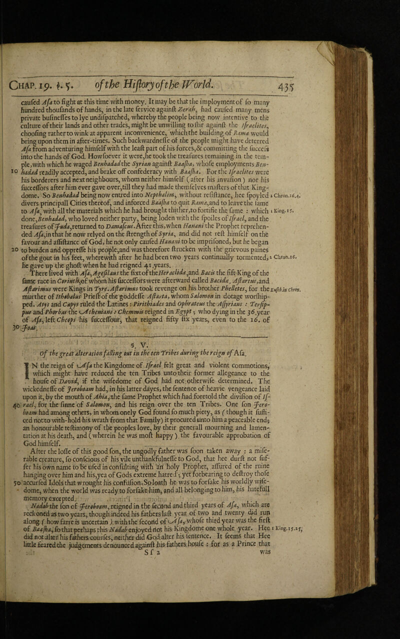 caufcd Afa to fight at this time with money. It may be that the imployment of fo many hundred thoufands of hands, in the late fervice againft Zerah, had caufed many mens private bufinefles to lye undifpatched, whereby the people being now intentive to the culture of their lands and other trades, might be unwilling to ftir againft the ifraelites, choofing rather to wink at apparent inconvenience,‘which the building of Rama would bring upon them in after-times. Such backwardnelfe of the people might have deterred Afa from adventuring himfelf with the leaft part of his forces,& committing the fuccefs into the hands of God, Howfoever it were,he took the treafures remaining in the tem¬ ple, with which he waged Benhadadthe Syrian againft Baa fa, whofe employments Bcn- 10 hadad readily accepted, and brake off confederacy with Baajha. For the ifraelites were his borderers and next neighbours, whom neither himfelf (after hisinvafion) nor his fucceftors after him ever gave over,till they had made themfelves mafters of that King- dome. So Benhadad being now entred into Nepthalim, without refiftance, hee fpoyled 1 Chron.16.4. divers principall Cities thereof, and inforced Baafha to quit Rama,and to leave the lame to Afa5 with all the materials which he had brought thither,to fortifie the fame : which 1 King. 1 j. done,Benhadad, who loved neither party, being loden with the fpoiles of ifrael, and the treafures of fuda^ returned to Damafcu* .After this, when Banani the Prophet reprehen¬ ded Afajn that he now relyed on the ftrength of Syria^ and did not reft himfelf on the favour and afliftance of God, he not only caufed Banani to be imprifoned, but he began 20 to burden and opprefte his people,and was therefore ftrucken with the grievous paines of the gout in his feet, wherewith after he had been two years continually tormented,* 1 chron.16. he gave up the ghoft when he had reigned 41 .years. There lived with Afa^Agefihus the fatoftheBeraclida^and Bacis the fift-King of the fame race in Corintfk,of whom his fucceftors were afterward called Bacida. Af anus,and Afiarimus were Kings in Tyre. Afiarimus took revenge on his brother Phelletes, for the Evfe&.in chw„ murther of Ithobalus Prieft of the goddefle Afia,ta, whom Salomon in dotage worlliip- ped. Atys and Capys ruled the Latines: Piritbiades and Ophrateus the Affyrians : Terfip- pus and Phorbasthe oAthenians) Chemmis reigned in Egypt 3 who dying in the 3 6.year of Af,a,, left Cheops his fucceflbur, that reigned fifty fix years, even to the 16. of 3° foot. **• ’ Of the great: alteration falling out in the ten Tribes during the reign of Afa. 1 i 1  . . .,.r ' i IN the reign of fa the Kingdome of ifrael felt great and violent commotions, which might have reduced the ten Tribes unto,their former allegeance to the houfeof David^ if the wifedome of God had not otherwife determined. The wickedneffe of Jeroboam had, in his latter dayes, the fentence of heavie vengeance laid upon it, by the mouth of Ahiarxhe fame Prophet which had foretold the divifion of if 40' rae-f for the finne of Salomon, and his reign over the ten Tribes. One fon 5Jero¬ boam had among others, in whom onely God found fo much piety, as (though it fuffi- ced not to with-hold his wrath from that Family) it procured unto him a peaceable end; an honourable teftimony of the peoples love, by their generall mourning and lamen¬ tation at his death, and (wherein hewasmoft happy),the favourable approbation of God himfelf. - After the lofle of this good fon, the ungodly father was foon taken away : a mife- rable creature, fo conscious of his vile unthankfulnefle to God, that hee durft not fuf- fer his own name to be ufed in confuting with an holy Prophet, aftiired of the ruine hanging over him and his,yea of Gods extreme hatred'; yet forbearing to deftroy thofe 50 accurfed Idols that wrought his confufion. So loath he was to forfake his worldly wife- • dome, when the world was ready to forfake him, and all belonging to him, his hatefull memory excepted. , dr'i i.v;: . Nadab the fon of feroboam, reigned in the fecOnd and third years of Afa, which are reckoned as two years, though indeed his fathers laft year of two and twenty did run along ( how farre is uncertain ) with the fecond of ^fa? whofe third year was the firft of Baajbay£othat perhaps this Nadab enjoyed not his Kingdome one whole year. Hee 1 Kmg.if.z^ did not alter his fathers courfes, neither did God alter his ientence. It feems that Hee little feared the judgements denounced againft his fathers houfe : for as a Prince that SC 2 was