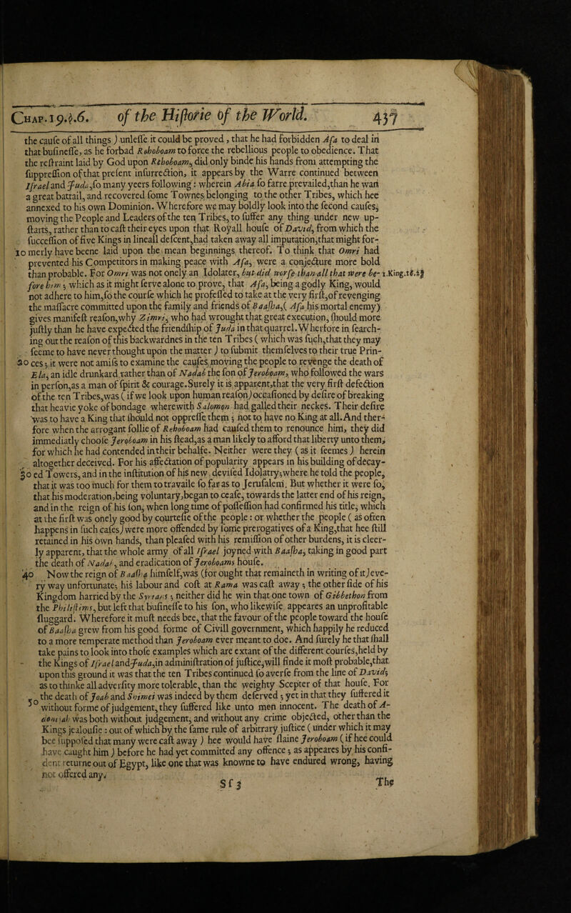 \ X ; 2 s 437 Chap, ip.^.6. of the Hiftorie of the World. the caufe of all things) unleffe it could be proved, that he had Forbidden Afa to deal in that bufineffe, as he forbad R&hoboam to force the rebellious people to obedience. That the reftraint laid by God upon Rehoboamy did only binde his hands from attempting the fuppreflion of that pre lent infurre&ioh, it appears by the Warre continued between jfraeland fpudajo many yeers following: wherein Abia fo farre prevailed,than he wart a great battail, and recovered fome Townes belonging to the other Tribes, which hee annexed to his own Dominion. Wherefore we may boldly look into the fecond caufes, moving the People and Leaders of the ten Tribes, to fuffer any thing under new up- ftarts, rather than to caft their eyes upon that Royall houfe ofDavtd, from which the fucceflion of five Kings in lineall defcent,had taken away all imputation,that might for- lomerly havebeene laid upon the mean beginnings thereof. To think that Omri had prevented his Competitors in making peace with a fa were a conje&ure more bold than probable. For Omrt was not onely an Idolater, but did mrfe than all that were be- i.King, fore him *, which as it might ferve alone to prove, that Afa^ being a godly King, would not adhere to him,fo the courfe which he profdTed to take at the very firft,of revenging the maffacre committed upon the family and friends of Baafhaf Afa his mortal enemy) gives manifeft reafon,why Zimri, who had wrought that great execution, fhould more juftly than he have expe&edthe friendship of Juda in that quarrel. Wherfore in fearch- ing out the reafon of this backwardneS in the ten T ribes (which was fuch,that they may feeme to have never thought upon the matter J to Submit themfelves to their true Prin¬ ts o ces ^ it were not amifs to examine the caufes, moving the people to revenge the death of jEla, an idle drunkardrather than of Nadab the fon of Jeroboam, who followed the wars in perfon,as a man of Spirit & courage. Surely it is apparent,that the very firft defedion of the ten Tribes,was ( if we look upon human reafon) occasioned by defire of breaking that heavie yoke of bondage wherewith S alomon had galled their neckes. Their defire ■was to have a King that ihbuld not oppreffe them 5 not to have no King at all. And ther- fore when the arrogant follie of Rehoboamlud caufedthemto renounce him, they did immediatly choo(e Jeroboam in his ftead,as a man likely to afford that liberty unto them> for which he had contended in their behalfe. Neither were they (as it feemes ) herein altogether deceived. For his affedation of popularity appears in his building of decay- 30 ed Towers, and in the inftitution of his new deviled Idolatry-,where he told the people, that it was too much for them to travaile fo far as to Jerufalem. But whether it were fo, that his moderation,being voluntary,began to ccafe, towards the latter end of his reign, and in the reign of his l'on, when long time of poffelfion had confirmed his title, which at the firft was onely good by courtefie of the people: or whether the people ( as often happens in fuch cafes J were more offended by lome prerogatives of a King,that hee ftill retained in his own hands, than pleafed with his remiffion of other burdens, it is cleer- ly apparent, that the whole army of all Jfrael joyried with B aafha, taking in good part the death of Nadal^ and eradication of Jeroboams houfe. 40 N ow the reign of B aafha himfelf,was (for ought that remaineth in writing of it J eve¬ ry way unfortunate-, his labour and coft at Rama was caft away ^ the other fide of his Kingdom harried by the Syrians -, neither did he win that one town of Gibbethon from the Phtlifti,ms, but left that bufineffe to his fon, who likewife appeares an unprofitable fluggard. Wherefore it muft needs bee, that the favour of the people toward the houfe of Baafha grew from his good forme of Civill government, which happily he reduced to a more temperate method than Jeroboam ever meant to doe. And furely he that fball take pains to look into thofe examples which are extant of the different courfes,held by the Kings of Ifrael&ndfpudajn adminiftration of juftice,will finde it moft probable,that upon this ground it was that the ten Tribes continued fo averfe from the line of Davids as to thinke all adverfity more tolerable, than the weighty Scepter of that houfe. For the death of Joab and Snimei was indeed by them deferved -, yet in that they buffered it without forme of judgement, they buffered like unto men innocent. The death of A- dovi'ah was both without judgement^ and without any crime objefted, other than the Kings jeaioufie : out of which by the fame rule of arbitrary juftice (under which it may bee fuppofed that many were caft away ) hee would have flaine Jeroboam (if hee could have caught him) before he had yet committed any offence $ as appeares by his confi- dcntreturneoutof Egypt, like one that was knowneto have endured wrong, having not offered any. Sff P* te.ig