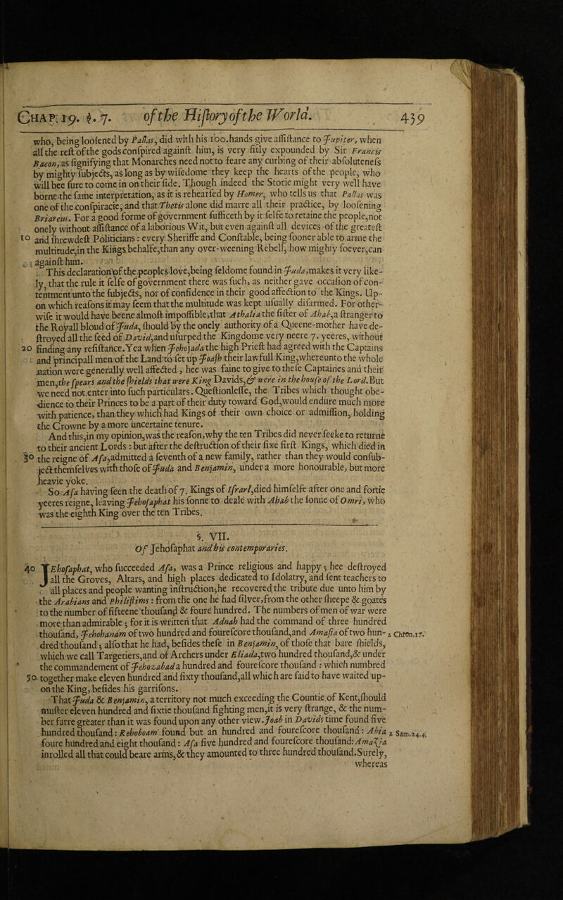 who, being loolened by ?<*&*, did with his ioo.hands give affidance to Jupiter, when all the reft of the gods con fpiredagainft him, is very fitly expounded by Sir Francis Bacon, as fignifying that Monarches need not to feare any curbing of their abfolutenefs by mighty fubjetfs, as long as by wifedome they keep the hearts of the people, who will bee fure to come in on their fide. Though indeed the Storie might very well have borne the fame interpretation, as it is rehearfed by Horner^ who tells us that PdUs was one oftheconfpiracre, and that Thetis alone didmarre all their practice, by loofening Briar ew. For a good forme of government fufficeth by it felfe to retaine the people,not onely without affiftance of a laborious Wit, but even againft all devices of the greateft 50 and fhrewdeft Politicians: every Sheriffe and Conftable, being fooner able to arme the multitude,in the Kings behalfe,than any over-weening Rebell, how mighty foever,can againft him. This declaration tof the peoples love,being feldome found in Juda,makes it very like¬ ly, that the rule it felfe of government there was fuch, as neither gave occafion of con- tentmentuntofhe fubje&s, nor of confidence in their good aftedHon to the Kings. Up¬ on which reafons it may feem that the multitude was kept ufually difirmed. For other- wife it would have beenealmoft impoflible,that Athaliathc lifter of Ahab, a ftrangerto the Royall bloud oijuda^ fhould by the onely authority of a Queene-mother have de~ ftroyed all the feed of D^/V,and ufurped the Kingdome very neere 7. yeeres,. without 20 finding any refiftance.Yea when Jehojadaiht high Prieft had agreed with the Captains and principall men of the Land to fet up Joafh their lawfull King, where unto the whole nation were generally well affedled, hee was faine to give to thefe Captaines and their men^he [pears and the jhields that were King Davids,^ were in the houfeofthe Lord. But we need not enter into fuch particulars. Queftionlefte, the Tribes which thought obe- -dience to their Princes to be a part of their duty toward God,would endure much more with patience, than they which had Kings of their own choice or admiflion, holding the Crowne by a more uncertaine tenure. And this,in my opinion,was the reafon,why the ten Tribes did never feeke to returne to their ancient Lords: but after the deftrudtion of their fixe firft Kings, which died in 3° the reigne of admitted a feventhof a new family, rather than they would confub- jed themfelVes with thofe of Juda and Benjamin, under a more honourable, but more jieavieyoke. > So A fa having feen the death of 7. Kings pf ifrarl^d ied himfelfe after one and fortie yeeres reigne, leaving Jehofaphat his fonne to deale with Ahab the fonne of Omri, who was the^ighth King over the ten Tribes. §. VII. Of Jehofaphat and his contemporaries,. 40 YEhofapbat, who fucceeded A fa, was a Prince religious and happy-, hee deftroyed J all the Groves, Altars, and high places dedicated to Idolatry, and lent teachers to ' all places and people wanting inftrudion-,he recovered the tribute due unto him by the Arabians and pht/iftims: from the one he had filver,from the other fheepe & goates to the number of fifteene 'thoufand & foure hundred. T he numbers of men of war were more than admirable; for it is written that Adnah had the command of three hundred thoufand, Jehohanam of two hundred and fourefcore thoufand,and Amafia of two hun- 2 chfon.17. dred thoufand 5 alfo that he had, befides thefe in Benjamin9 of thofe that bare lhieldsy which we call Targetiers,and of Archers under Eliada^two hundred thoufand,& under the commandement oijehozabada hundred and fourefcore thoufand : which numbred 50 together make eleven hundred and fixty thoufand,all which are faid to have waited up¬ on the King, befides his garrifons. That fuda & Benjamin^ a territory not much exceeding the Countie.of Kent,fliould mufter eleven hundred and fixtie thoufand fighting men,it is very ftrange, & the num¬ ber farre greater than it was found upon any other view .Joab in Davids time found five hundred thoufand: Rehoboamfound but an hundred and fourefcore thoufand: Abia. x Sdm.24.4-. foure hundred and eight thoufand: Afa five hundred and fourefcore thoufand: Amafia inrolled all that could beare arms,Sc they amounted to three hundred thoufand.Surely, whereas