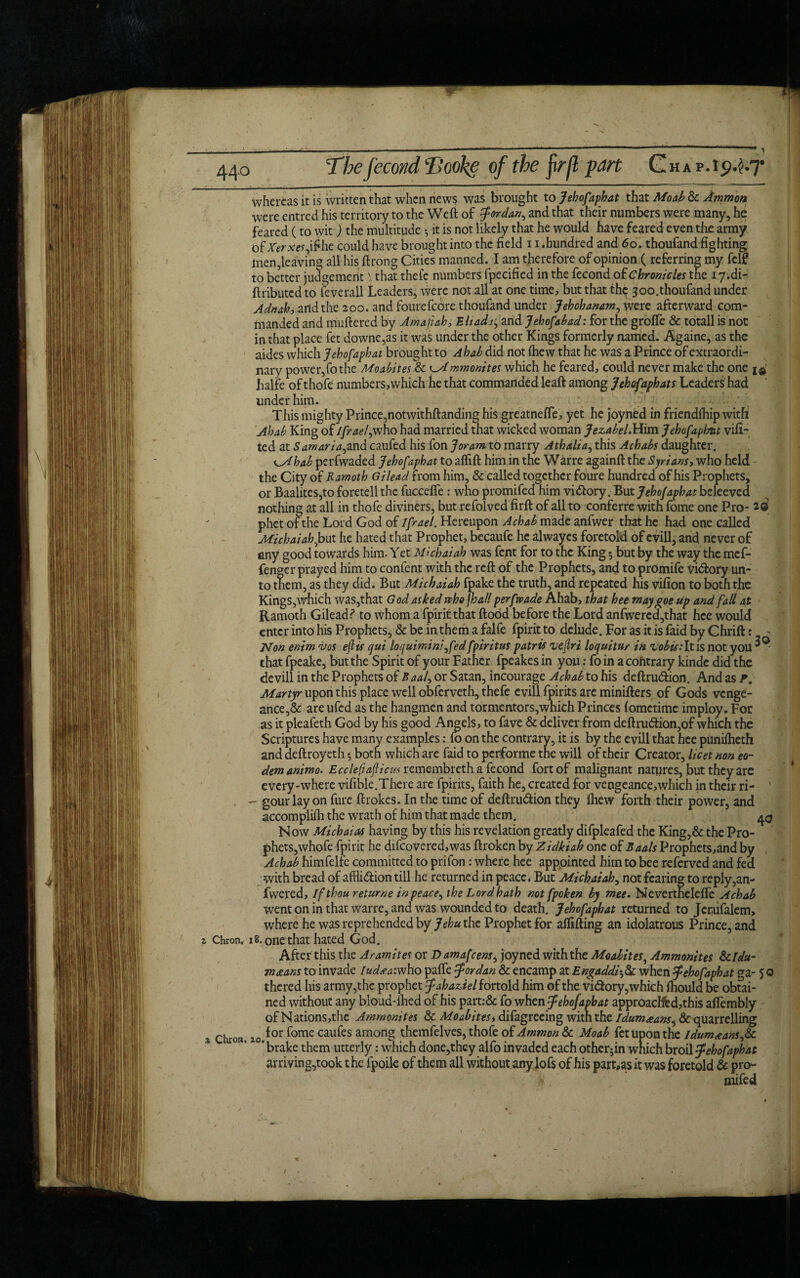 whereas it is written that when news was brought to Jehofaphat that Moab & Ammon were entred his territory to the Weft of Jordan, and that their numbers were many, he feared (to wit) the multitude •, it is not likely that he would have feared even the army of Xerxes,ir he could have brought into the field 11. hundred and 6 o. thoufand fighting men,leaving all his ftrong Cities manned. I am therefore of opinion ( referring my felf to better judgement \ that thefc numbers fpecified in the fecond of Chronicles the iy.di- ftributed to feverall Leaders, were not all at one time, but that thp joo.thoufand under Adnah) and the 200. and fourefcore thoufand under Jehohanam, were afterward com¬ manded arid muftered by Amafiah, Eli ad1, arid Jehofabad: for the groffe & totall is nor in that place fet downe,as it was under the other Kings formerly named. Againe, as the aides which Jehofaphat brought to Ahab did not (hew that he was a Prince of extraordi¬ nary power,fo the Moabites & lAmmonites which he feared, could never make the one halfe of thofe numbers,which he that commanded leaft among Jehofaphats Leaders had under him. This mighty Prince,notwithftanding his greatnefte, yet he joyned in friendfhip with Ahab King of Israel, who had married that wicked woman Jezabel. Him Jehofaphnt vifi- ted at Samaria,and caufed his fon Joram to marry Athalia, this Achabs daughter. ^Ahab perfwaded Jehofaphat to aflift him in the Warre againft the Syrians, who held the City of Ramoth Gilead from him, & called together foure hundred of his Prophets, or Baalites,to foretell the fucceffe : who promifed him vi&ory. But Jehofaphat beleeved nothing at all in thofe diviners, but refolved firft of all to conferre with fome one Pro- 2® phet ofthe Lord God of Ifrael. Hereupon Achab made anfwer that he had one called Michaiah^but he hated that Prophet, becaufe he alwayes foretold of cvill, and never of any good towards him. Yet Michaiab was fent for to the King *, but by the way the mef- fengcr prayed him to content with the reft of the Prophets, and to promife vi&ory un¬ to them, as they did. But Michaiab fpake the truth, and repeated his vifion to both the Kings, which was,that God asked who fh all perfwade Ahab, that bee may goe up and fall at Ramoth Gilead ? to whom a fpirit that flood before the Lord anfwercd,that hee would enter into his Prophets, & be in them a falfe fpirit to delude. For as it is faid by Chrift: - Non enim i>os eft is qui loquimini ,fed fpiritus patris uejlri loquitur in vobis-’lx.is not you ^ • that fpeake, but the Spirit of your Father fpeakes in you: fo in a contrary kinde did the devill in the Prophets of Baal, or Satan, incourage Achab to his deftru&ion. And as P. Martyr upon this place well obferveth, thefe evill fpirits arc minifters of Gods venge¬ ance^ are ufed as the hangmen and tormentors,which Princes fometime imploy. For as it pleafeth God by his good Angels, to fave & deliver from deftru<5tion,of which the Scriptures have many examples: fo on the contrary, it is by the evill that hee punifheth and deftroyeth - both which are faid to performe the will of their Creator, licet non eo- demanimo. Eccleftafticm remembreth a fecond fort of malignant natures, but they are every-where vifible.There are fpirits, faith he, created for veogeance,which in their ri- . - gour lay on fure ftrokes. In the time of deftru&ion they fhew forth their power, and accomplifli the wrath of him that made them. 43 Now Michaias having by this his revelation greatly difpleafed the King,& the Pro¬ phets,whofe fpirit he difcovered,was ftroken by Zidkiah one of Baals IJrophets,and by Achab himfelfe committed to prifon: where hee appointed him to bee referved and fed with bread of affliction till he returned in peace. But Michaiab, not fearing to reply,an- fwered. If thou returne in peace, the Lord hath not fpoken by met. Nevertheleffc Achab went on in that warre, and was wounded to death. Jehofaphat returned to Jcr.iifalem, where he was reprehended by Jehu the Prophet for affifting an idolatrous Prince, and i Chron. 18. one that hated God. After this the Aramites or Damafcens, joyned with the Moabites, Ammonites da¬ rneeans to invade ludsatwho paffe Jordan & encamp at Engaddiwhen Jehofaphat ga- 50 thered his army,the prophet Jahaziel fortold him of the victory,which fhould be obtai¬ ned without any bloud-ihed of his part:& fo when Jehofaphat approacHfed,this affembly of Nations,the Ammonites & Moabitesy difagreeing with the Idum&ans, & quarrelling , chiori_, Q{ or fome caufes among themfelves, thofe of Ammon & Moab fet upon the ldum<eans,& ' brake them utterly: which done,they alfo invaded each otherjin which broil Jehofaphat arriving,took t he fpoile of them all without any lofs of his part,as it was foretold & pro¬ mifed