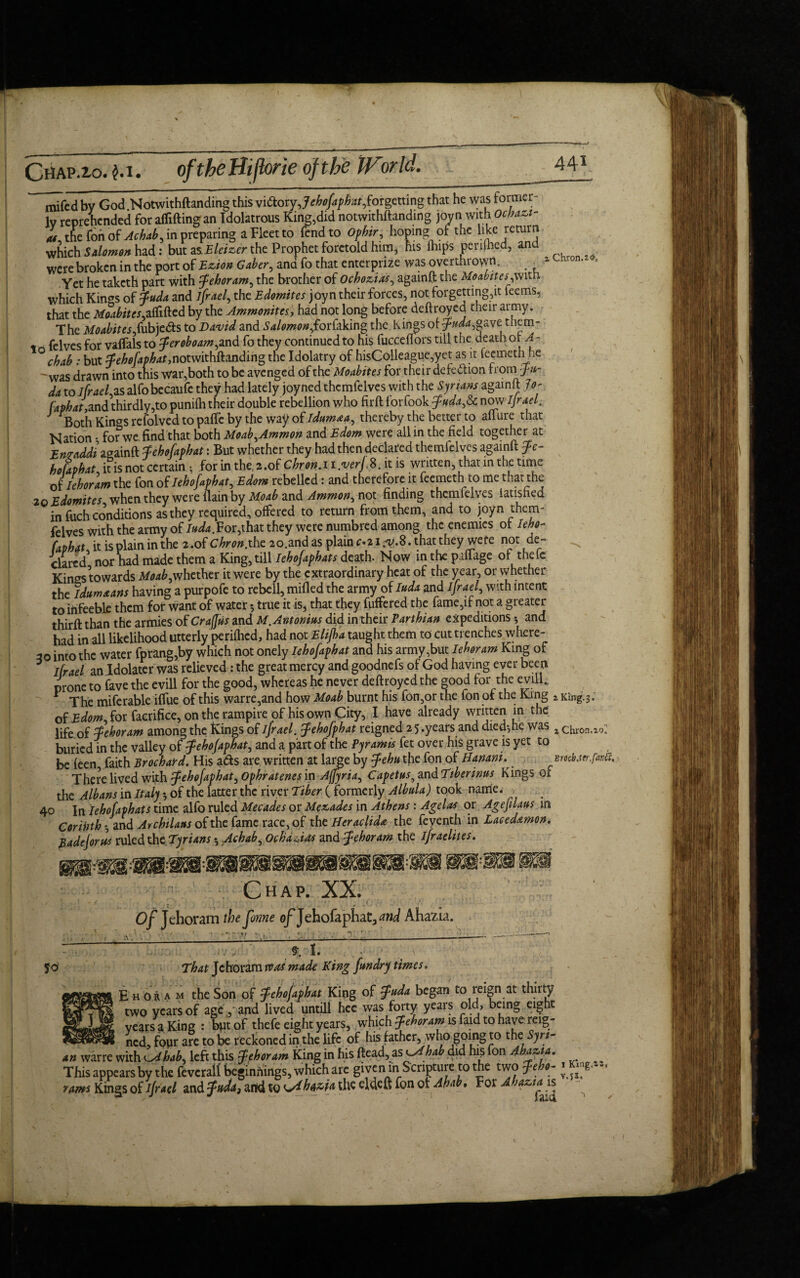Chap.io. m. oftheHijbrie of the IFnr Id. % Chron. 2®. mifedbv God Notwithftanding this vidoryje^/^af,forgetting that he was former¬ ly reprehended for afliftingan Idolatrous King,did notwithftanding joyn with Ochazt- m the Ton of Achab, in preparing a Fleet to fend to Ophir, hoping of the like return which Salomon had: but asEleizer the Prophet foretold him* his Ihips periled, and were broken in the port of Ezio* Caber, and fo that enter prize was overthrown, . Yet he taketh part with jfehoram, the brother of Ochozias, againft the Moabites,with which Kings of Tuda and ijrael, the Edomites joyn their forces, not forgetting,it teems, that the Moabite s,afated by the Ammonites, had not long before deftroyed their army. The Moabites,(ubjeds to David and Salomon,forfaking the Kings oi ^/^,gave them- t felves for vaffals to Ter oboam,and fo they continued to his fucceftors till the death ot A- ° chab : but Tehojapbat,notwithftanding the Idolatry of hisColleague,yet as it feemeth he was drawn into this war,both to be avenged of the Moabites for their defedhon from fti- da to lfrael,zs alfobecaufe they had lately joyned themfelves with the Syrians againft lo- faphat,and thirdly,to punilh their double rebellion who firft forfook juda,Sc now Ijrael. J Both Kings refolved to pafte by the way of Idumea, thereby the better to aflure that Nation • for we find that both Moab,Ammon and Edom were all in the field together at Eneaddi againft Tehojapbat: But whether they had then declared themfelves againft ?c- ho faphat, it is not certain , for in the, 2 .of Chron. 11 .verj. 8. it is written, that in the time Jleboram the fon of Iehofaphat, Edom rebelled: and therefore it feemeth to me that the 20 Edomites when they were {lain by Moab and Ammon, not finding themfelves iatisned in fuch conditions as they required, offered to return from them, and to joyn them- felves with the army of Iuda.For,that they were numbred among the enemies ot Ieho- faphat it is plain in the 2 .of Chron.the 20.and as plain c«21 .^.8. that they were not de¬ clared5 nor had made them a King, till Iehofaphats death. Now in the paflage of thelc Kings towards Moab,whether it were by the extraordinary heat of the year, or whether the idumaans having a purpofe to rebell, milled the army of Iuda and Ijrael, with intent to irifeeble them for want of water •, true it is, that they fuffered the fame,if not a greater thirft than the armies of CrafJ'us and M.Antonius did in their Parthian expeditions * and had in all likelihood utterly perilhcd, had not Elijha taught them to cut trenches where- 30 into the water fprang,by which not onely Iehofaphat and his army,but lehr am King of * ijrael an Idolater was relieved: the great mercy and goodnefs of God having ever been prone to fave the evill for the good, whereas he never deftroyed the good for the evill. * The miferable iffue of this warre,and how Moab burnt his fon,or the fon of the King z King. 3. of Edom, for faerifice, on the rampire of his own City, I have already written in the life of Tehoram among the Kings of ijrael. fehojphat reigned 2 5.years and died-,he Was xChron.„: buried in the valley of Jehofaphat, and a part of the Pyramis fet over his grave is yet to be (een faith Brochard. His ads are, written at large by jehn the fon of HananiMcb.ter.fmS, There lived with fohojaphat, Ophratenes in Afjyria, Capetus^ and Tiberinus Kings of the Albans in Italy •, of the latter the river Tiber ( formerly Albula) took name. 40 In Iehofaphats time alfo ruled Mecades or Me&ades in Athens : A gel as or Agefilaus in Coribth and Archilaus of the fame race,of the Heraclida the feyenth in Laeedamon, Badejorus ruled the Tyrians ♦, Achab, OchaAds and jehoram the i/raelites. Chap. XX. Of Tehoram the Jhnne o/'Jehofaphat, and Ahazia. ' . '  *• ■ ’ : ■  ' ' _ 9. 1. fo 1 1 7 That Tehoram tv as made King fundry times. E h or a m the Son of jehojaphat King of juda began to reign at thirty two years of age ,* and lived untill hec was forty years old, being eight years a King : but of thefe eight years, which jfehoram is faid to have reig- ned, four are to be reckoned in the life of his father, who going to the Syri¬ an war re with t-Ahab, left this Tehoram King in his ftead, as ylhab did his fon Ahazia. This appears by the feveralf beginnings, which arc given in Scripture to the two jeho- rams Kings of ijrael and jnda} arid to Crlhazia the efoeft fon ot Ahab, For A jazia is King,2 2, • 5f«