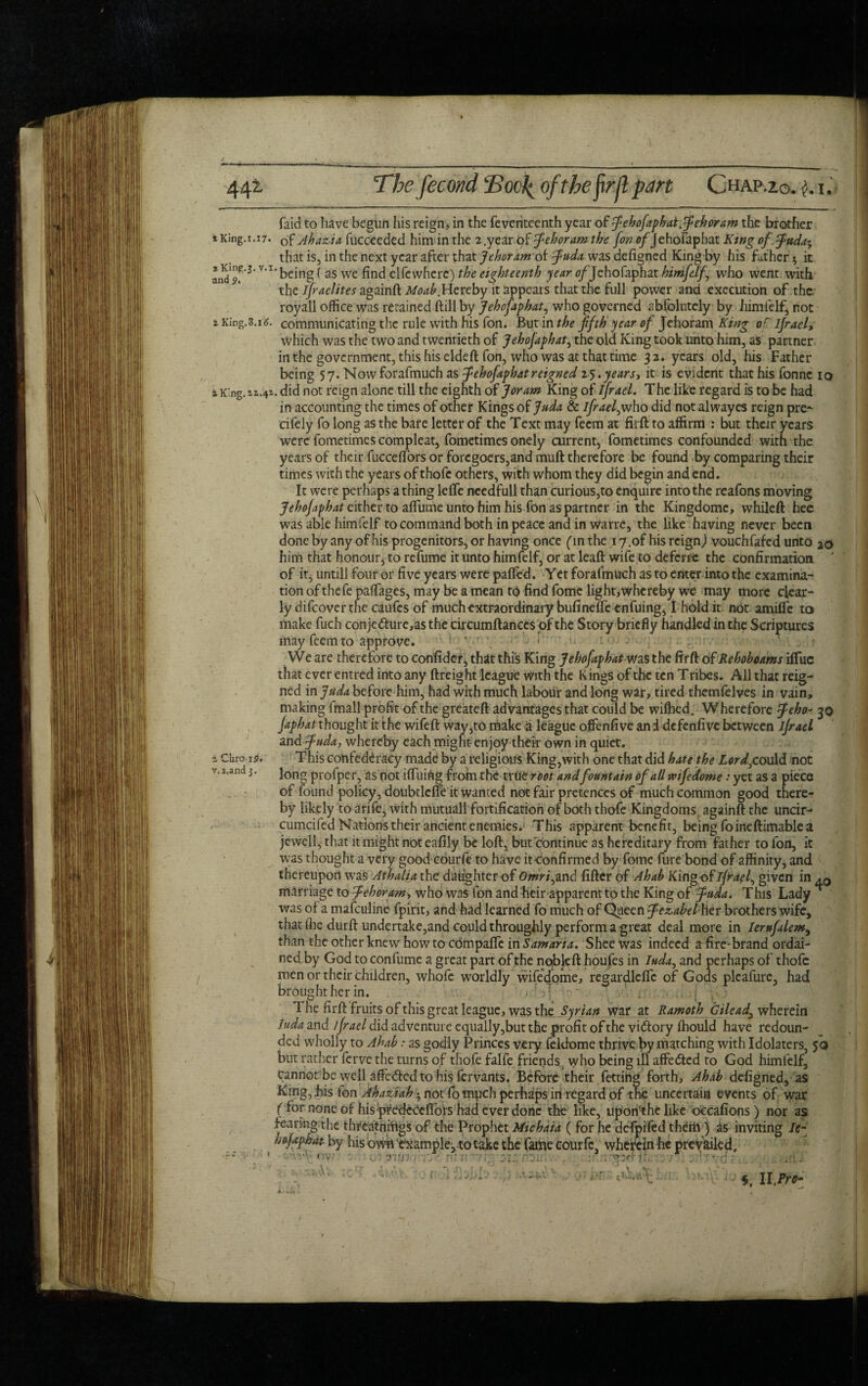 44*- *King.i.i7. a King.3. v.i and X King.3.i6. iK'ng. sa.41 ■ 1 a Chro,iS. v.i.and 3. The fecond <Boo\ of the fir jl part Chap.zo. $. 1. faid to have begun his reign, in the feventeenth year of fehofiphai.fehoram the brother of Ahazia fucceeded him in the 2.year of fehoram the [on o/Jehofapbat King of fuda^ that is, in the next year after that Jehoram of fuda was defigned King by his father * it being ( as we find elfewherc) the eighteenth year of Jehofaphat himfeif who went with the Israelites againft: ji/<M£.Hercby it appears that the full power and execution of the royall office was retained ftill by Jehofaphat, who governed absolutely by himfeif, not communicating the rule with his fon. But in the fifth year of Jehoram King of Ijrael, Which was the two and twentieth of Jehofaphat, the old King took unto him, as partner in the government, this his eldeft fon, who was at that time 32. years old, his Father being 57. Nowforafmuch as jehofaphatreigned 25.years-, it is evident that his fonne io , did not reign alone till the eighth of Joram King of ijrael. The like regard is to be had in accounting the times of other Kings of Juda & ifraef who did not alwayes reign pre- cifely fo long as the bare letter of the Text may feem at firft to affirm : but their years were fometimes compleat, fometimes onely current, fometimes confounded with the years of their fuccefl’ors or foregoers,and muft therefore be found by comparing their times with the years of thofe others, with whom they did begin and end. It were perhaps a thing lelfe needfull than curious,to enquire into the reafons moving Jehofaphat either to affume unto him his Ton as partner in the Kingdome, whileft hee was able him felf to command both in peace and in warre, the like having never been done by any of his progenitors, or having once (in the 17.of his reign,) vouchfafed unto 2c* him that honour, to refume it unto himfeif, or at leaft wife to deferre the confirmation of it, untill four or five years were palled. Yet forafmuch as to enter into the examina¬ tion of thefe paffages, may be a mean to find fome light,whereby we may more clear¬ ly difeover the caufes of much extraordinary bufinefle enfuing, I hold it not amide to make fuch conjecture,as the circumftanccs of the Story briefly handled in the Scriptures may feem to approve. ' , ' h - ; „ , ■ . ? We are therefore to confider, that this King Jehofaphat was the firft of Rehoboams iflue that ever entred into any ftreight league With the K ings of the ten T ribes. All that reig¬ ned in Juda before him, had with much labour and long war, tired themfelves in vain, making lmall profit of the greateft advantages that could be wiffied. Wherefore feho~ 30 Japhat thought it the wifeft way,to make a league offenfive an i defenfive between ijrael and juda, whereby each might enjoy their own in quiet. This confederacy made by a religious King,with one that did hate the Lordf.ould not long profper, as not i (Tiling frofn the true root and fountain of all wife dome: yet as a piece of found policy, doubtlcffe it wanted not fair pretences of much common good there¬ by likely to arife, with mutuall fortification of both thofe Kingdoms , againft the uncir- cumcifed Nations their ancient enemies. This apparent benefit, being foineftimablea jewell, that it might not eafily be loft, but continue as hereditary from father to fon, it was thought a very good courfe to have itconfirmed by fome fure bond of affinity, and thereupon was Athalia the daughter of <9>wW,and filter of Ahah King-of ijrael, given in .0 marriage to jehoram, who was fon and heir apparent to the King of juda. This Lady ^ was of a mafeuline fpirit, and had learned fo much of Queen jezabel hev brothers wife, that (he durft undertake,and could throughly perform a great deal more in Ierufalem, than the other knew how to edmpafle in Samaria. Shee was indeed a fire-brand ordai¬ ned by God to confume a great part of the ncbkft houfes in Iuda, and perhaps of thofe men or their children, whofe worldly wifedome, reeardleflc of Gods plcafure, had brought her in. : - . . • 1( j • 1 he firft: fruits of this great league, was the Syrian war at Ramoth Gilead!, wherein iuda and ijrael did adventure equally,but the profit of the vi&ory (hould have redoun¬ ded wholly to Ahab: as godly Princes very feldome thrive by matching with Idolaters, 5:0 but rather ferve the turns of thofe falfe friends, who being ill affeCted to God himfelf, cannot be well affeCted to his fervants. Before their fetting forth, Ahab defigned, as King, his fon Ahaziabnot fo much perhaps in regard of the uncertain events of war ( for none of his predcCeftbrs had ever done the like, upon'the like occafions) nor as fearing the thrcatniftgs of the Prophet Micbaia ( for he defpifed theiil) as inviting le~ ho japhat by his own'example, to take the fame courfe, wherein he prevailed. ov ■ ran • f. II,iW-