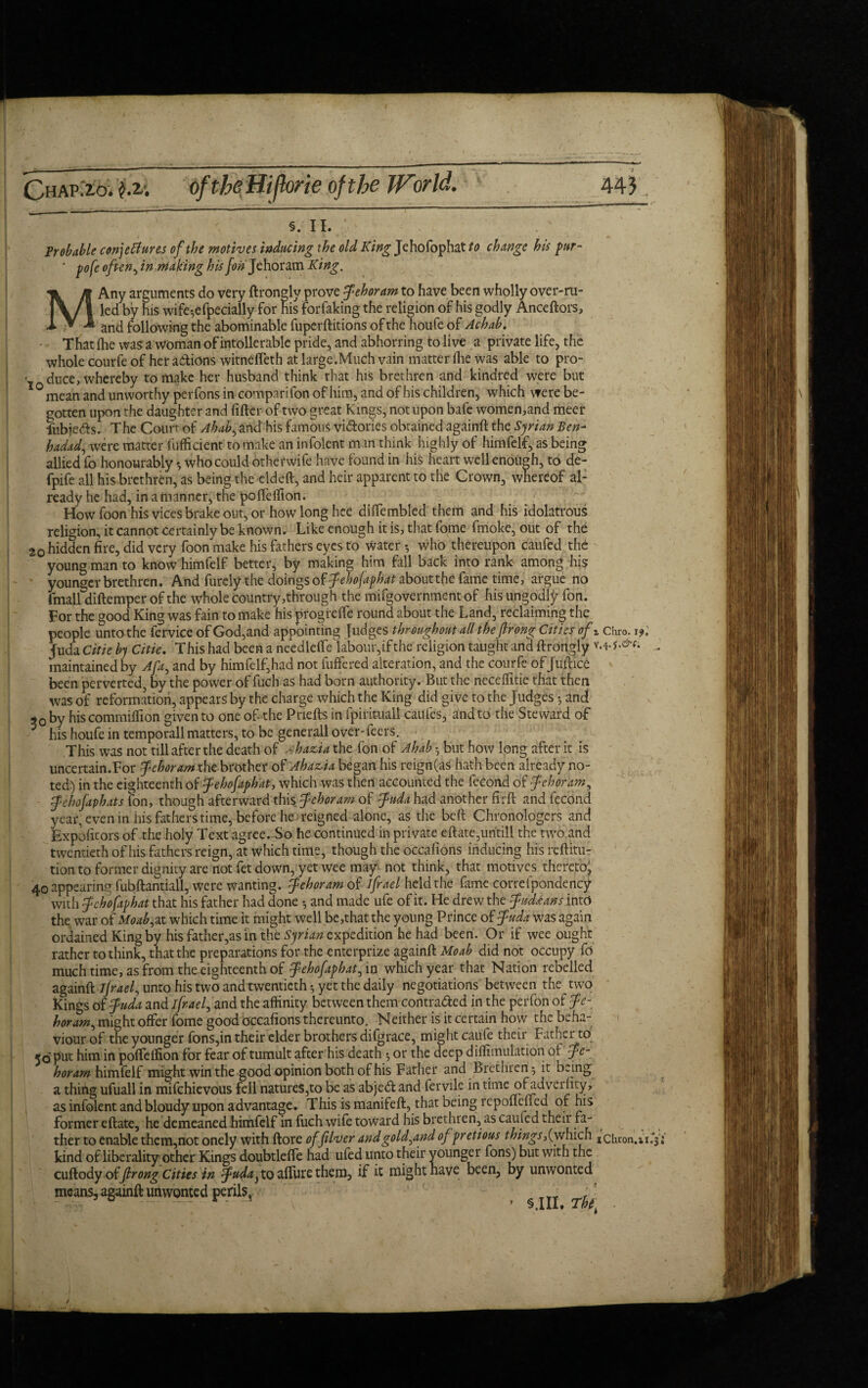 §. ii. Probable conjectures of the motives inducing the old King Jehofophat to change his pur- ' pofe often, in making his Jon Jehoram King. MAny arguments do very ftrongly prove Jehoram to have been wholly over-ru¬ led by his wife-,efpecially for his forfaking the religion of his godly Anceftors, and following the abominable fuperftitions of the houfe of Achab. ■ ■ That (lie was a woman of intolerable pride, and abhorring to live a private life, the whole courfe of her actions witnefieth at large.Much vain matter fhe was able to pro- • duce, whereby to make her husband think that his brethren and kindred were but °mean and unworthy perfons in comparifon of him, and of his children, which were be¬ gotten upon the daughter and filter of two great Kings, not upon bafe women,and meet fubieCts. The Court- of Ahab, and his famous victories obrained againft the Syrian Ben- hadad, were matter fufficient to make an infolent man think highly of himfelf, as being allied fo honourably \ who could khef wife have found in his heart well enough, to de- fpife all his brethren, as being the eldeft, and heir apparent to the Crown, whereof al¬ ready he had, in a manner, the poffeffion. How foon his vices brake out, or how long hee dilfembled them and his idolatrous religion, it cannot certainly be known. Like enough it is, that fome frrioke, out of the 20 hidden fire, did very foon make his fathers eyes to water •, who thereupon caufed the young man to know himfelf better, by making him fall back into rank among his younger brethren. And furely the doings of Jehofaphdt zboutthe fame time, argue no imall diftemper of the whole country,through the mifgovernment of his ungodly fon. For the good King was fain to make his progrelfe round about the Land, reclaiming the people unto the fervice of God,and appointing Judges throughout all thefir ong Cities ofz chro. 1 fuda Citie by Citie. This had been a needleffe labour, if the religion taught and ftrongly M-. maintained by Afa, and by himfelf,had not differed alteration, and the courfe of Juftice been perverted, by the power of fuch as had born authority. But the neceffitie that then was of reformation, appears by the charge which the King did give to the Judges 5 and 90 by his commiffion given to one of- the Pnefts in fpiritUalt caufes, and to the Steward of 5 his houfe in temporall matters, to be gene rail over-feers. This was not till after the death of a hazia the fon of Ahab •, but how long after it is uncertain.For Jehoram xht brother of Ahazia began his reign(as hath been already no¬ ted) in the eighteenth of Jehofaphat, which was then accounted the fecond of Jehoram, Jehofaphats fon, though afterward this Jehoram of fuda had another firft and fecond year, even in his fathers time, before he reigned alone, as the beft Chronologers and Expoficors of the holy Text agree. So he continued in private eftate,untill the two and twentieth of his fathers reign, at which time, though the occafions inducing his reftitu- tion to former dignity are not fet down, yet wee may not think, that motives thereto, 40 appearing fubftantiall, were wanting. Jehoram of ifrael held the fame correfpondency with Jehofaphat that his father had done 5 and made ufe of it. He drew the Judd an s into the war of Moab,at which time it might well be,that the young Prince of Juda was again ordained King by his father,as in the Syrian expedition he had been. Or if wee ought rather to think, that the preparations for the enterprize againft Mo ah did not occupy fo much time, as from the eighteenth of Jehofaphat, in which year that Nation rebelled againft ijrael, unto his two and twentieth $ yet the daily negotiations between the two Kings of Juda and ifrael, and the affinity between them contracted in the perfon of Je¬ horam, might offer fome good occafions thereunto. Neither is it certain how the beha¬ viour of the younger fons,in their elder brothers difgrace, might caufe their Father to 50 put him in poffeffion for fear of tumult after his death ^ or the deep diflimulation of Je¬ horam himfelf might win the good opinion both of his Father and Brethren *, it being a thing ufuall in mifehievous fell natures,to be as ab)e& and fervile in time ofadverfity, as infolent and bloudy upon advantage. This is manifeft, that being repoflefled of his former eftate, he demeaned himfelf in fuch wife toward his brethren, as cauied their fa¬ ther to enable them,not onely with ftore offiver and gold,and ofpretious things,(which xchron.xx.Ti kind of liberality other Kings doubtleffe had ufed unto their younger fons) but with the cuftody offir ong Cities in Juda} to affine them, if it might have been, by unwonted means, againft unwonted perils, > $ III Tht