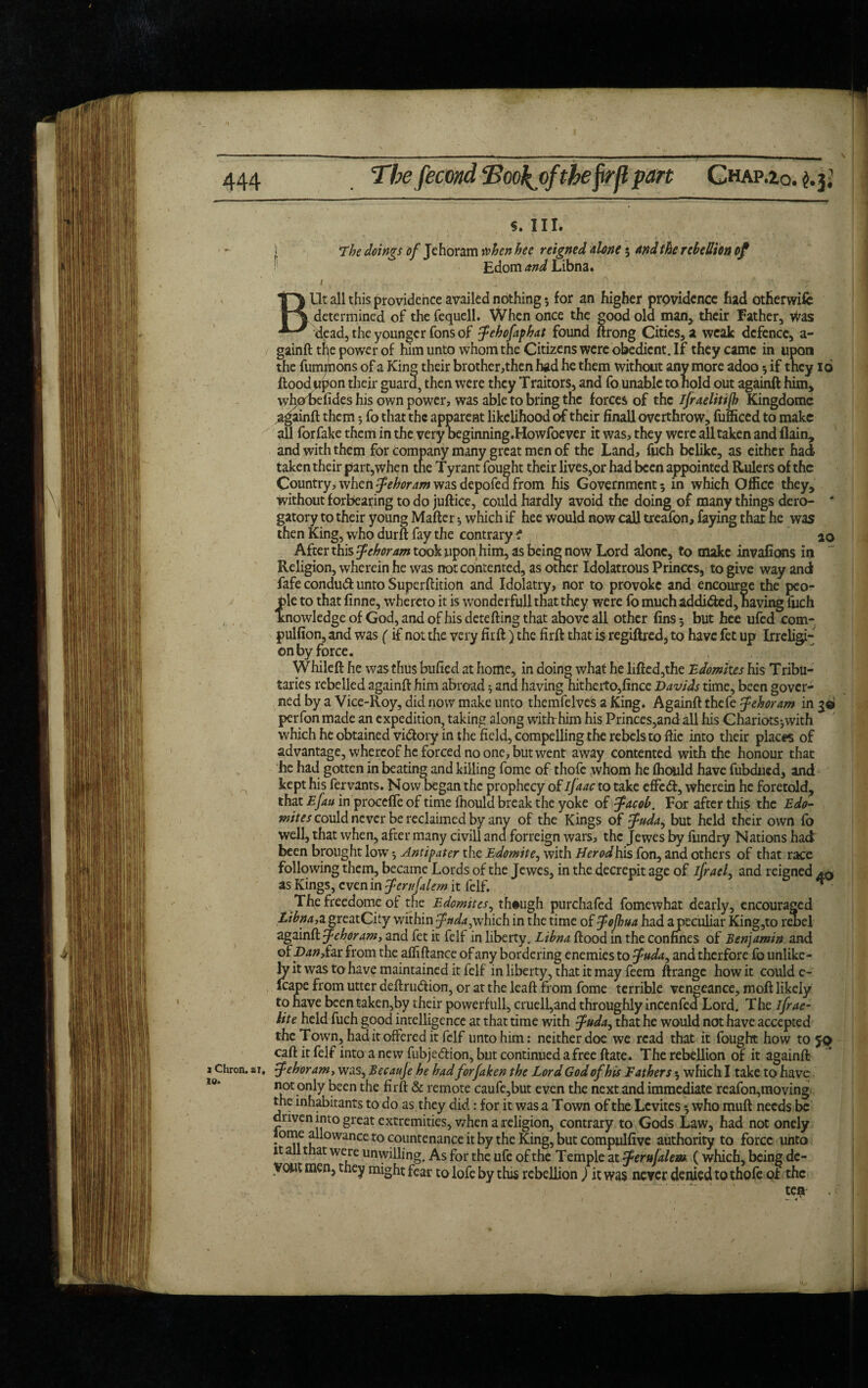 S. III. • l . /- * The doings of Jehoram when hee reigned done $ And the rebellion of Edom and Libna. / * ■' , ; BUt all this providence availed nothing 5 for an higher providence had otherwifc determined of the fequell. When once the good old man, their Father, Was dead, the younger Tons of febofapbat found ftrong Cities, a weak defence, a- gainft tfe power of him unto whom the Citizens were obedient. If they came in upon the fummons of a King their brother,then had he them without any more adoo 3 if they 16 flood upon their guard, then were they Traitors, and fo unable to hold out againft him, whohdides his own power, was able to bring the forces of the ijraelitijh Kingdome againft them 5 fo that the apparent likelihood of their finall overthrow, fufficed to make all for fake them in the very heginning.Howfoever it was, they were all taken and flain, and with them for company many great men of the Land, fuch belike, as either had taken their part,when the Tyrant fought their lives,or had been appointed Rulers of the Country, when Jehoram was depofea from his Government 5 in which Office they, without forbearing to do juftice, could hardly avoid the doing of many things dero- # gatory to their young Mafter 3 which if hee would now call treafon, faying that he was then King, who durft fay the contrary ? ao After this Jehoram took upon him, as being now Lord alone, to make invafions in Religion, wherein he was not contented, as other Idolatrous Princes, to give way and fafe condudl unto Superftition and Idolatry, nor to provoke and encourge the peo¬ ple to that finne, whereto it is wonderfull that they were fo much addided, having fuch knowledge of God, and of his dete fling that above all other fins 3 but hee ufed com- pulfion, and was (if not the very fir fl) the firfl that is regiflred, to have fet up Irrebgi- on by force. While ft he was thus bufied at home, in doing what he lifled,the Edomites his Tribu¬ taries rebelled againft him abroad $ and having hitheito,fince Davids time, been gover¬ ned by a Vice-Roy, did now make unto themfelves a King. Againft thefe Jehoram in 30 perfon made an expedition, taking along with-him his Princes,and all his Chariots-,with which he obtained vidory in the field, compelling the rebels to ftie into their places of advantage, whereof he forced no one, but went away contented with the honour that he had gotten in beating and killing fome of thofe whom he ffiould have fubdued, and kept his fervants. Now began the prophecy of ifaac to take effed, wherein he foretold, that Efau in proceffe of time fhould break the yoke of Jacob. For after this the Edo¬ mites could never be reclaimed by any of the Kings of Juda, but held their own fo well, that when, after many civill ana forreign wars, the Jewes by fundry Nations had been brought low 3 Antipater the Edomite, with Herodh.is fon, and others of that race following them, became Lords of the Jewes, in the decrepit age of jfrael, and reigned as Kings, even in Jerufalem it lelf. ■ Thefreedome of die Edomites, though purchafed fome what dearly, encouraged Libna,a greatCity within Jttda,which in the time of Jojhua had a peculiar King,to rebel againft Jehoram, and fet it felf in liberty. Libna flood in the confines of Benjamin and of panJLzx. from the affiftance of any bordering enemies to Juda, and therfore fo unlike¬ ly it was to have maintained it felf in liberty, that it may feem flrange how it could e- Icape from utter deftrudion, or at the lead from fome terrible vengeance, mofl likely to have been taken,by their powerfull, cruell,and throughly incenfed Lord. The ifrae- lite held fuch good intelligence at that time with Juda, that he would not have accepted the Town, had it offered it felf unto him: neither doe we read that it fought how to 50 caft it felf into a new fubjedion, but continued a free flate. The rebellion of it againft 1 Chron. *1, Jehor am, was, Becauje be bad forfaken the Lord God of bis Fathers 3 which I take to have not only been the firft & remote caufe,but even the next and immediate reafon,moving the inhabitants to do as they did: for it was a T own of the Lcvites 3 who muft needs be driven into great extremities, when a religion, contrary to Gods Law, had not onely lome allowance to countenance it by the King, but compulfive authority to force unto it a t at were unwilling. As for the ufe of the Temple at Jerufalem (which, being de¬ vout men, they might fear to lofe by this rebellion ) it was never denied to thofe of the tea