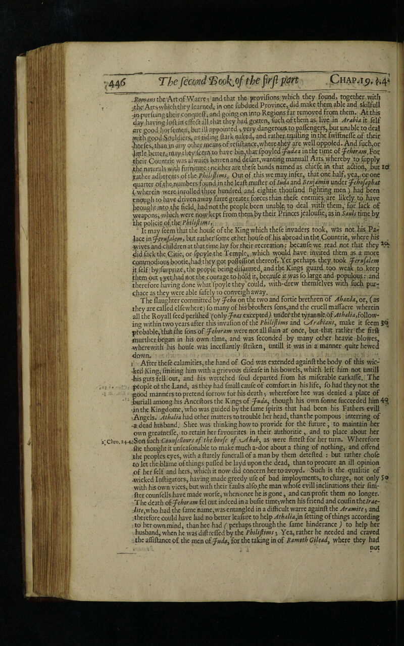 VChro, 24 ' .Solans the Art of War re a and that the provifions which they found, together, with .the’Arts which they learned, in one fubdued Province, did make them able and skilfull -in purfuing their conqueft, and going, on into Regions far removed from them. At this day having loft in efifed all that they had gotten, 'fuch of them as live .in Arabia it felf are good hofferrten, but ill appointed j.yery dangerous to pallengeis, but unable to deal with goodSoyldiers., as riding ftark naked,, and rather.trufting in.th<? fwiftnefle of their Jiorfcs, than in-any other .means ofreiiftance,where .they are well oppoled. And fuch,or jittle bette r^ittay■ 1 liey .feeqv to have bin,that fpoyled fudaa in the time oi'fehoram.Vot their Countrie was alwaics barren and defart,wanting manuall Arts whereby to: fupply jtjhe naturals with furniture: neither are thefe bands named as chiefe. m that adfiort, but id father adherents of th cPhilijtims. Out of .this we may infer, that one half, yea,, or one quarter of the numbers found in the leaft mufter of Ima and Benjamin under fehofaphat (.wherein were inrolledthree hundred and eightie thoufand fighting men) had been enough to have driven away farre greater forces than thefe enemies arc likely to have brought into the field, had not the people been unable/to deal with; them,’for lack of weapons, rwhich were no(w kept from them by their Princes jealoufi^ as in Sauls tinie by the policie ofthcPhilijlims,. . . > - ' ' It may feem that the houfe of the King which thefe invader? took, was not his Pa¬ lace in tfcrufalem, but rather'fome other houfe of his abroad in the Countrie, where his , -wives and children at that time lay for their recreation ; becaufe we read not that they did fackthe.Ckie, or fppyle the Temple, which would have invited them as a more commodious bootie,had they got pofftffion thereof. Yet perhaps- they took tferufalem it felf;by furppze, the people, being d.ifarmed, and the Kings guard too weak to keep them out *yet had not the courage to hold it, becaufe it was fo large and popqlous: and therefore having done what fpoyle they ’could, with-drew themfelves with fuch pur- chaceasthey were able fafely to conveigh away. , _ The daughter committed by Jehu on the two and fortie brethren of Ahazta, or, ( as they are called elfewhere) fo many of his brothers fons,and the crucll maffacre wherein all the Royall feed perifhed (only foas excepted) under the ty.rannie.bf Athalia,follow¬ ing within two years after this invafion of the and fsirabians^ make it feem 3^ probablefthat the Tons of f eh or am were not all (lain at once, but'that rather the fir ft murthcr began in his own time, and was feconded by many other heavie blowcs, wherewith his houfe was inceffantly ftriken, untill it was in a. manner quite hewed down.  • '■ ■ 1 •' • r- '■ '■ : . < -}i. ’■ 1 After thefe calamities, the hand of God was extended againft the body of this wic- -fced King, fmiting him with a grievous difeafe in his bowels, which, left him not, untill Ais guts fell out, and his wretched foul departed from his miferable carkaffe. The people of the Land, as they had fmall caufe of comfort in his life, fo had they not the good manners to pretend forrow for his death •, wherefore hee was denied a place of . : iburiall among his Anceftors the Kings of $uda^ though his own fonne fucceeded him 49* -inthe Kingdome,who was guided by the fame fpirits that had been his Fathers evill .Angels. Athalia had other matters to trouble her head, than the pompous interring of -a dead husband. Shee was thinking how to provide for th£ future, to maintain her own greatneffe, to retain her favourites in their authorise ,. and to place about her 4.-.Son fuch Counfellours of the houfe of ^Ahab, as were fitteft for her turn. Wherefore flie thought it unfeafonable to make much a-doe about a thing of nothing, and offend the peoples eyes, with a ftately funerall of a man by them detefted : but rather chofe to let the blame of things palled be layd upon the dead, than to procure an ill opinion of her felf and hers, which it now did concern her to avoyd. Such is the qualitie of -wicked Inftigators, having made greedy ufe of bad imployments, to charge, not onlyjo with his own vices, but with their faults alfo,the man wnofe evill inclinations their fini- fter counfells have made worfe, when once he is gone, and can profit them no longer. The death of fehoram fel out indeed in a bufie time-,when his friend and coufinthe/me- lite,who had the fame name,was entangled in a difficult warre againft thz Aramite 5 and therefore could have had no better leafure to help Athalia j. n fetting of things according to her own mind, than hee had ( perhaps through the fame hinderancc ) to help her husband, when he was diftrelfed by the PhiliflimsYea, rather he needed and craved the alfiftance of the men of f ud^ for the taking in of Bamoth Gilead, where they had *c not