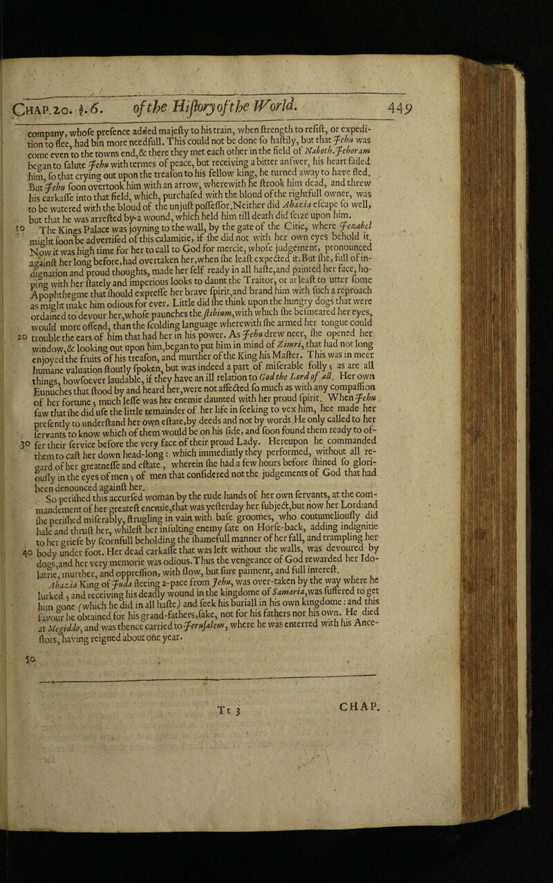 company, whofe prefence added majefty to his train, when ftrength to refill, or expedi¬ tion to flee had bin more needfull. This could not be done fo haftily, but that Jebit was come evenlo the towns end,& there they met each other in the field of Nabotb.fehoram began to falute j^withtermes of peace, but receiving a bitter an fwer, his heart failed him fo t;hat crying out upon the treafon to his fellow king, he turned away to have fled. But tfehtt foon overtook him with an arrow, wherewith he ftrook him dead, and threw his carkaffe into that field, which, purchafed with the bloud of the rightfull owner, was to be watered with the bloud of the unjuft poffcffor .Neither did Ahazu efcape to well, but that he was arrefted by-a wound, which held him till death did feize upon him. 10 The Kin^s Palace was joyning to the wall, by the gate of the Citie, where ffezabd might foonbe advertifed of this calamitie, if the did not with her own eyes behold it Now it was high time for her to call to God for mercie, whole judgement, pronounced aa'ainft her long before,had overtaken her,when the leaft expe&ed lt.But flic, lull of in¬ dignation and proud thoughts, made her felf ready in all hafte,and painted her face ho- pina wkh her ftately and imperious looks to daunt the Traitor, or at leaft to utter fome Apophthegme that thould expreffe her brave fpirit,and brand him with fuch a reproach as might make him odious for ever. Little did (he think upon the hungry dogs that were ordained to devour her,whofe paunches the fiibium,with which (he befmeared her eyes, would more offend, than the fcolding language wherewith fhe armed her tongue could 20 trouble the ears of him that had her in his power. As Jehu drew neer, flie opened her window,* looking out upon him,began to put him in mind of Zmrt, that had not long enjoyed the fruits of his treafon, and murther of the King his Matter. This was in meet humane valuation ftoutly fpoken, but was indeed a part of miferable folly j as are all things, howfoever laudable, if they have an ill relation to God the Lord of all. Her own Eunuches that flood by and heard her,were not affeded fo much as with any companion of her fortune * much lefTe was her enemie daunted with her proud fprnt When Jehu; faw that fhe did ufe the little remainder of her life in fecking to vex him, hee made her prefently to underftand her own eftate,by deeds and not by words He only called to hei¬ fer vants to know which of them would be on his fide, and foon found them ready to or- 3° fer their fervicc before the very face of their proud Lady. Hereupon he commanded them to caft her down head-long: which immediatly they performed, without all re¬ gard of her greatneffe and eftatc, wherein fhe had a few hours before fhined fo glori¬ ously in the eyes of men 5 of men that confidered not the judgements of God that had been denounced againft her. r, r „ !• So perifhed this accurfed woman by the rude hands of her own fervants, at the com- mandement of her greateft enemie,that was yefterday her fubje<ft,but now her Lord.and fhe perifhed miferably, ftrugling in vain with bafe groomes, who coutumeliouily did hale and thruft her, whileft her infulting enemy fate on Horfe-back, adding indignitie to her griefe by fcornfull beholding the fhamefull manner of her fall, and trampling her 40 body under foot. Her dead carkaffe that was left without the walls was devoured by do°s and her very memorie was odious.Thus the vengeance of God rewarded her Ido- latriel murther, and oppreflion, with flow, but fure paiment, and full interett. Ahazia King of Juda fleeing a-pace from Jehwas over-taken by the w^ where he lurked * and receiving his deadly wound in the kingdome of Sawaria^wzs.fullered to get him gone (which he did in all haftej and feek his buriall in his own kingdome .- and this favour he obtained for his grand-fathers,fake, not for his fathers nor his own. He died at Megiddo, and was thence carried to fferitfalcm, where he was enterred with his Ance- ftors, having reigned about one year. 50 CHAP. 1