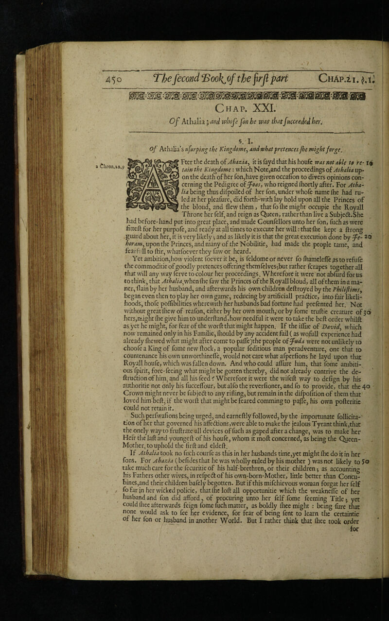 5. I. Of Athalja’s ufurping the Kingdom and what pretences Jhe might forge. Fter the death of Ahazia, it is fayd that his houfe was not able to re-1£ tain the Kingdome: which Note,and the proceedings of Athalia up¬ on the death of her fon,have given occafion to divers opinions con¬ cerning the Pedigree of foas, who reigned fhortly after. For Atha¬ lia being thus difpoiled of her fon, under whofe name tee had ru¬ led at her pleafure, did forth-with lay hold upon all the Princes of the bloud, and flew them, that fo ihc might occupie the Royall Throne her felf, and reign as Queen, rather than live a Subje&.She had before-hand put into great place, and made Counfellors unto her fon, fuch as were fitteft for her purpofe, and ready at all times to execute her will: that tee kept a ftrong . guard about her, it is very likely •, and as likely it is that the great execution done by fe- *0 horam, upon the Princes, and many of the Nobilitie, had made the people tame, and fear ft 11 to ftir, whatfoever they faw or heard. Yet ambition,how violent foever it be, is feldome or never fo teamelefTc gs to refute the commoditie of goodly pretences offering themfclves*,but rather ferapes together all that will any way ferve to colour her proceedings. Wherefore it were not abfurd for us to think, that Athalia^ when tee faw the Princes of the Royall bloud, all of them in a ma- ner, flain by her husband, and afterwards his own children deftroyed by the Philiflims, began even then to play her own game, reducing by artificial! practice, into fair likeli¬ hoods, thofe poflibilities wherewith her husbands bad fortune had prefented her. Not without great tee w of reafon, either by her own mouth, or by fome truftie creature of 36 hers,ff.ight tee give him to underftand,how needful it were to take the beft order whilft as yet he might, for fear of the worft that might happen. If the iffue of David, which now remained only in his Familie, teould by any accident fail (as wofull experience had already (hewed what might after come to paffe)the people of fuda were not unlikely to choofe a King of fome new flock, a popular feditious man peradventure, one that to countenance his own unworthinefle, would not care what afperfions he layd upon that Royall houfe, which was fallen down. And who could aflure him, that fome ambiti¬ ous fpirit, fore-feeing what might be gotten thereby, did not already contrive the de- ftriuftionafhim, and all his feed? Wherefore it were the wifeft way to defign by his aUthoritie not only his fucceflour, but alfo the reverfioner, and fo to provide, that the 40 Crown might never be fubjed to any rifling, but remain in the difpofition of them that loved him beft, if the worft that might be feared commingto paffe, his own pofteritic could not retain it. Such perfwafions being urged, and earneftly followed, by the importunate follicita-' tion of her that governed his affedions,were able to make the jealous Tyrant think,that the onely way to fruftrate all devices of fuch as gaped after a change, was to make her Heir the laft and youngeft of his houfe, whom it moft concerned, as being the Queen- Mother, to uphold the firftand eldeft. If Athalia took no fuch courfe as this in her husbands time,yet might tee do if in her fons. For Ahazia (befides that he was wholly ruled by his mother ) was not likely to J© take much care for the fecuritie of his half-brethren, or their children * as accounting his Fathers other wives, in refped of his own-born-Mother, little better than Concu¬ bines,and their children bafely begotten. But if this mifehievous woman forgat her felf fo far jn her wicked policie, that Ihc loft all opportunitie which the weakneffe of her husband and fon did afford, of procuring unto her felf fome feeming Title 5 yet could ihee afterwards feign fome fuch matter, as boldly fliee might : being fore* that none would ask to fee her evidence, for fear of being fent to learn the certaintie of her fon or husband in another World. But I rather think that teee took order for