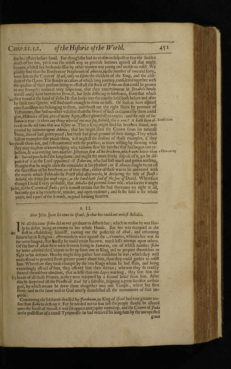 =3 . Chap.2, i. $.i. oftheHijtorie of the Tf^orld. 4^1 for her affairs be fore-hand. For though (lie had no reafon to fufpeCt or fear the fuddcn death Of her fon, yet it was the wife ft way to provide betimes againft all that might happen,whileft her husbands ilfue by other women was young and unable to refill:. We plainly find that the Brethren or Nephewes of Ahazia,to the number of two and forty, were lent to the Court of ijraef only to falute the children of the King, and the chil¬ dren of the Queen.The fiender occafion of which long journey,confidered together with the qualitic oft lie fe perfons(beinjg in effeCt all the (lock of fehoram that could be grown to any flrength) makes it very mfpicious, that their entertainment in Jezabels houfe would onely have been more formall, but little differing in fubftance, from that which j0 they found at the hand of flebti.He that looks into the courfes held both before and after by thefe two Queens, will find caufe enough to think ho lefie. Of fuch as have afpired unto Lordfhips not belonging to them, andthruft out the right Heirs by pretence of Teftamcnts,that had no other validitie than the fword of fuch as claimed by them could give,Hiftories oflate,yea of many Ages,afford plentifull examples: and the rule of Sa¬ lomon is true : Is there any thing whereof one may Jay^Behold^ this is new ? It hath been al- Ecclef.isio* ready in the old time that was before us. That a King might died his brothers bloud, was proved by Salomon upon Adonia that hee might alien the Crown from his naturall Heirs, David had given proof *, but thefe had good ground of their doings.They which follow examples that pleafe them, will negleft the reafons of thofe examples, if they Vo pleafe them not, and reft contented with the practice, as more willing by fhewing what they may do,than acknowledging why Salomon flew his brother that had begun one re¬ bellion,& was entring into another. Jehoram flew all his brethrenjvhicb were better than lChro.iuij he .D^wipurchafed the kingdome, and might the more freely difpofe of it, yet he dif- pofed of it as the Lord appointed : if fehoram, who had loft much and gotten nothing, thought that he might alien the remainder at his pleafure 5 or if Ahazia fought to cut off the fucceffion of his brethren, or of their iflue *, either of thefe was to b? anfwered with the words which fleho] ada the Prieft ufed afterwards, in declaring the title of floafh: behold, the Kings Jon mufl reign • as the Lord hath Jaid of the Jons ofDavid. Wherefore though I hold it very probable, that Athalia did pretend fome title, whatfoever it might 30 be, to the Crown of fudah yet it is moft certain that fhe had thereunto no right at all, but only got it by treacherie, murder, and open violence * and fo fhe held it fix whole years, and a part of the fe venth, in good feeming fecuritie. §. II. • , v > „ ' 1 1 He)w Jehu [pent his time in ifrael, Jo that hee could not molefl Athalia. N all this time flehn did never go about to difturb her • which in reafon he was like- 1 ly to defire, being an enemie to her whole Houfe. But hee was occupied at the 40 1 firftin eftabliflling himfelf, rooting out the pofteritie of Ahab ^ and reforming fomewhat in Religion: afterwards in wars againft the ramites, wherein hee was fo far overcharged, that hardly he could retain his own, much lelfe attempt upon others* Of the line oF Ahab there were feventie living in Samaria, out of which number flehit by letter advifed the Citizens to fetup fome one as King, and to prepare themfelves to fight in his defence. Hereby might they gather how confident he was *, which they well underftood to proceed from greater power about him, than they could gather to refill him. Wherefore they took example by the two Kings whom he had (lain, and being exceedingly affraid of him, they offered him their fervice* wherein they fo readily fhewed themfelves obedient, that in lelfe than one dayes warning, they fent him the j heads of all thofe Princes, as they were in joyned by a fecond lettef from him. After this he furprized all the Priefts of Baal by a fubtiltie, feigning a great facrifice to their god, by which means he drew them altogether into one Temple, where hee flew them: and in the fame zeal to God utterly demolifiled all the monuments of that im- pietie. Concerning the Idolatric devifed by feroboam^ no King of ifr ael had ever greater rea¬ fon than 5tehu to deftroy it. For he needed not to fear left the people fhould be allured unto the houfe of Davids it was (in appearance) quite rooted up, and the Crown of fuda in the polfeffion of a crucll Tyranneffe: he had received his kingdom by the unexpected - ' graces