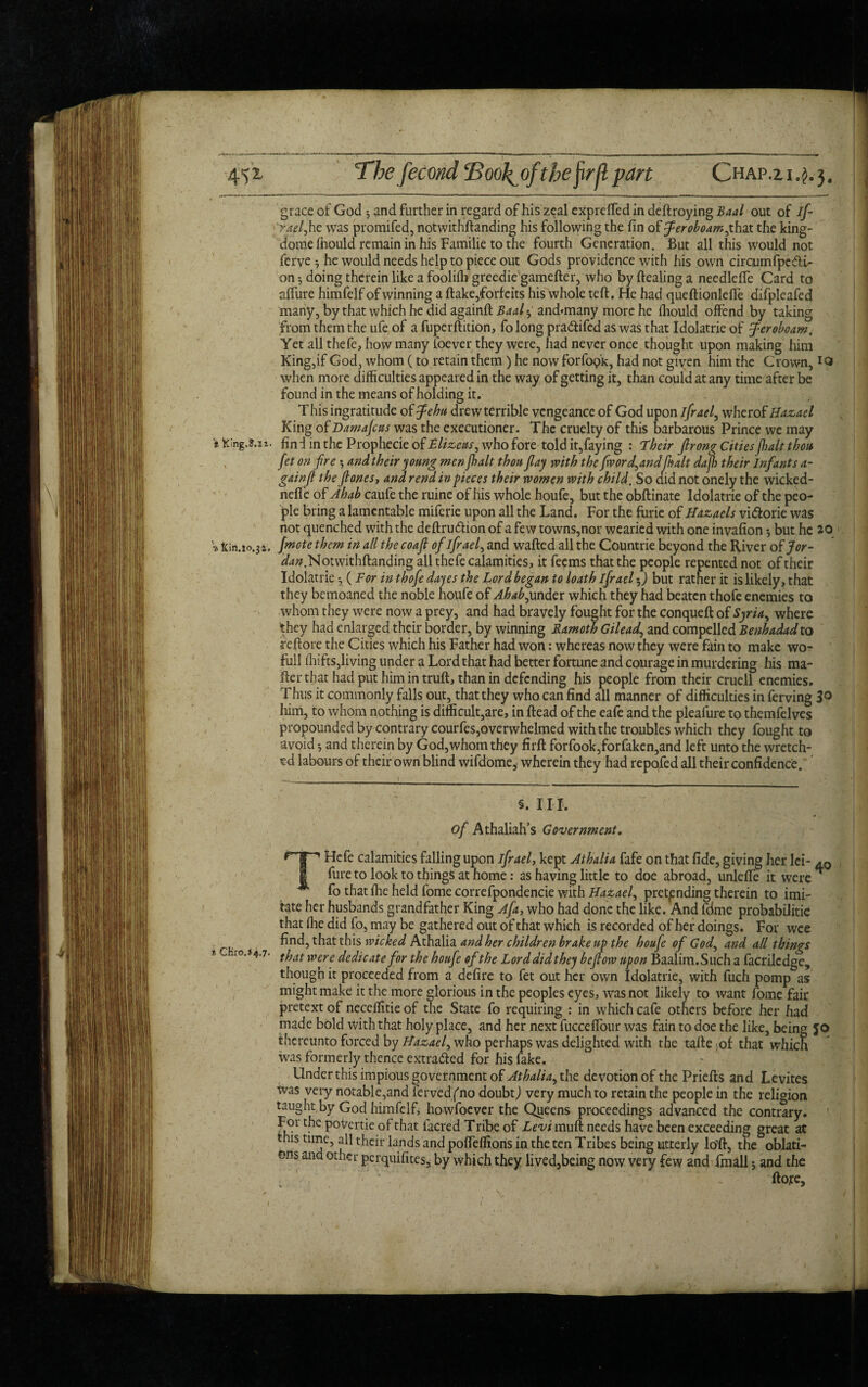 4!ji Tbefecwd ‘BooJ^of the fill pan Chap.z 1.^.3. grace of God 3 and further in regard of his zeal exprefled in deftroying Baal out of if- yaeljhe was promifed, notwithftanding his following the fin of Jeroboam jhaz the king- dome fhould remain in his Familie to the fourth Generation. But all this would not ferve 3 he would needs help to piece out Gods providence with his own circumfpcdi- on 3 doing therein like a foolifh greedie gamefter, who by dealing a needlefle Card to affiire himfelf of winning a flake,forfeits his whole teft. He had queftionlefie difpleafed many, by that which he did againft Baal 3 and*many more he fhould offend by taking from them the ufe of a fuperftition, folong praftifed as was that Idolatrie of Jeroboam. Yet all thefe, how many l'oever they were, had never once thought upon making him King,if God, whom (to retain them ) he now forfoipk, had not given him the Crown, IQ when more difficulties appeared in the way of getting it, than could at any time after be found in the means of holding it. This ingratitude of Jehu drew terrible vengeance of God upon ifrael, wherof Hazael King of Damajcus was the executioner. The cruelty of this barbarous Prince we may i King.s.n. find in the Prophecie of Ehzcus^ who fore told it,faying : 'Their firong Cities fialt thou fet on fire 3 and their young men {bait thou flay with the fivorfiandfin alt dafi) their Infants a- gainfi the fiones, ana rend in pieces their women with child. So aid not onely the wicked- neffe of Ahab caufe the ruine of his whole houfe, but the obftinate Idolatrie of the peo¬ ple bring a lamentable miferie upon all the Land. For the furie of Hazaels vi&orie was not quenched with the deftru&ion of a few towns,nor wearied with one invafion 3 but he 10 » kin.i0.3i. {mote them in all the coafi of ifraef and wafted all the Countrie beyond the River of Jor- ^.Notwithftanding all thefe calamities, it feems that the people repented not of their Idolatrie 3 (For in thofe dayes the Lord began to loath ifrael5) but rather it is likely, that they bemoaned the noble houfe of Ahab,under which they had beaten thofe enemies to whom they were now a prey, and had bravely fought for the conqueft of Syria, where they had enlarged their border, by winning Ramoth Gilead, and compelled Benhadadzo reftore the Cities which his Father had won: whereas now they were fain to make wo- full ihifts,living under a Lord that had better fortune and courage in murdering his ma- fler that had put him in truft, than in defending his people from their cruell enemies. Thus it commonly falls out, that they who can find all manner of difficulties in ferving 3<> him, to whom nothing is difficult,are, in ftead of the eafe and the pleafure to themfelves propounded by contrary courfes,overwhelmed with the troubles which they fought to avoid 3 and therein by God,whom they firft forfook,forfaken,and left unto the wretch¬ ed labours of their own blind wifdome, wherein they had repofed all their confidence. §. III. of Athaliah’s Government. |p j 11 Hefe calamities falling upon ifrael, kept Athalia fafe on that fide, giving her lei¬ sure to look to things at home: as having little to doe abroad, unlefie it were fo that fire held fome correfpondencie with Hazaef pretending therein to imi¬ tate her husbands grandfather King A fa, who had done the like. And fdme probabilitie that file did fo, may be gathered out of that which is recorded of her doings. For wee find, that this wicked Athalia and her children brake up the houfe of God, and all things; % c 'ro.*4.7. tfjat Were dedicate for the houfe of the Lorddidthey befiow upon Baalim.Such a facrilcdge, though it proceeded from a defire to fet out her own Idolatrie, with fuch pomp as might make it the more glorious in the peoples eyes, was not likely to want fome fair pretext of neceflitie of the State fo requiring : in which cafe others before her had made bold with that holy place, and her next fucceflour was fain to doe the like, being thereunto forced by who perhaps was delighted with the tafte of that which was formerly thence extracted for his fake. Under this impious government of Athalia^ the devotion of the Priefts and Levites was very notable,and ierved/no doubt) very much to retain the people in the religion taught by God himfelf, howfoever the Queens proceedings advanced the contrary. For the povertie of that facred Tribe of Levi muft needs have been exceeding great at this time, all their lands and poffeffions in the ten Tribes being utterly loHft, the oblati¬ ons and other perquifites, by which they lived,being now very few and fmall 5 and the . '' . 4° jo 1 \