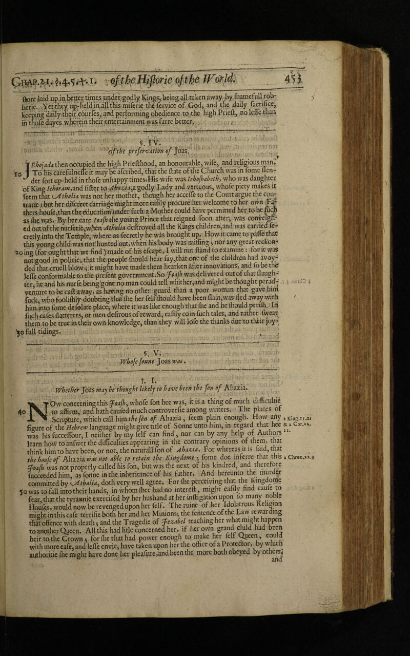 3AP.M.1 Uflorie of the __ —— .--—-—-— — — - ■■ t-j : 5~t— ftorc kid up in better times under godly Icings, being aff taken away by fhamefull rob- berie. Yettheyiup-hcldinallthis miferie the fervicc of God, and the daily facrifice, keeping daily their eourfes, and performing obedience to the high Prieft, nolelTe than in thofedayes wherein their entertainment was farre better. * . * ll_ > J--T - . •__ )j 21. TTTT rj ?,r. 10 : jY ' §. IV. 'of the yrefervation of Joas. : . fZ ff ' TfEhoiada then occupied the high Priefthood, an honourable, wife, and religious mano | To his cafefulnefle it may be aferibed, that the Bate of the Church was in fome lien- J der fort up-held in thofe unhappy times.His wife was Iehojhabeth, who was daughter of King Iehoram,and filler to Ahaziap godly Lady and vertuous, whofe piety makes it feem that ^Athdia was not her mother, though her acceffe to the Court argue the con- trarip : but her difcrcet carriage might more eafily procure her welcome to her own Fa¬ thers hpufe,than the education under fuch a Mother could have permitted her to he fuch asfhewaS. By her care Ioafh the young Prince that reigned foon alter, was conveigh- cd out of the nurlerie,when Athalia deftroyed all the Kings children,and was carried fe- cretly into the Temple, where as fecretly he was brought up. How it came to paflfothat this young child was notffiunted out,when his body was milling ^ nor any great reckon- 20 ing (for ought that we find ) made of his efcape, I will not Hand to examine : for it was not good in poficie, that the people Ihould hear fay,that one of the children had avoy- ded that cruell blOW^.it might have made them hearken after innovations, and lo be the leffe conformable to the prefeiit government.So foafh was delivered out of that laugh¬ ter, he and his nurfe being’gone no man could tell whither,and might be thought perad- venture to be call away, as having no other guard than a poor woman that gave him fuck, who foolilhiy doubting that Ihe her felfffiould have been Bain,was fled away with him into fome defolate place, where it was like enough that Ihe and he Ihould perilh. In fuch cafes flatterers, or men defirous of reward, eafily coin fuch tales, and rather iwear them to be true in their own knowledge, than they will lofe the thanks due to their joy- yo full tidings. r < .ZCVAJ J i. V > §. V.i . Whofe fome Joas was, t. I. 4° * • x # , ; Whether Jbas way be thought likely to have been the fon of Ahazia. Y Ow concerning this tfoafh^ whofe fon hee was, it is a thing of much difficultly [V] to affirm, anti hath cauied muchcontroverfie among writers. The places of JL Scripture, which call him the [tin of Ahazia, feem plain enough. How any figure of the Hebrew language might give title of Sonne unto him, in regard that hee was his fucceffour, I neither by my felf can find, nor can by any help of Authors learn hovv to anfwer the difficulties appearing in the contrary opinions of them, that think him to have been, or not, the naturall Ion of Ahazia. For whereas it is faid, th&t thehoufeof Ahazia was not able to retain the Kirtgdome .*, fome doe inferre that this $oa(h was not properly called his fon, but was the next of his kindred, and therefore fucceeded him, asfonne in the inheritance of his father. And hereunto the murder committed by Oithalia, doth very well agree. For flie perceiving that the Kingdome 50 was to fall into their hands, in whom fliee had no in ter eft, might eafily find caulc to fear, that the tyrannic exercifcd by her husband at her inftigation upon io many noble Houfes, would now be revenged upon her felf. The ruine of her Idolatrous Religion might in this cafe terrifie both her and her Minions*, the fentence of the Law lewarding that offence with death •, and the Tragedie of fezabel teaching her what might happen to another Queen. All this had litle concerned her, if her own granchchild had been heir to the Crown 5 for flie that had power enough to make her felt Queen, c°ul£ with more eafe, and leffe envie, have taken upon her the office of a I rote&or, by which authorjtie flie might have done her pleafure,and been the more both obeyed by others^ & x Cbr.ii. 11. * * » > a Chron.si.^