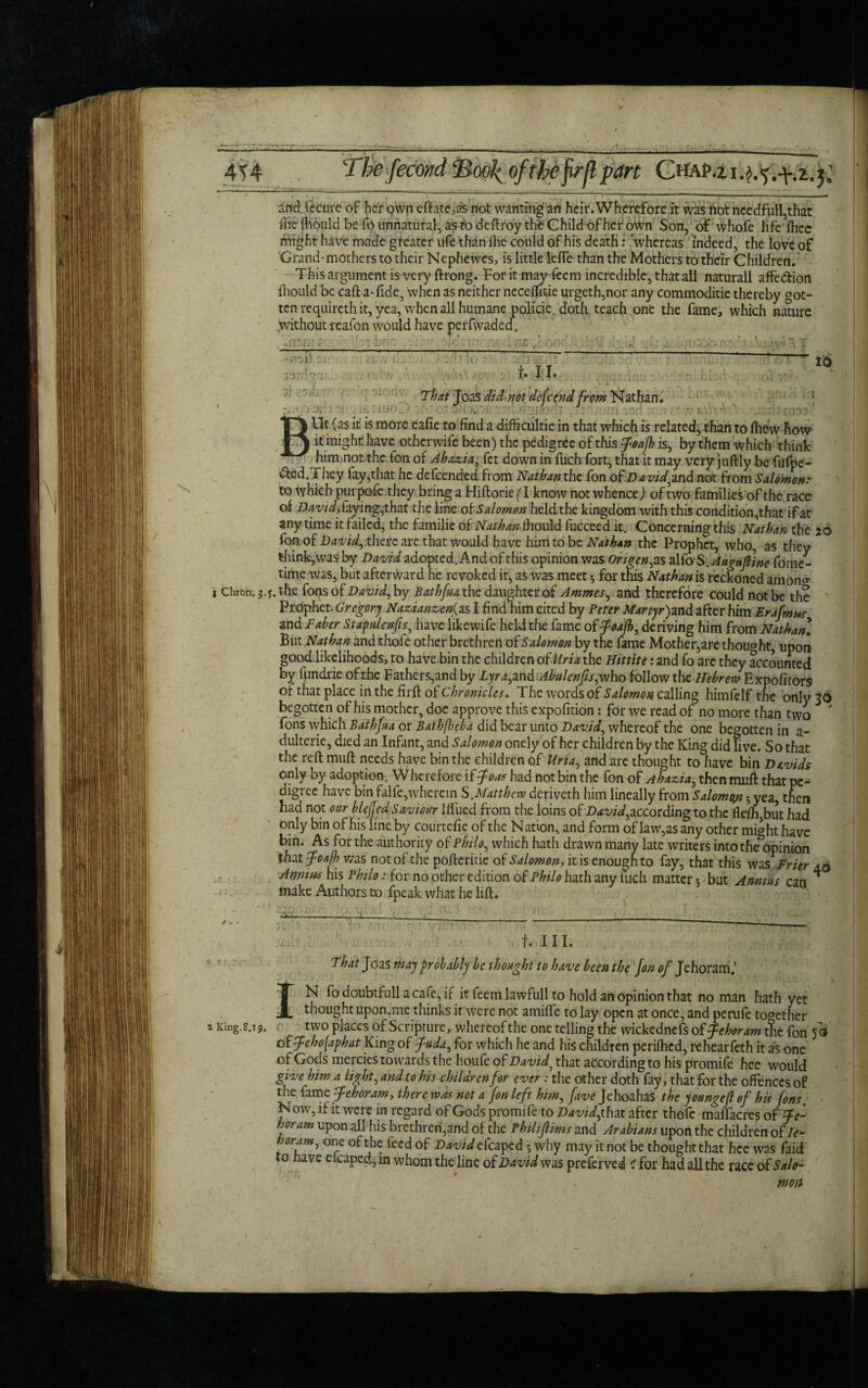 The fecmd Soo^ of the firfl part ChaP.z i.^.y j; 5 * - f . . and iecure of her own eftate,as not wanting an heir. Wherefore it was not ncedfull,that fhe fhould be fo unnatural, as to deftroy the Child of her own Son, of whofe life fhec might have made greater ufe than Ihe could of his death: whereas indeed, the love of Grand-mothers to their Nephewes, is little lefte than the Mothers to their Children. This argument is very ftrong. For it may feem incredible, that all naturall affe&iort fhould be call: a-fide, when as neither necemtie urgeth,nor any commoditie thereby got¬ ten requireth it, yea, when all humane policie, doth, teach one the fame, which nature without reafon would have perfwaded. 'Al t. i i. 16 > W’ That Joas did not defcend from Nathan. BUt (as it is more ealie to find a difficultie in that which is related, than to fliew how it might have otherwife been) the pedigree of this tfodfh is, by them which think himnot the fon of Ahazia, fet down in fuch fort, that it may very juftly be fufpe- &ed.They fay,that he defended from Nathan the fon of David find not from Salomon: to which purpofe they bring a Hiftorie(T know not whence) of two families of the race of David, faying,that the line of Salomon held the kingdom with this condition,that if at any time it failed, the familie of Nathan fhould fucceed it. Concerning this Nathan the 20 Ion-.of David, there are that would have him to be Nathan the Prophet, who, as they think,was by David adopted. And of this opinion was Origen,zs alfo S .Augufiine fome- time was, but afterward he revoked it, as was meet *, for this Nathan is reckoned amono- i Chrbhi j.y. the fons of David, by Bathfua the daughter of Ammes,.zttd therefore could not be the Prophet. Gregory Nazianzenfis I find him cited by Peter Martyr)md after him Erafmus and Taber Stapulenfis, have likewife held the fame of foajh, deriving him from Nathan. ButNathan and thofe other brethren of Salomon by the lame Mother,are thought, upon good likelihoods, to haVe bin the children of llria the Hittite: and fo arc they accounted by fundrie of the Fathers,and by Lyra, and Abulenfis, who follow the BebrevaExpolicors of that place in the firft of Chronicles. T he words of Salomon calling himfelf the only 36 begotten of his mother, doe approve this expofition: for we read of no more than two  fons which Bathfua or Bathjheba did bear unto David, whereof the one begotten in a- dulterie, died an Infant, and Salomon onely of her children by the King did live. So that the reft muft needs have bin the children of Uria, and arc thought to have bin Davids only by adoption. W herefore if foot had not bin the fon of Ahazia, then muA that pe¬ digree have bin falfe, wherein S.Matt hew deriveth him lineally from Salomon 5 yea, then had not our blejjed Saviour blued from the loins ofDavid,according to the flefh,but had only bin of his line by courtdie of the Nation, and form of law,as any other might have bin. As for the authority of Philo, which hath drawn many late writers into the opinion that fpoafh was not of the poftcritie of Salomon, it is enough to fay, that this was Frier 4.0 Annius his Philo: for no other edition of Philo hath any luch matter *, but Annins can * make Authors to fpeak what he lift. 2 King.s.19. ' ■ , f. III. That Joas may probably be thought to have hcenthe fon 0/ Jehorarri,’ IN fodoubtfull acafe,if it feemlawfull to hold an opinion that no man hath yet thought upon,me thinks it were not amilfe to lay open at once, and perule together two places of Scripture, whereof the one telling the wickednefs of fehoram the fon fa of feho(aphatrKing of fuda, for which he and his children perilhcd, rehearfeth it as one of Gods mercies towards the houfe of David5 that according to his promife hee would give him a light, and to his children for ever : the other doth fay, that for the offences of the fame fehoram, there was not a fon left him, five Jehoahas the yomgefi of his fons. Now, if it were in regard of Gods promife to David,xMx. after thofe maifacres of Te- horam upon all his brethren,and of the Philifilms and Arabians upon the children of Te- one of the feed of David efcaped *, why may it not be thought that hee was faid to have eicaped, in whom the line of David was preferved i for had all the race of Salo¬ mon