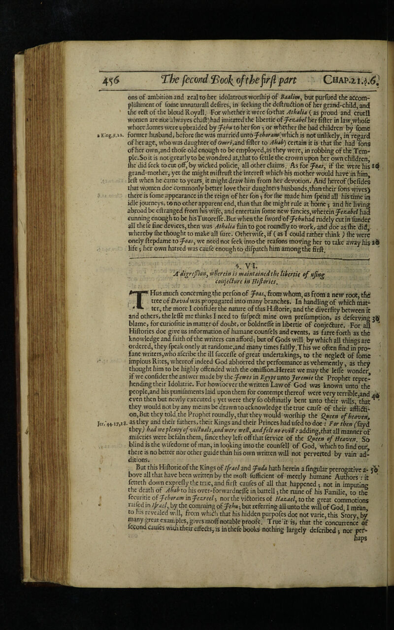 -- — - ■.■ ■ • - 4> 6 The fecond Tool^ of the firfl part Chap.zi.j.6; ] ons of ambition and zeal to her idolatrous worfeip of Baalim, but purfued the accom- plifement of fome unnaturall defires, in feeking the deftru&ion of her grandchild, and the reft of the blond Royall. For whether it were fothat Athalia ( as proud and cruel! women are not alwayes chaff) had imitated the libertie of jezabel her lifter in law,whofc whore domes were upbraided by fehu to her fon * or whether Ibe had children by fomc i King.?.ia. former husband, before ibe was married unto fehoram(y^bkh is not unlikely, in regard of her age, who was daughter of Omri,and lifter to Ahab) certain it is that (he had fons of her own,and thofe old enough to be employed,as they were, in robbing of the Tem¬ ple. So it is not greatly to be wondred at,that to fettle the crown upon her own children, llie did feek to cut off, by wicked policie, all other claims. As for ffias, if Ibe were his grand-mother, yet fee might miftruft the intereft which his mother would have in him, left when he came to years, it might draw him from her devotion. And hereof (befides that women doe commonly better love their daughters husbands, than their fons wives) there is fome appearance in the reign of her fon * for Ibe made him fpend all his time in idle journeys, to no other apparent end, than that fee might rule at home * and he living abroad be eftranged from his wife, and entertain fome new fancies,wherein fezabel had cunning enough to be hisTutorelfe.But when the fword'offehuhzd rudely cutinfunder all thefe fine devices, then was Athalia fain to goe roundly to work, and doc as fee did, whereby fee thought to make all fure. Otherwife, if (as I could rather think ) fee were onely ftepdame to foas, we need not feek into the reafons moving her to take away his 2§ life 5 her own hatred was caufe enough to difpatch him among the firft. 7 % VI. A'digrefion} wherein is maintained the fiber tie of ufwg conjecture in Hiflories. THus much concerning the perfon of foas, from whom, as from a new' root, the1 tree of David was propagated into many branches. In handling of which mat^ ter, the more I confider the nature of this Hiftorie, and the diverfity between it and others, thelefte me thinks I need to fufped mine own prefumption, as deferving blame, for curiofitie in matter of doubt, or boldnefle in libertie of conjedure. For afi ^ Hiftories doe give us information of humane counfels and events, as farre forth as the knowledge and faith of the writers can afford* but of Gods will by which all things are ordered, they fpeak onely at randome,and many times falfly.This we often find in pro¬ fane writers, who aferibe the ill fuccefte of great undertakings, to the negled of feme • impious Rites, whereof indeed God abhorred the performance as vehemently, as they thought him to be highly offended with the ofniflion.Hereat we may the lefie wonder * \ if we confider the anfwer made by the fewts in Egypt unto Jeremie the Prophet repre¬ hending their Idolatrie. For howfoever the written Law of God was known unto the people,and his punifementslaid upon them for contempt thereof were very terrible,and jA even then but newly executed * yet were they fo obftinatly bent unto their wills, \hai they would not by any means be drawn to acknowledge the true caufe of their affli&i- on,But they told the Prophet roundly, that they would worfeip the Queen of heaven, jer/44.17,18. as they and their fathers, their Kings and their Princes had ufed to doe: For then (kyd they) had we plenty of victuals ^and were well, and felt no evill: adding,that all manner of miferies were be fain them, fince they left off that fervice of the Queen of Heaven. So blind is the wifedome of man, in looking into the counfcll of God, which to find our ' there is no better nor other guide than his own written will not perverted by vain ad¬ ditions. But this Hiftorie of the Kings of ijrael and fuda hath herein a Angular prerogative a- yV bove all that have been written by the moft fufficient of mcerly humane Authors : it ' fetteth down exprefly the true, and firft caufesof all that happened * not in imputing the death of Ahabio his over-forwardneffe in battell 5 the ruine of his Familie, to the fecuritie of fehoram infezreel-, nor the victories of Hazael, to the great commotions ‘ rai[ed in IJraeI, hy the commina of 5Pehu * but referring all unto the will of God, I mean, to his revealed will, from which that his hidden purpofes doe not varie,this Story by *pany great examples, gives moft notable proofe. True it is, that the concurrence of iccona cauies wife their eife<fts, is intheie books nothing largely deferibed 5 nor per¬ haps