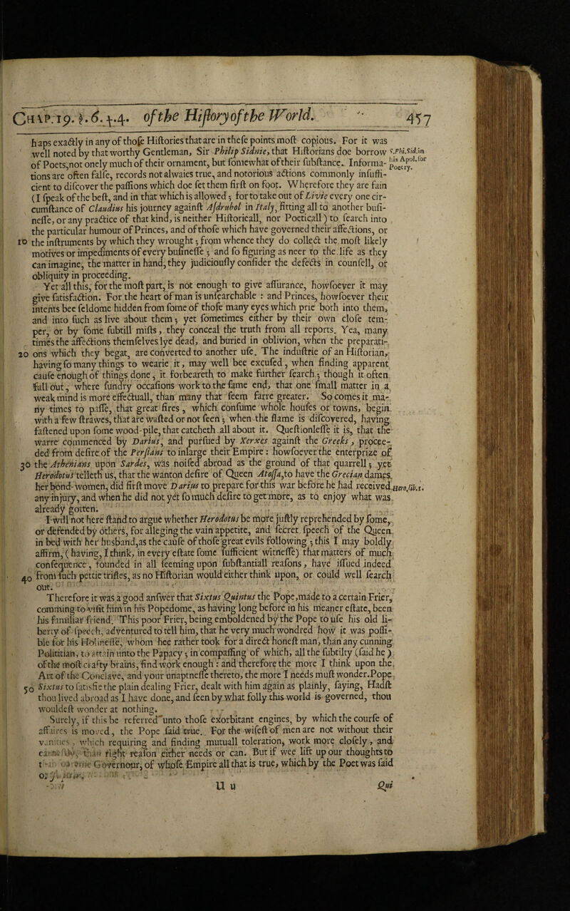 h aps exa&ly in any of thofe Hiftories that are in thefe points moft copious. For it was well noted by that worthy Gentleman, Sir Philip Sianie, that Hiftoriansdoe borrow fohiMd.in of Poets,not onely much of their ornament, but fomcwhat of their fubftance. Informa- p0se^Ltor tions are often falfe, records not alwaies true, and notorious adions commonly infuffi- dent to difcover the paflions which doe fetthem firft on foot. Wherefore they are fain (I fpeak of the beft, and in that which is allowed •, for to take out of Li vie every one cir- cumftance of Claudius his journey againft Ajdrubol in Italy, fitting all to another bufi- neife, or any pradice of that kind, is neither Hiftoricall, nor Poeticall)to fearchinto the particular humour of Princes, and ofthofe which have governed their affedions, or 10 the inftrutnents by which they wrought •, from whence they do colled the moft likely motives or impediments of every bufinefte •, and fo figuring as neer to the . life as they can imagine, the matter in hand, they judicioufly confider the defeds in counfell, or obliquity in proceeding. Yet all this, for the moft part, is not enough to give aflurance, howfoever it may give fatisfadion. For the heart of man is unfearchable : and Princes, howfoever their intents bee feldome hidden from fome of thofe many eyes which pne both into them, and into fuch as live about them •, yet fometimes either by their own clofe tem¬ per, or by fome fubtill mifts, they conceal the truth from all reports. Yea, many times the affedions themfelves lye dead, and buried in oblivion, when the preparati- 20 ons which they begat, are converted to another ufe. The induftrie of an Hiftorian, having fo many things to wearie it, may well bee excufed, when finding apparent caufc enough of things done, it forbeareth to make further fcarch.* though it often fallout, where fundry occafions work to the fame end, that one fmall matter in a, weak mind is more effeduall, than many that feem farre greater. So comes it ma¬ ny times to paffe, that great fires, which confume whole houfes or towns, begin with a few ftrawes, that are wafted or not feen 5 when-the flame is difeovered, having faftened upon fome wood-pile, that catcheth all about it. Queftionlefle it is, that the warre commenced by Darius, and purfued by Xerxes againft the Greeks, procee¬ ded from defire of the Perjians toinlarge their Empire: howfoeverthe enterprize of 30 the Athenians upon Sardes, wits ftoifed abroad as the ground of that quarrell5 yet Herodotus telleth us, that the wanton defire of Queen Atoffa,to have the Grecian dames her bond-women, did firft move Darius to prepare for this war before he had received.wojib.u any injury, and when he did not ye|t fomuch defire to get more, as to enjoy what was already gotten. Twill not here ftand to argue whether Herodotus be more juftly reprehended by fome, or defended by others, for alleging the vain appetite, and fecret fpeedi of the Qiieen in bed with her husband,as the caufe of thofe great evils following *, this I may boldly affirm, (having, I think, in every eftate fome fufficient witnefte) that matters of much confequence, bounded in all feemingupon fubftantiall reafons, have iflued indeed from fuch pettie trifles, as no Hiftorian would either think upon, or could well fearch out. Therefore it was a good anfwer that Sixtus Quintus the Pope,made to a certain Frier, comming to viiit him in his Popedome, as having long before in his meaner eftate, been his familiar friend. This poor Frier, being emboldened by the Pope to ufe his old li¬ berty of ipeech, adventured to tell him, that he very much wondred how it was pofli- ble for his Hour.eiTe, whom hee rather took for a dired honeft man, than any cunning Politician, to attain unto the Papacy *, in compafling of which, all the fubtilty (faid he ) of the moft crafty brains, find work enough: and therefore the more I think upon the. Art of the Conclave, and your unaptnefle thereto, the more I needs muft wonder.Pope y0 Sixtus to fattsfie the plain dealing Frier, dealt with him again as plainly, faying, Hadft thou lived abroad as I have done, and feen by what folly this world is governed, thou wouldeft wonder at nothing. r< - , Surely, if this be referred'ftinto thofe exorbitant engines, by which the courfe of affaires is moved, the Pope faid true. For the wifeftof men are not without their vanities, which requiring and finding mutuall toleration, work more clofely, and ca1^ fW, tha>> right reafon either needs or can. But if wee lift up our thoughts to t > y ? t m Gove r nojar, of whofe Empire all that is true, whichby the Poet was faid Q9§.Wi ■ - Oi,v U u Qui