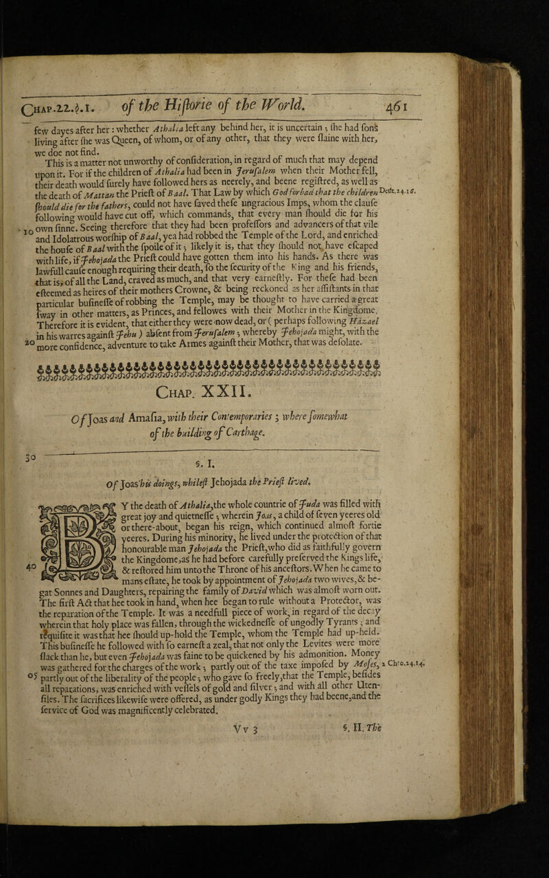 few dayes after her: whether Athalia left any behind her, it is uncertain 5 (lie had fonh ■ living after fhe was Queen, of whom, or of any other, that they were flaine with her, ^TMs isa matter not unworthy of confideration, in regard of much that may depend Upon it. For if the children of A thalia had been in Jerusalem when their Mother fell, their death would furely have followed hers as neerely, and beene regiftred, as well as the death of Matt an the Prieft of Baal. That Law by which God forbad that the children fhould die for the fathers, could not have favedthefe ungracious Imps, whom the claufe following would have cut off, which commands, that every man fhould die for his ownfinne. Seeing therefore that they had been profeffors and advancers of that vile 10 and Idolatrous worfhip of Baal, yea had robbed the Temple of the Lord, and enriched the houfe of B aal with the fpoile of it *, likelyit is, that they fhould not have efcaped with life, if Jehojada the. Prieft could have gotten them into his hands. As there was lawfullcaufe enough requiring their death, fo the fecurity of the King and his friends, that is, of all the Land, craved as much, and that very earneftly. For thefe had been cfteemed as heires of their mothers Crowne, & being reckoned as her aflilhnts in that particular bufineffe of robbing the Temple, may be thought to have carried a great fway in other matters, as Princes, and fellowes with their Mother m the Kmgdome. Therefore it is evident, that either they were .now dead, or ( perhaps following Hdzaei in his warres aoainft Jehu ) abfent from Jerufalem • whereby Jehojada might, with the 20 more confidence, adventure to take Armes againft their Mother, that was defolate. Chap. XXII. O/Joas and Amafia, with their Contemporaries ; where fomewhat of the building of Carthage „ Of JoasM doings, while ft Jehojada the Prieft lived. ' * r' ' '‘ Y the death of Athaliajho. whole countrie of Juda was filled with great joy and quietneffe *, wherein Jom, a child of feven yeeres old or there-about, began his reign, which continued almoft fortie yeeres. During his minority, he lived under the prote&ion of that honourable man Jehojada the Prieft,who did as faithfully govern the Kingdome,as he had before carefully preferved the Kings life, & reftored him unto the Throne of his anceftors.When he came to manseftate, he took by appointment of Jehojada two wives,& be¬ gat Sonnes and Daughters, repairing the family of David which was almoft worn out. The firft Ad that hee took in hand, when hee began to rule without a Protedor, was the reparation of the Temple. It was aneedfull piece of work, in regard of the decay wherein that holy place was fallen, through the wickednefle of ungodly Tyrants ; and rtquifite it was that hee fhould up-hold the Temple, whom the Temple had up-held. This bufinefle he followed with fo earneft a zeal, that not only the Levites were more flack than he, but even Jehojada was faine to be quickened by his admonition. Money was gathered for the charges of the work ^ partly out of the taxe impofed by ft*o\es,*Chro.14.i4 °S partly out of the liberality of the people ^ who gave fo freely,that the Temple, belides all reparations, was enriched with veifels of gold and filver y and with all other Uten- files. The facrifices likewife were offered, as under godly Kings they had beene,and the fervice of God was magnificently celebrated. Vv 3 §. II. The