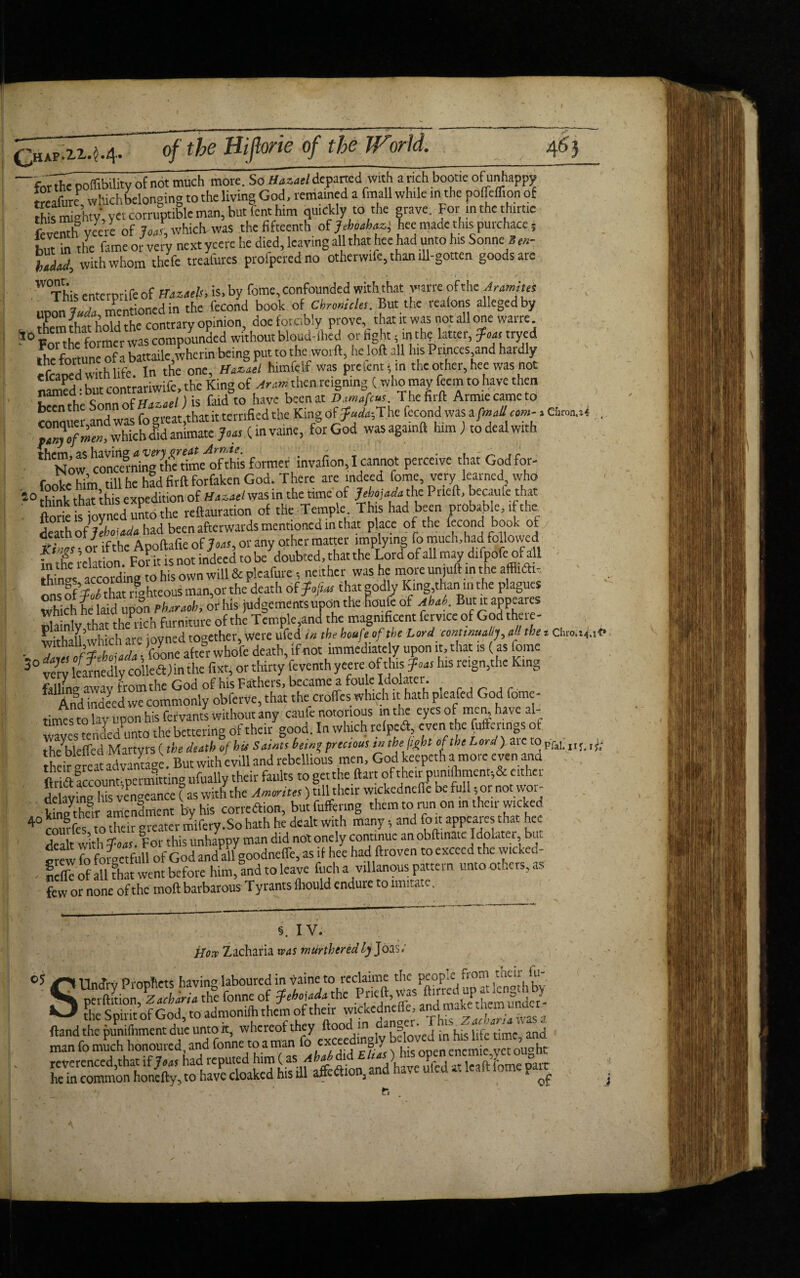 I qwp.zz.^ ofT^g H(/far»g 0/ (fo? arfcf. ■for the poffibility of not much more. So Hazael departed With a rich bootie of unhappy Sre whichbelonging to the living God, remained a fmall while in the pofTeflion of this mighty, yet corruptible man, but fent him quickly to the grave. For inthethirtic feventh yeere of JoJ, which was the fifteenth of Maz} hee made thispurchace, but in the fame or very next yeere he died, leaving all that hee had unto his Sonne Wa , with whom the ft treafures profperedno otherwife, than ill-gotten goods are \ . * ‘ t . 4 ' % .W This enterprifeof fTazaels, is.by feme,confounded withthat wane ofthe Aramitee iiPon La mentioned in the fecond book of Chronicles. But the reafons alleged by XmrhTt hold the contrary opinion, doe forcibly prove, that it was not all one wane. ?0Forthe former was compounded without bloud-lhed or fight; inthe latter, foot: tryed fhe fortune of a battaile,wherin being put to the word, he loft all his Princes and hardly efcaped with life. In tic one, Hamael himfelf was prelent* in the other, hee was not nSd but contrariwife, the King of Aram then reigning (who may feem to have then named. Dut ^ fald tG havc been at Dmafcu t. Thefirft Armiecameto conquer and was fo greatthat it terrified the King offudafXhc fecond was a . 3^;, which Id animate Joas (invaine, for God wasagamft him ) to deal with thlNow concefning fhe rimetfthis former invafion, I cannot perceive that Godfor- fooke him till he had firft forfaken God. There are indeed feme, very learned who 40 think that this expedition of Hazael was in the time of Jebojada the Pried, becaufe that ftorie s ioyned unto the reftauration of the Temple This had been probable, ifthe death ofJehoiada had been afterwards mentioned m that place ofthe fecond book of f lm. ^ ifthe Apoftafie of Joas, or any other matter implying fo much,had followed foV^e relation. For it is not indeed to be doubted, that the Lord of all may dtfpofe of a 1 things' according to his own will & pleafure, neither was he more unjuft in the affildfo ‘h‘ ff’S?hat rahteous man,or the death of fofias that godly King,than in the plagues Which he td upt Zaob, or his judgements upon the loufe of aM. But it appeares rla nly that them* furniture of the Temple,and the magnificent fervice of God there- wirhau’which are ioyned together, were ufed in the houfe ofthe Lord continual>j, all the t Ct.ro.14.1P - TwfleCZtlne after whole death, if not immediately upon it, that is (as fome 3° very learnedly colleen the f.xt, or thirty feventh yeercof this Joas his reign,the King fallL away from the God of his Fathers, became a foule Idolater. And mdeed we commonly obferve,that the erodes which it hath pleafed God fome- tinay upon his fervants without any can fe notorious inthe eyesof men have al- wwes tenled unto the bettering of their good. In which relpedl even the fuffenngs ot thc’bleffcd Martyrs (the death of hie Saints hetn? precious in the fight ofthe Lord) aic to pfjI. their meat advantage. But with evill and rebellious men, God keepeth a more even ana foils account-permitting ufually their faults to getthe ftet of their pun,ftiment;& either delaying his vengeance (as with the A mantes) till their wickedneile be full ,or not woi kSheVamenlment by his correfoon, but buffering them to run on m their wicked 4° courfes to their greater mifery.So hath he dealt with many and foot appeares that hee S With boas. For this unhappy man did not onely continue an obftmate Idolater but Sw fo forectfull of Godand aU goodneffe, as if hee had ftroven to exceed the wicked- - feffe of all that went before him, and to leave fuel, a villanous pattern unto others, few or none of the mod barbarous T yrants (hould endure to imitate. IV. jlow Zacharia was murtheredly Joas. SUn^rv Prophets having laboured in vaine to reclaime the people n oni tac‘; ^ pe2ionTzllria th°e fonne of the Pricft, was the Soirit of God, to admoniih them of their wickedneffe, and make them ■ _ ftand the punifnment due unto it, wbereofohcy ^ {Xved in 1his' Ufe time,- and him (as AM did Elias)draper he in common honefty, to have cloaked his ill affefoon, and hat e uled ». 1 a, ^ I 1 II III ju'i I IV A