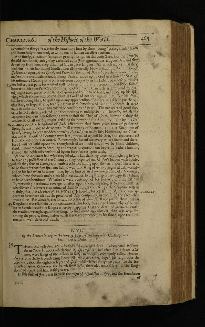 Chap.ii. $.6. oftbeHiJforie of the expound the ftory) he was forely beaten and hurt by them, being (as they think) taken and ihamcfully tormented, to wring out of him an exceffive ranfome. And furely, all circumftances do greatly ftrengthen this conje&ure. For the Text (in the oldtranflation)faith , they excrcifedupon J-oas ignominious judgements 5 and that departing from him, they difmifled him in great languor. All which argues, that they had him in their hands,and handled him ill-favoredly.Now at that time foa's the fonof pfehoahaz reigned over jfrael, and Benhadad the fon ol Hazael over the Syrians in Da- mafeus • the one a valiant undertaking Prince, raifed up by God to re (lore the State of his miferablc Country *, the other inferiour every way to his father, of whofe purchafes 10 hee loft a great part, for want of skill to keep it. The difference in condition found between thefe two Princes, promifing no other event than fuch as afterward follow¬ ed might have given to the King of fuda good caufe to be bold, and pluck up his fpi- rits, which Hazael had beaten down, if God had not been againft him. But his fear- full heart being likely to quake upon any apprehenfion of danger,was able to put tire Sy¬ rian King in hope, that by terrifying him with fome flic w of war at his doOres, it were cafie to make him crave any. tolerable conditions of peace. The unexpected good fuc- ceffe hereof, already related, and the ( perhaps as unfufpedted ) ill fucceffe, which the Aramites found in their following wars againft the King of ljraely fheweth plainly the weaknefle of all earthly might, refilling the power of the Almighty. For by his Or- aodinance, both the Kingdomeof fuda, after more than forty years time of gathering ftrength, was unable to drive out a fmall company of Enemies ^ and the Kingdomeof jfrael, having fo been trodden down by Hazael y that onely fifty Horfemen, ten Chari¬ ots, and ten thoufand Footmen were left*, prevailed againft his Son, and recovered all from the victorious Aramites. But examples hereof arc every-where found,and there¬ fore I will not infill upon this 5 thoughindeed we fliould not, if we be Gods children, think it more tedious to hear long and frequent reports of our heavenly Fathers honour, than of the noble aCts performed by our fore-fathers upon earth. When the Aramites had what they lifted,and faw that they were not able,being fo few* to take any polTeflion of the Country, they departed out of ^W^Ioaden with fpoile, 30 which they fent to Damajcus, themfelves belike falling upon the ten Tribes, where it is to be thought that they fped not half fo we 11.The King of fuda being in ill cafe,was kil¬ led on his bed when he came home, by the Tons of an Ammonite(fe} and of a Moabitejje, whom fome (becaufe onely their Mothers names, being ftrangers, are expreffed) think / to have been bondmen. Whether it were contempt of his fortune, or fear, left (a$ Tyrants ufe) heelhould revenge difafter upon them, imputing it to their fault, or whatsoever elfe it were that animated them to murder their King * the Scripture tells us plainly, that, For the blood of the children c/Jehojada,this befeli him. And the fame ap- * c! pears to have been ufed as the pretence of their confpiracy, in excufe of the fad when it was done. For Amazia, the fon and fucceffor of foaifdurftnot purtifh them, till his 40 Kingdome was eftablilhed: but contrariwife, his body was judged unworthy of bunall ' 'in the Sepulchres of the Kings: whereby it appears, that the death of Zacharia caufed the treafon, wrought againft the King, to find more approbation, than was requifite, among the people, though afterwards it was recompenced by his fonne* upon the Trai- tors,with well dcferved death. §. VI. of the Frinces living in the time of Joas: of the time when Carthage was built: ana of Dido. THere lived with foas,Mezades indDiognetus in Athens: Eudemus and Arifome- des in Corinth: about which time Agrippa Sylviusy and after him Sylvius Alla- diuSy were Kings of the Albans In Italy, Ocrazapes, commonly called Andcyn- daraxesy the thirty feventh King fucceedeHunto OphraUneE began his reign over the AjJyrianSy about the eighteenth year of foas7 which Lifted forty two years. In the fix- teenth of foas, Cephrenes, the fourth from Se/af fucceeded unto Cheops in the King- dome of Egypt y and held it fifty years. In this time of Joas, was like wife the reign of Figmalion in Tyre\ and the foundation. 1a0Ct ' -  , $£