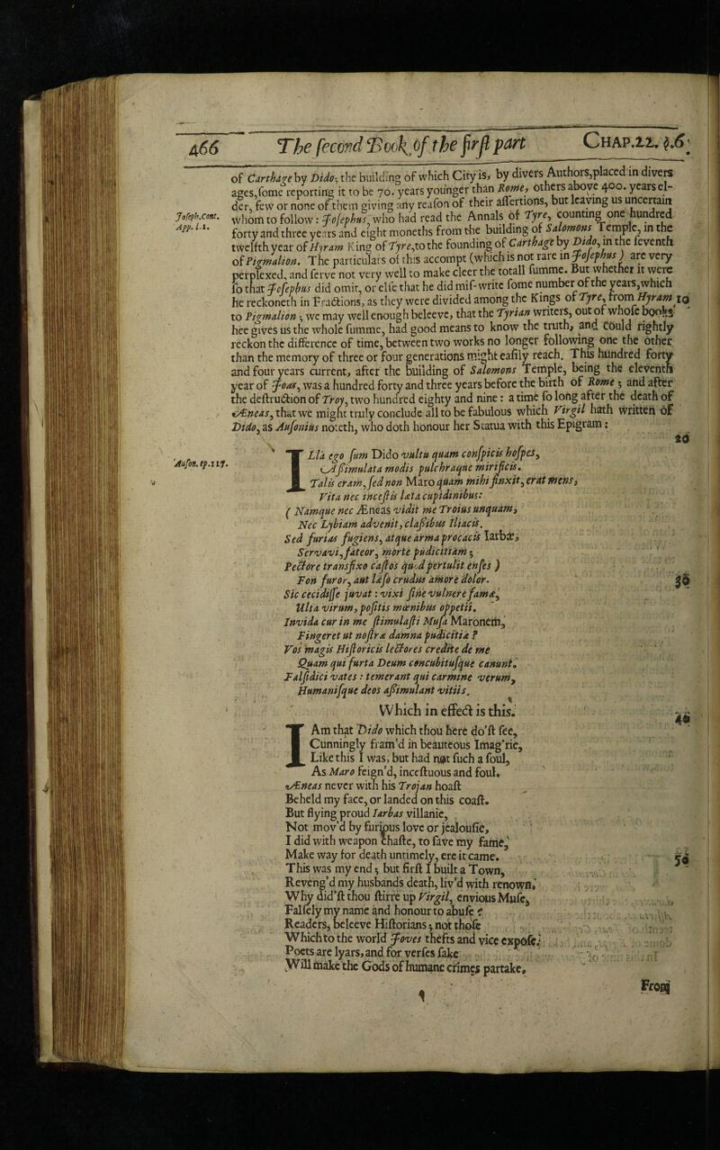 Jofcph.Cont. Afj>. /•!. a66 The fecond Took^of the frrfl part Chap.ii. of Ctrthui by DiJi; the building of which City is, by divers Authors,placed in divers ages,fotne reporting it to be 70. years younger than Rome, others above 400. yearsel- di, few or none of them giving any reafon of their affections, but leaving us uncertain whom to follow: whS had read the Annals of Tyre, counting one hundred forty and three years and eight moneths from the building of Saomons .emPin ^ twelfth year of Hiram King of Tjrefothc founding of Carthage by Dido, in the feventh of PiJalum. The particulars of this accompt (which is not rare mfojephv) are very perplexed, and ferve not very well to make cleer the totall fumme. But whether it were fo that Zcfepfas did omit, or elfe that he did mif- write home number of the years,which he reckoneth in Fractions, as they were divided among the Kings of Tyre, fromHyr am iq to Pigmdion, we may well enough beleevc, that the Tyrian writers, out of whofc boo.,3 hee gives us the whole fumme, had good means to know the truth, anrf could rightly reckon the difference of time, between two works no longer following one the other than the memory of three or four generations might eafily reach. This hundred forty and four years current, after the building of Salomons Temple, being the eleventh year of Joas, was a hundred forty and three years before the birth of Rome $ and after the deftruftion of Troy, two hundred eighty and nine: a time fo long after the death of tAineas, that we mignt truly conclude all to be fabulous which Virgil hath written of Dido, as Aufonius noteth, who doth honour her Statua with this Epigram: 'Aafon.ip.ll7' Ll'a ego [urn Dido vultu quam conflicts hofpes, K-Afimulata modis pulchraqne mirijicis. Talls cram, fed non Maro quam mihi Jtnxit, erat Picns3 Vita nec inccfiis lata cupidmibus: ( Namque nec iEneas vidit me Troius unquam, Nec Lybiam advenit, clafiibus lliacis. Sed furias fugiens, atque armaprocacis Iarbje^ Servavi,fateor, morte pudicitiam $ Reft ore transfxo caflos qu>,d pertulit enfes ) Ton fur or, ant Ufo crudus amore dolor. Sic cecidijfe juvat: vixi fine vulnerefama, Ulta virurn, pofitis mcenibus oppetii. Invida cur in me (limulafli Mufa Maronem, Fingeretut nofir a damna pudicitia ? Vos magis Hi [lor ic is left ores crediie de me Quam qui furta Deum concubitufque canunt. Falfidici vates: temerant qui carmine njerum^ Humanifque deos afimulant vitiis. Which in effect is this. I Am that Dido which thou here do’ft fee. Cunningly fram’d in beauteous Imag’ric, Like this I was, but had n#t fuch a foul, As Maro feign’d, inceftuous and foul. cSEneas never with his Trojan hoaft Beheld my face, or landed on this coaft. But flying proud Iarbas villanic, Not mov’d by furkms love or jealoufie, I did with weapon chafte, to fave my fame, Make way for death untimely, ere it came. This was my end * but firft I built a Town, Reveng’d my husbands death, liv’d with renown.' Why did’fl: thou ftirre up Virgil, envious Mule, Falfely my name and honour to abufe ? Readers, beleeve Hiftorians *, not thofc Which to the world [foves thefts and vice expofe; Poets are lyars, and for verfes fake LWill make the Gods of humane crimes partake. to 30 4$ m * 50 lo Frog