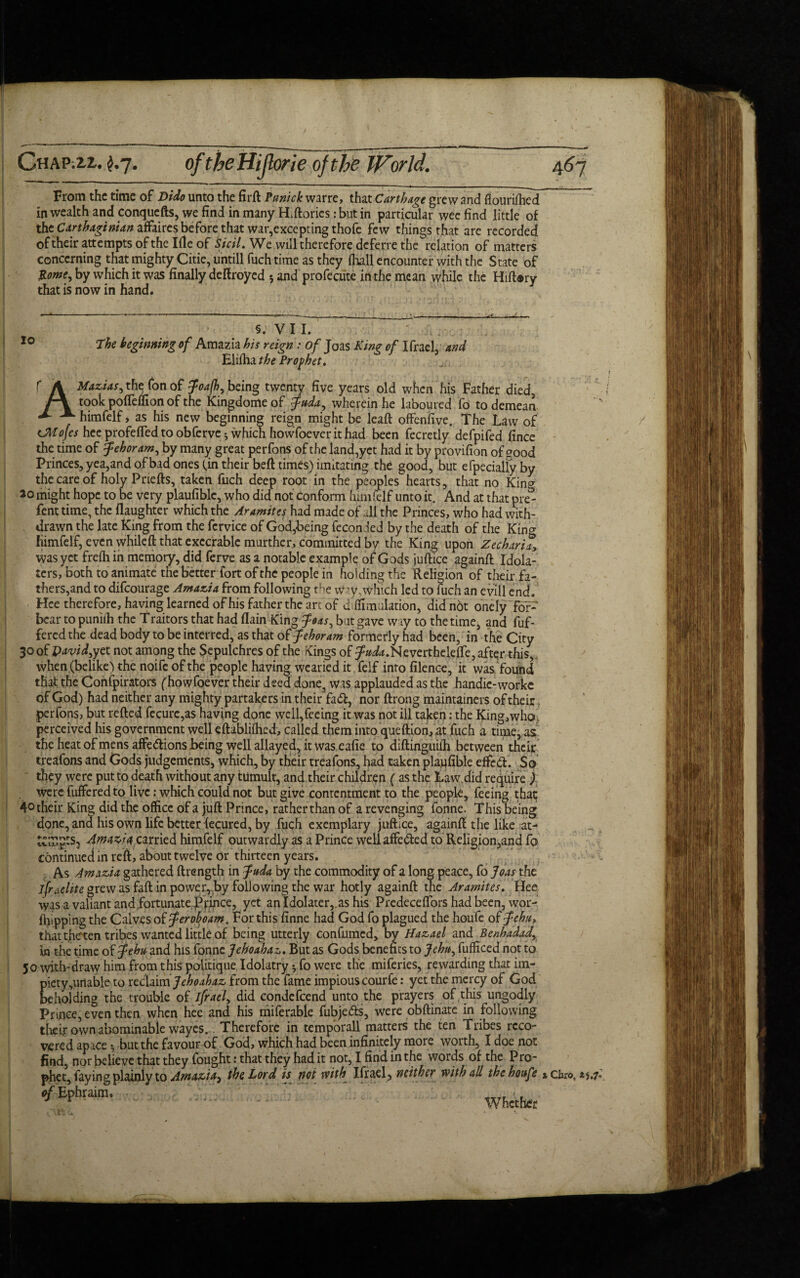 CwAPilZ.. £.7. From the time of Dido unto the firft Punick warre, that Carthage grew and flourifhed in wealth and conquefts, we find in many H.ftories :but in particular wee find little of the Carthaginian affaires before that war,excepting thofc few things that are recorded oftheir attempts ofthelfle of Sicil. We will therefore deferre the relation of matters concerning that mighty Citie, untill fuch time as they (hall encounter with the State of &ome, by which it was finally deftroyed 5 and profecute in the mean while the Hiftary that is now in hand. 10 §. V I I. the beginning of Amazia his reign: of Joas King of Ifrael, and Eliiha the Prophet. f A Mazias^ the fon of Joajh, being twenty five years old when his Father died, f\ took poffdfion of the Kingdome of fada, wherein he laboured fo to demean himfelf, as his new beginning reign might be leaft offenfive. The Law of (JMofcs hee profefled to obferve^ which howfoever it had been fecretly defpifed fince the time of Jehoram, by many great perfons of the land,yet had it by provifion of?ood Princes, yea,and of bad ones (in their beft times) imitating the good, but efpecialfyby the care of holy Priefts, taken fiich deep root in the peoples hearts, that no Kin^ 20 might hope to be very plaufiblc, who did not Conform himfelf unto it. And at that pre^ fent time, the flaughter which the Aramites had made of all the Princes, who had with¬ drawn the late King from the fcrvice of God,being fecon led by the death of the Kino- himfelf, even whileft that execrable murther, committed by the King upon Zechariay was yet frelh in memory, did ferve as a notable example of Gods juftice again# Idola¬ ters, both to animate the better fort of the people in hol ding the Religion of their fa¬ thers,and to difeourage Amazia from following the W?y,which led to fuch an evil] end. Hee therefore, having learned of his father the arc of dtttmulation, did not onely for- bear to puniih the Traitors that had flain King $oas^ but gave way to the time, and fuf- fered the dead body to be interred, as that of fehoram formerly had been, in the City 30of pavid,yet not among the Sepulchres of the Kings of ^/^.Neverthelette, after this, when (belike) the noife of the people having wearied it feif into filence, it was found that the Confpirators (howfoever their deed done, was applauded as the handie-worke of God) had neither any mighty partakers in their fad, nor ftrong maintained oftheir, perfons, but retted fecure,a$ having done wcll,feeing it was not ill taken: the King,who> perceived his government well eftabliihed, called them into queftion,at fuch a time, as the heat of mens affedions being well allayed, it was eafie to diftinguiih between their treafons and Gods judgements, which, by their treafons, had taken plaufible elfed. So they were put to death without any tumult, and their children (as the Law.did require ) were fufferedto live: which could not but give contentment to the people, feeing that; 4° their King did the office of a juft Prince, rather than of a revenging fonne. This being done, and his own life better lecured, by fuch exemplary juftice, again# the like at¬ tempts, Amalia, carried himfelf outwardly as a Prince wellaffedcd to Religion,and fo continued in reft, about twelve or thirteen years. As Amazia gathered ftrength in Juda by the commodity of a long peace, fo Joas the jfraelite grew as faft in power, by following the war hotly againft the Aramites. Hee was a valiant and fortunate Prince, yet an Idolater,, as his Predeceffors had been, wor- fhipping the Calves of ferohoam. For this finne had God fo plagued the houfe of Jehu* that tfieten tribes wanted little of being utterly confumed, by Hazael and Benhadady In the time of ^ehu- and his fonne Jehoahaz. But as Gods benefits to Jehu, fufficed not to 50 with-draw him from this politique Idolatry •, fo were the miferies, rewarding that im¬ piety ,unable to reclaim Jehoahaz from the fame impious courfe: yet the mercy of God beholding the trouble of ifraef did condefcend unto the prayers of this ungodly Prince, even then when hee and his miferable fubje&s, were obftinate in following their own abominable wayes. Therefore in temporall matters the ten Tribes reco¬ vered apace *, but the favour of God, which had been infinitely more worth, I doe not find, nor believe that they fought: that they had it not, I find in the words of the Pro¬ phet, faying plainly to Arna&tA) the Lord is not with Ifrael, neither with all thehottfe ^EPhraira- ' .. White x Giro, 25.7*