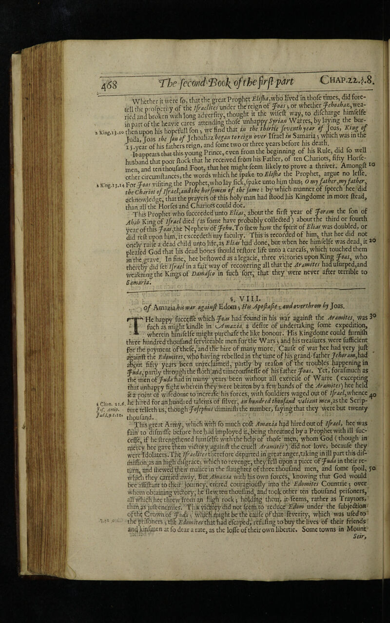 The fecondEoo\ofthefirflpart Chap.zz.j.8. *v . ----- . »_' - - _-, - f. . 1  t r— r . 77 Whether it Were fo, that the great Prophet Elijha,who lived in thofe times, did foie- tell the profperky of the ifraclkes under the reign of foash or whether fehoahaz^t*- tied and broken with long adverfity, thought it the wifeft way, to difcharge himfelfe in part of the heavie cares attending thofe unh^m Syrian Warres, by laying the; bur- .King.iMo then upon his hopeMfon, we find that in the thrne fevetnhyear ef Joas, King of E Tuda [das the [on of Jehoahaz-began to reign over Ifrael tn Samaria •, which was in the i > .year of his fathers reign, and fome two or three years before his death It-appears that this young Prince, even from the: beginning of his Rule, did fo well husband that poor ftockthat he received from his Father, of ten Chariots, fifty Horfe- men and ten thoufand Foot, that hee might feem likely to prove a thnver. Amongft w other circumftances, the words which he fpake to Elijha the Prophet, argue no leffe. k King.13.14 For foas vifiting the Prophet,who lay fick,fpake unto h;m thus-, o my fatherly father the Chariot of l[rael,andthe horfemen of the jame : by which manner of fpeech hee did acknowledge, that the prayers of this holy man had flood his Kingdomc in more ftead, than all the&Horfes and Chariots could doe. This Prophet who fucceeded unto Elm, about the firfl year of for am the ion of Ahab King of ifrael died fas fome have probably colle&ed) about the third or fourth year ofthis foas,the Nephew of fehtt.To (hew how the fpirit of Elias was doubled, or did reft upon him, it exceedeth my faculty. This is recorded of him, that hee did not onely raiie a dead child unto life,as Elias had done, but when hee himfelfe was dead, it *o pleated God that his dead bones thould re fibre life unto a carcafs, which touched them m the grave In fine, hee beflowed as a legacie, three victories upon King foas, who thereby did let ifrael in a fair way of recovering all that the Aramites had ufurped,and Weakning the Kings of Damdfco in fuch fort, that they were never after terrible to Samaria. \ j §. VIII. , V of Amazia his war againfi Edom 5 His Apoflafie. 5. and overthrow by Joas. r-ap He happy fucceffe which foas hadfound in his war againft the Aramites, Was 3° * I fuch as might kindle in ^Amazia. a defire of undertaking fome expedition, 1 wherein himfelfe might purchafe the like honour. His Kingdome could furnifh three hundred thoufand fefvleeable men forthe Wars •, and histreafures were fufficient for the payment of thefe, and the-hire of many more. Caufe of warhee had very juft: againft the Edomites, \tffiO having rebelled in the time of his grand-father Jehoram, had abput fifty years been unreclaimed,’ partly by reafon of the troubles happening in fttdajpartly through the flothand timetoufnHfe of his father foas. Yet, forafmuch as the men. of fudafind in many; years'been without all exercile of Warre ( excepting that unhappy fight wherein they .Were beaten by a few bands of the Aramites) hee held it a point of wifedome to increase his forces, with fouldiers waged out of ifrael,whence iCHro. u.6. he hired for an hundred talents of filver, an hundred thoufand valiant men,as the Scrip- Jjp. Amp.' ■ ture telleth us, though y<Jrj^diminiflnhe number, faying that they were but twenty thoufand.-. . . . r This great Army, which with fo much coft Amazia had hired out of ifrael, hee was fain to difmdfe before hee had imployed it, being threatned by a Prophet with ill fuc- ce0e, if he ftrengthened himfelfe with the help of thofe men, whom God (though in mercy hee gave them vidlory/againft the cruell Aramites ) did not love, bccaufe they we re idolaters. The ifraelires therefore departed in great anger,taking in ill part this dif- million,as an high difgrace-, which to revenge:, they fell upon a piece of fuda in their re¬ turn, and (hewed their malice in the ftaughtei of three thoufand men, and fome fpoil, 50 which they curriedaWay. But Ainazia with his own forces, knowing that God would whornobrainingvitlory, he flew, ten thoufand, and took other ten thoufand prifoners, all which hee threw from'an High rock* holding them, it-leems, rather as Tray tors, than as juft enemies. Tiiis yiCibxy did not fpCffi to reduce Edom under the fubje&ion of the Crown of fneta which' might be the caufe of that Teverity, which was ufedto the prifoners • the Edomites that had efcaped, refufing to buy the lives of their friends ang kinfmen at fo dear a rate, as the Ioffe of their own libcrtie. Some towns in Mount -?1‘ ‘ .  Seir, Eudd.9-C.lOi