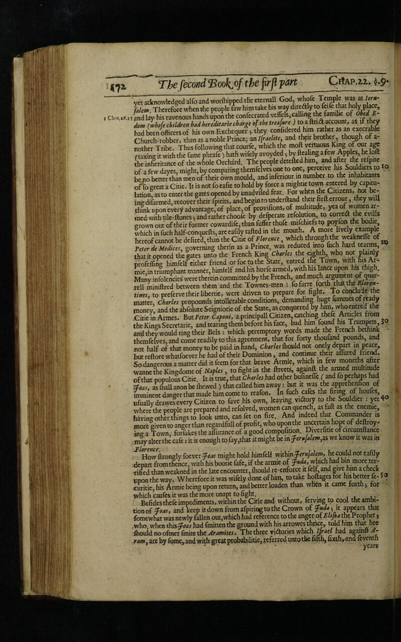 <7* Thefecond ‘Book.ofthe firjl pan CrfAP.zi. vet acknowledged alfo and worftiipped the eternall God, whofe Temple was at lcr»- Jalem. Therefore when the people law him take his way diredly to feife that holy place, i Cluo.^.i 5 {nd lay his ravenous hands upon the confecrated veffels, calling°*f(p frfJ dom (whofe children had her edit arte charge of the treafure ) to a ft rid account, as if they had been officers of his own Exchequer *, they confidered him rather as an execrable Church-robber, than as a noble Prince; an Israelite, and their brother, though of ah nother Tribe. Thus following that cdurfe, which the moft vertuous King of our age /'taxing it with the fame phrafe) hath wifely avoyded •, by ftealing a few Apples, he loft the inheritance of the whole Orchard. The people detefted him, and after the refpitc of a few dayes, might, by comparing themfelves one to one, perceive his Souldiersto . be no better than men of their own mould, and inferiour in number to the inhabitants of fo great a Citie. It is not fo eafie to hold by force a mightie town entered by capitu¬ lation, as to enter the gates opened by unadvifed fear. Forwhen the Citizens, not be¬ ing difarmed, recover their fpirits, and begin to underftand their firft errour, they will think upon every advantage, of place, of provifions, of multitude, yea ofiwomen ar- med with tile^ftones *, and rather choofe by defperatc relblution, to corred the evills grown out of their former cowardife, than fuffer thofc mifchiefs to poyfon the bodie, which in fuch half-conquefts, arc eafily tafted in the mouth. A more lively example hereof cannot be defired, than the Citie of Florence, which through the weaknefle of ^ Peter de Medicesy governing therin as a Prince, was reduced into fuch hard tcarms, ,, thatit opened the|ates unto the French King Charles the eighth,whonot plainly profefling himfelf cither friend or foe to the State, entred tfle Town, with his Ar- mie,in triumphant manner, himielf and his horfe armed, with his lanCe upon his thibh. Many infolencies were therein committed by the French, and much argument of quar- rell miniftred between them and the Townes-men : fofarre forth thatthe^/tfr^- tincs, to prefervetheir libertic, were driven to prepare for fight. To conclude the matter, Charles propounds intolerable conditions, demanding huge fummes of ready money, and the abfolute Seigniorie of the State, as, conquered by him, whoentred the Citie in Armes. But Peter Caponi, a principall Citizen, catching thefe Articles from the Kings Secretarie, and tearing them before his face, bad him found his Trumpets , 3 ... and they would ring their Bels: which peremptory words made the French bethink - themfelves, and come readily to this agreement, that for forty thoufand pounds, and not half of that money to be paid in hand, Charles ftiould not onely depart in peace, but reftore whatfoever he had of their Dominion, and continue their aflured friend. So dangerous a matter did it feem for that brave Armie, which in few moneths after wanne the Kingdome of Naples, to fight in the ftreets, againft the armed multitude of that populous Citie. It is true, that Charles had other bufmefle (and fo perhaps had . ffoas, as (hall anon be lliewed ) that called him away: but it was the apprehenfion of Imminent danger that made him come to reafon. In fuch cafes the firing of houfes, ufuallydrawes every Citizen to fave his own, leaving victory to the Souldier : yet 4° i where the people are prepared and refolved, women can quench, as faft as the cnemie, having other things to look unto, can fet on fire. And indeed that Commander is more given to anger than regardfull of profit, who upon the uncertain hope of deftroy^ inga Town, forfakes the alfurance of a good compofition. Diverfitie of circumftance may alter the cafe i it is enough to fay,that it might be in ferufalem,as we know it was in Florence How ftrongly foever foas might hold himfelf within ferujalem, he could not eafily depart from thence, with his bootie fafe, if the armie of which had bin more ter- rifled than weakned in the late encounter, ftiould re-enforce it felf, and givehuu a check upon the way. Wherefore it was wifely done of him, to take hoftages For his better fe- S r curitie,his Armie being upon return, and better loaden than when it came forth; for Which caufes it was the more unapt to fight. Befides thefe impediments, within the Citie and without, lerymg to cool the ambi¬ tion of foasy and keep it down from afpiring to the Crown of fudatiz appears that fomewhat was newly fallen out,which had reference to the anger of Eltjha the Prophet; ,who, when thisfftwx had fmitten the ground with his arrowes thnee,. told him that hec ftiould no oftner finite the Aramites, The three vi&ories which Ijrael had againft A- ram, are by fome,and with great probabilities referred unto the fifth, fixth> and fe venth