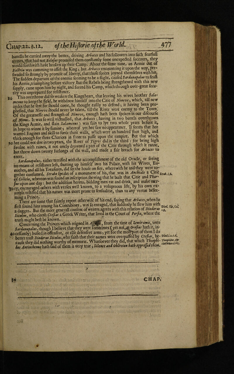 battells he carried away the better, driving Arbaces and his followers into fuch fearfull termes that had not Belojus promifed them conftantly Tome unexpe&ed fuccours, they would forthwith have broken up their Camp. About the fame time, an Armie Mot Baffria was comming to a flirt tne King ; but Arbaces encountring it upon the way, per- fwaded fo ftrongly by promite of liberty, that .thofe forces joyned themfclves with his, TThe fudden departure of the enemie feeming to be a flight, caufcd Saraanapalusx.otC3.il his Armie,triumphing before victory .But the Rebels beingftrengthened with this new fupply, came upon him by night, and forced his Camp, which through over-great lecu- rity was unprepared for refiftance. * ^ _ * . • , . / This overthrow did fo weaken the KingS.heart, that leaving his wives brother Sala- mems to keep the field, he withdrew himfelf intorhe Citie of Nineve; which, till new aydes that he fcrit for fhould come, he thought cafily to defend-, it having been pro- phefied that Nineve ihould never be taken, till the River were enemy to the^ Town. Of the greatnefle and ftrength of Nineve, enough hath been fpbken m our difcourfe of Nws. It was fo well vidtualled, that Arbaces ( having in two battels overthrown the Kings Armie, and (lain Salamenus) was fain to lye two whole years before it, in hope to winne it by famine*, whereof yet hee faw no appearance. It feems that hee wantal Engines and skill to force thofe walls, which were an hundred foot high, and thick enough for three Chariots in front to parte upon the rampire. But that which 30 hee could not doe in two years, the River of 'Tigris did in the third : for being high ‘ fwolne with raines, it not onely drowned a part of the Ciue through which it ranne, but threw down twenty furlongs of the wall, and made a fair breach for Arbaces to ^Sardanapalus, either terrified with the accomplirtiment of the old Oracle, or feeing ho means of refiftance left, fhutting up himfelf into his Palace, with Ins Wives, Eu- miches, and all his trcafures, did fit the houfe on fire, wherewith he and they were to: sether confumed. Strabo tpeaks of amonunientof his, that jwas in Anchiale a Clti of Cilicia whereon was found an infcription ihe wing that he built that Citie and Thar- ins upon one day: but the addition hereto, bidding men eat and drink, and make raer- fro rv encouraged others with yerfes well known, to a voluptuous life, by his own ex- ample teftified that his nature was more prone to fenfualiue, than to any vertuc belce- miT8he^ are fomc that faintly report otherwife of his end; faying that Arbaces,when he Hrft found him among his Concubines, was fo enraged, that fuddenly he flew him with t a dagger. But the more generall confent of writers agre^s with this relation of Diodorus f<7# Siculus, who citeehptejias a Greek Writer, that lived in the Court of Perfta, where the truth might beft be known. r „ . . Concerning the Princes which reigned in Affj^jp,, from the time of Sxmiramis, unto Sar damp alus, though I believe that they were fometimes ( yet not^sOrofius hath it, m- 40 ceffantly) bufied in offenfive, or elfe defenfive arms *, yet for the molEpart of them Ido . _ : better truft Diodorus Siculus,^ fcih that their names were overparted by Cteftas, bt- vM.ux.o. caufe they did nothing worthy of memorie. Whatfoe ver they did, that which lus Antiochems hath laid of them is very true Silence and oblivion hath opprejjedthent. chap: