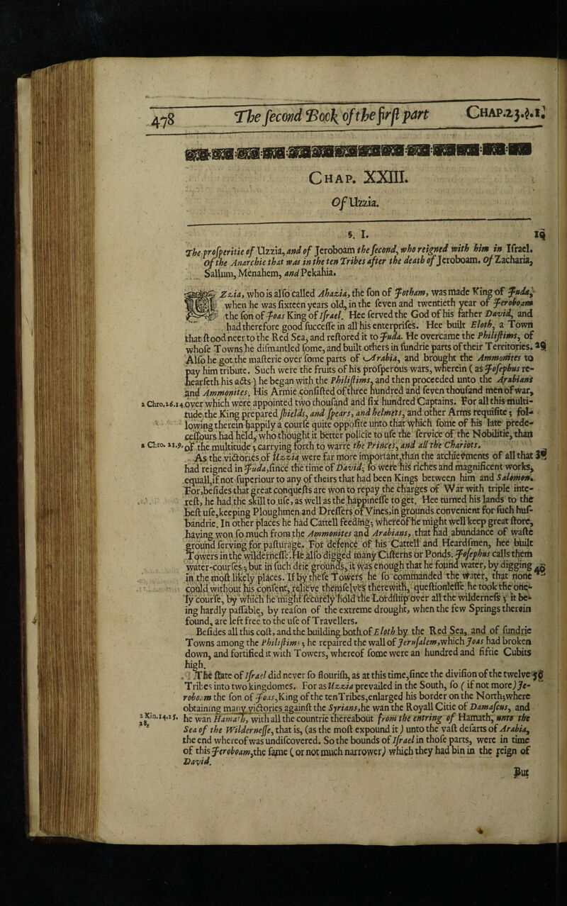 The fecond Eoc\ ofthefrfl part Chap.2. 3.3.1^ Chap. XXIIL Of Uzzia. 5.1. The vroferitie of Uzzia, and of Jeroboam the fecond, who reigned with him in Ifrael. of the Anarchie that was in the ten Tribes after the death ofJeroboam, of Zacharia, Sallum, Menahem, ^Pekahia. Zzia, who is alfo called Ahazia, the Ton of Jotham, was made King of $»da± when he was fixteen years old, in the fcvenand twentieth year of Jeroboam the fon of Joas King of ifrael. Hce ferved the God of his father David, and had therefore good fuccefle in all his enterprifes. Hee built Eloth, a Town that flood neer to the Red Sea, and redored it to Juda. He overcame the Philiftims, of whofc Towns he difmantled feme, and built others in fundrie parts of their Territories. Alfo he got the maderie over fome parts of Arabia, and brought the Ammonites to pay him tribute. Such were the fruits of his profperous wars, wherein ( as Jofephus rc- hearfeth his ads) he began with the Philiffims, and then proceeded unto the Arabians and Ammonites. His Armie confided of three hundred and feven thoufand men of war, 1 chro.*6.14 over which were appointed two thoufand and fix hundred Captains. Tor all this multi¬ tude the King prepared fields, and fears, and helmets, and other Arms requifite 5 fol¬ lowing therein happily a courfc quite oppofite unto that which fome of his late prcde- cefjours had held, who thought it better polici'e to ufe the fervice of the Nobilitie, than % Cl.ro. ‘t[ie multitude 3 carrying forth to warre the Princes, and all the Chariots. As the victories of Uzzia were far more important,than the atchieVments of all that 3® had reigned in JW^fince the time of David, fo were his riches ahd magnificent works, equall,if not fupcriour to any of theirs that had been Kings between him and Salomon* For ,befides that great conquefts are won to repay the charges of War with triple filte¬ red, he had the skill to ufe, as well as the happinefle to get. Hee turned his lands to the bed ufe,keeping Ploughmen and Dreflers of Vines,in grounds convenient for fuch hud bandrie. In other places he had Cattell feeding; whereof he might well keep great dore, having won fo much from the Ammonites and Arabians, that had abundance of wade ground ferving for padurage. For defence of his Cattell and Heardfmen, hee built Towers in the wildernefl’e. He alfo digged many CidethS or Ponds, Jofephtts calls them water-courfes3 but in fuch dric grounds, it was enough that he found water, by digging in the mod likely places. If by thefc Towers he fo commanded theater, that none ^ cofild without his confent, relie ve themfelves therewith, queftionleffe he took the onc*- Iy courfe, by which he might fecurely hold the Lorddlip over all the wildernefs 3 it be* ing hardly paffable, by reafon of the extreme drought, when the few Springs therein found, are left free to the ufe of Travellers. Befides all this cod, and the building bothof Eloth by the Red Sea, and of fundrie Towns among the Philiftims 3 he repaired the wall of Jerufalem,which Joas had broken down, and fortified it with Towers, whereof fome were an hundred and fifeie Cubits high. The date of ifrael did never fo flourifh, as at this time,fince the divifion of the twelve T ribes into two kingdomes. For as Uzzia prevailed in the South, fo (if not motc)Je* robo.m the fon of *7W,King of the tenTribes,enlarged his border on the Nortl^where obtaining manv yi(dories againd the Syrians,he wan the Royall Citie of Damafcus, and he wan Ham ado, with all the countrie thereabout from the entring of Hamath, unto the Sea of the Wildernefle, that is, (as the mod expound it) unto the vad defarts of Arabia, the end whereof was undifeovered. So the bounds of ifrael in thofe parts, were in time of this Jeroboam,the fame (or not much narrower,) which they had bin in the reign of David. . Pw J Kin. 14,1 f.