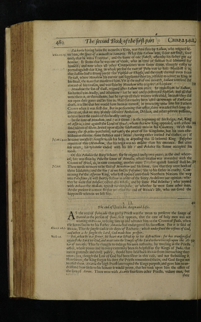 #. .... , • ' .&■ 480 Thefecwd ‘Book of the firjl part \o CuAPij.j,^ Zacharia having been fix monetbs a King, was then fiain by 'SaiUntj who rci^hedaf- tKin.1y.13. terhim, thefpace of amonethin Samaria. What this Sallum w£$, T<ioe not hna •, lave onely that he was a Traytour, and the fonne of oilcfabefh, whereby-his rara^h got no honour. It fee ms that he was otie of'thofe, who in ‘‘time of fe£iari had laboured for himfelf ♦, and now when all other COrhpetitors Were 'fitten doffin', thought' ^fily to prevail againft that King,*in whofe perfon the xzczpffthit wa§' fO' foil,- Manifeft it is* that had a ftrong partie rfor Ttphfah or Thdptfa-, and the ebaft thereof oven From Ttrzah where Menahem his cnemie and Oipplanter then lay,refofdd tb admit, as King iti his ftead, the man that murdered him.Yet at the end of one mdnrbth, -SkllurH revived. th<f reward of his treafon, and was fiain by Menahem wfib 'reignCahft%srpte. - 10 Men ahem the fon of Gadi, reigned after Sallum ten years. to* SaUum, his hatred was deadly, and inhumane: for he not onely deftlyMTiphJah, find all that were therein, or thereabouts, but hedipt up all their V/otnen wi^r-child, because they did not open their gates and let him in. Had this cruelty been Uftmdfth^ehge- Of Zatharias death, it is like that hee would have been as earned:, in pfocuringmnto him his1 Fathers Crown when it was firft due. But in performing that office,there Was ufed fuch long de¬ liberation, that we may plainly difeover Ambition, Difdain, and other private paffions, to have been the caufes of this beaftly outrage. In the time of Mena hein, -and ( as it fcfems ) in the beginning 6f his Reign, Pul, King a^Ajfy'ria, came againftThe Land of Ifruel *, whom this new King appealed, with a thou- 20 land talents offilver, levied upon allcthe fubftantialF men in his Gountrey. With this money the Israelite purchafedg not’onfely the peace of liis Kirigdome, but his ownefta- bliffiment therein: fome factious marl (belike ) having either invited Pul thither, or ( if jor.m.i.9.u he came uncalled) fought to ulTe his he% in depofing this ill-beloved King. 5pofephut reports of this cMetiahem, that his reign was no milder than his entrance. But aftet ten years, his tyrannie ended with his life : and Pekahia his Sonne occupied his room. •• • r Of this Pekahia, the ftory is ffiort: for he reigned onely two years •, at the end where¬ of, hee was fiain by Pekathe fonne of.Remalia, Whofe treafon was rewarded with the Crown of ifrdel, as, in time comming, another manH Treafon'againft himfelf ffiall be. 3® There needs no more to be;laid of Menahem and his fonne, lave that they were both of them Idolaters * and the fon ( as we find/in fofephus) like to his father in cruelty. Con¬ cerning P#/ the Adrian King, whofirft opened unto thofe Northern Nations the way into PaUfina ^ it will Ihortly follow in order of the Story, to deliver our opinion: whe¬ ther he were that Belofus (called alio Bdeffsi and by fome Phul Belochus) who joyned with Arhaces the Median, agfiinft Skrd-kHafhltts, or whether he were fome other man. At the prefent it is more fit that we relate ihe end of Uzzia s life, who out-lived the happinefie wherein we left him. 1 Fi ft i.I. ! > 4° The end of Uzzia his Reign and Life. AS the zeal of fehojada that godly Prieft was the mean to preferve the linage of David in the per fon of foas, fo it appears, that the care of holy men was not wanting tb Uzzia, to bring him up and advance him to the Crown of fuda, when the hatred borne to his Father Amazia had endangered his fucceflion. For it is faid of €hro,i arf.f. Uzzia, That he fought God in the dayes of Zechana ( which under food the vifions of God, and when as he fought the Lord, God made him proffer. Verfe 16. But, when he was fren?, his heart was lifted up to his defraction: for hee tranfgrefed ■again ft the Lord his God,and went into the Temple of the Lord to burn tncenfe upon the Al- JO tar of tncenfe. Thus he thought to enlarge his own authority, by medling in the Priefts office, whofe power had in every extremity been fo helpfullto the Kings of Juda, that ineere gratitude and civill policy, fhould have held back Uzzia from incroaching ther- upon ♦ yea, though the Law of God had been filent in this cafe, and not forbidding it. Howfoevcr,the King forgot his duty,the Priefts remembred theirs, and God forgatnot to affift them. Azaria the high Prieft interrupted the Kings purpofe,ahd gave him to un¬ derfund how little ro his honour it wOuld prove, that hee took upon him the office of shefonsof Aaron, T here were with Azarin fourfeore other Priefts, valiant men, but