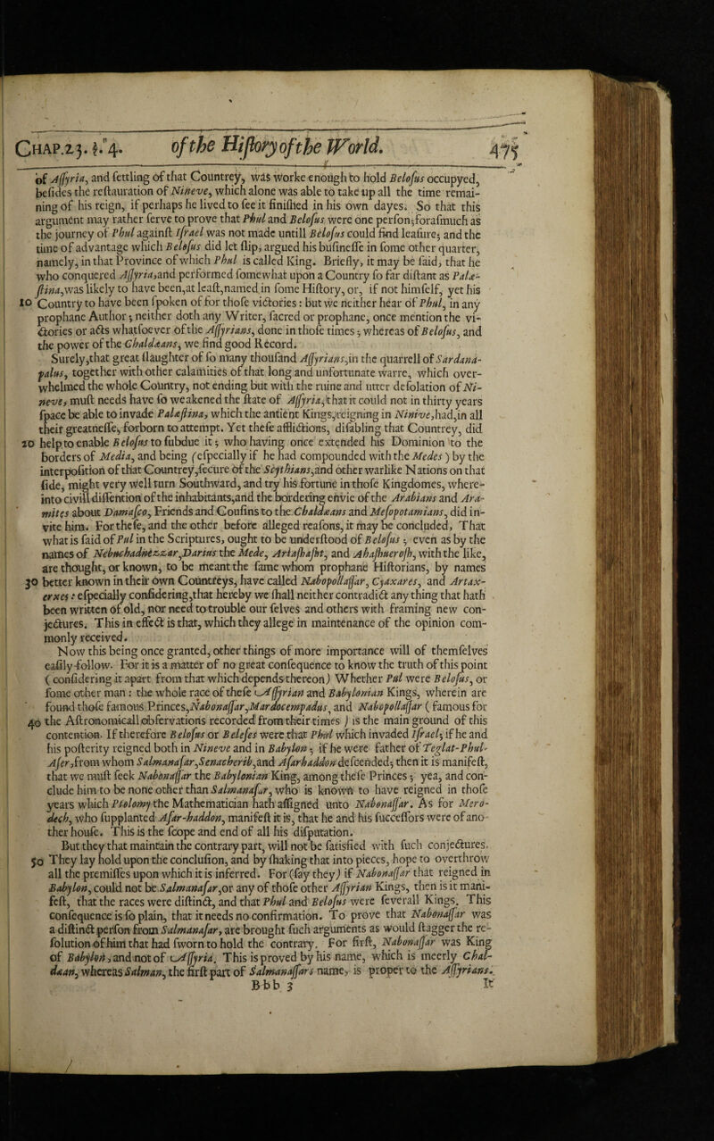 Ghap.23- $*4* of Affyria, and fettling of that Countrey, was worke enough to hold Belofus occupyed, befides the reftauration of Nineve, which alone was able to take up all the time remai¬ ning of his reign, if perhaps he lived to fee it finifiled in his own dayes, So that this argument may rather ferve to prove that Phul and Belofus were one perfon*,forafmuch as the journey of Phul againft ifrael was not made untill Belofus could find leafure5 and the time of advantage which Belofus did let flip, argued his bufinefle in fome other quarter, namely, in that Province of which Phul is called King. Briefly, it may be faid, that he who conquered Ajjyria,and performed fomewhat upon a Country fo far diftant as PaU- flinaywas likely to have been,at lcaft,named in fome Hiftory, or, if not himfelf, yet his io Country to have been fpoken of for thofe victories: but we neither hear of Phul, in any prophane Author ♦, neither doth any Writer, facred or prophane, once mention the vi- <ftories or a&s wha.tfoever of the Afjyrians, done in thofe times 3 whereas of Belofus, and the power of the Chaldaans, we find good Record. Surely,that great ilaughter of fo many thoufand Affyriansj.n the quarrell of Sardana- palus, together with other calamities of that long and unfortunate warre, which over¬ whelmed the whole Country, not ending but with the mine and utter defolation of Ni- neve, muft needs have fo weakened the Rate of Affyriafthat it could not in thirty years fpacebe able to invade PaUftina> which the antient Kings,>reigmng in Niniveall their greatneflei, forborn to attempt. Yet thefe afflictions, difabling that Countrey, did 20 help to enable Belofus to fubdue it 3 who having once extended his Dominion to the borders of Media, and being ('efpecially if he had compounded with the Mcdcs) by the interpofition of that Countrey,fecure of the Scythians yznd other warlike Nations on that fide, might very well turn Southward, and try his fortune in thofe Kingdomes, where- into civili diffention of the inhabitants,and the bordering errvie of the Arabians and Ara- mites about Damafcoy Friends and Coufins to the Chaldaans and Mcfopotami'ans, did in¬ vite him. For thefe, and the other before alleged reafons, it may be concluded. That what is faid of Pul in the Scriptures, ought to be underftood of Belofus -y even as by the names of Nebuchadnezzar ^Darius the Medey Ariajhajhty and Ahafhuerofhy with the like, are thought, or known, to be meant the fame whom prophane Hiftorians, by names 30 better known in their own Countreys, have called Nabopollaffar, Cyaxares, and Artax- erxes * efpecially confidering,that hereby we (hall neither contradict any thing that hath been written of old, nor need to trouble our felves and others with framing new con¬ jectures. This in effeCt is that, which they allege in maintenance of the opinion com¬ monly received. Now this being once granted, other things of more importance will of themfelves eafily-follow. For it is a matter of no great confequence to know the truth of this point ( considering it apart from that which depends thereon) Whether Pul were Belofus, or fome other man: the whole race of thefe ^Affyrian and Babylonian Kings, wherein are found thofe famous VnnctsyNabonafjaryMardocempadusi and Nabopollaffar ( famous for 40 the Aftroraomkall obfervations recorded from their times ) is the main ground of this contention. If therefore Belofus or Belefes were that Phul which invaded ifrael^ if he and his pofterity reigned both in Nineve and in Baby lon 5 if he were father of Teglat-Phud Afer,from whom SalmanafaryScnacheribyand Afarhaddon defeended*, then it is manifeft, that we muft feek Nab on afar the Babylonian King, among thefe Princes *, yea, and con¬ clude him to be none other than Salmanafr^ who is known to have reigned in thofe years which Ptolomy the Mathematician hath affigned unto Nabonaffar. As for Mero¬ ded) y who fupplanted Afar-haddony manifeft it is, that he and his fucceflbrs were of ano ther houfe. This is the foope and end of all his deputation. But they that maintain the contrary part, will not be fatisfied with fuch conjectures. 50 They lay hold upon the conclufion, and by fhaking that into pieces, hope to overthrow all the premiffes upon which it is inferred. For (fay they) if Nabonaffar that reigned in Babylon, could not beSalmanafaryor any of thofe other Affyrian Kings, then is it mani¬ feft, that the races were diftinCt, and that Phul and Belofus we re feverall Kings. This confequence is fo plain, that it needs no confirmation. To prove that Nabonaffar was a diftinCt perfon from Salmanajar, are brought fuch arguments as would ft agger the re- folutionofhim that had fworn to hold the contrary. For firft, Nabonaffar was King of Bdbyloti, and not of lMffyrid. This is proved by his name, which is meerly Chal- daany whereas Salman^ the nrft part of Salmanoffars name, is proper to the A (Tyrians, B b b 3 It