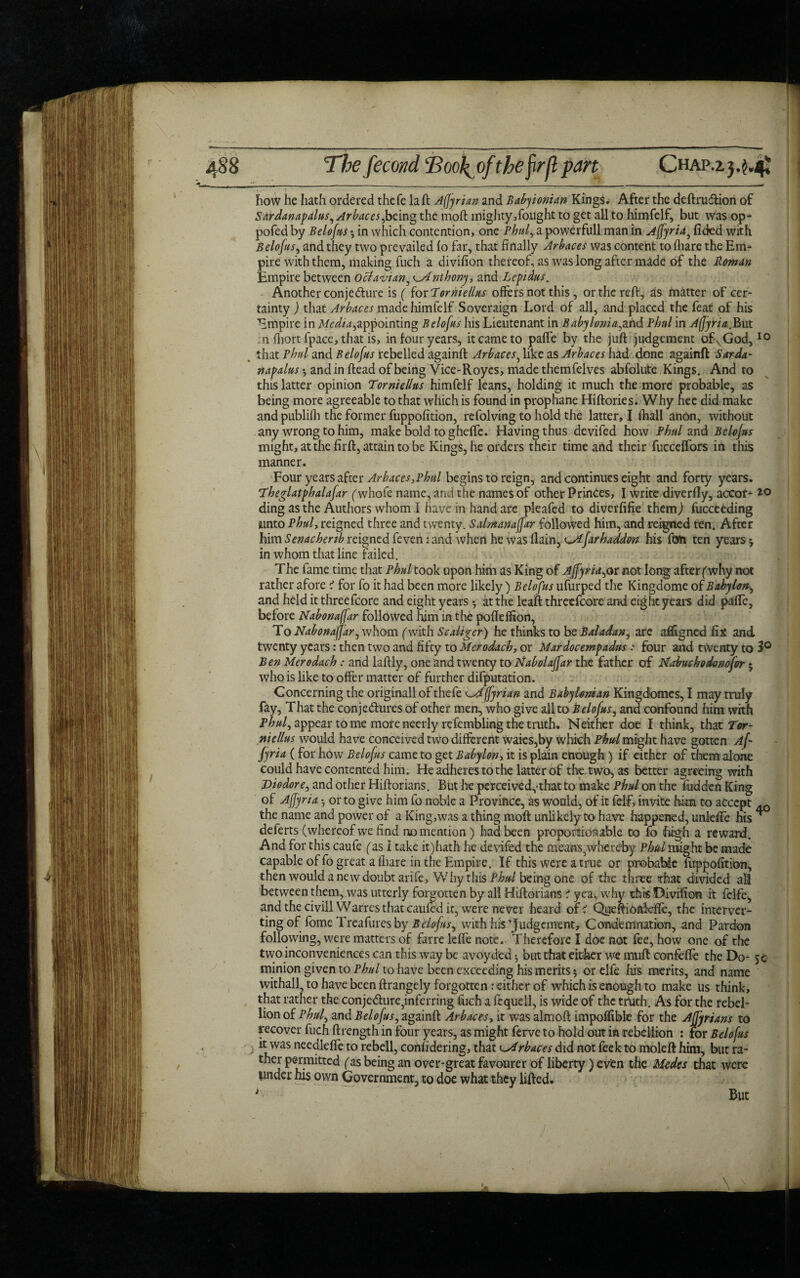 how he hath ordered thefe la ft Affyrian and Babylonian Kings. After the deftruCfion of Sardanapalus, Arbaces ybeing the moft mighty,fought to get all to himfelf, but was op- pofedby Belofus * in which contention, one Phul, a powerfull man in Affyrid, fided with Belofus, and they two prevailed (o far, that finally Arbaces was content to fliare the Em¬ pire with them, making fuch a divifion thereof, as was long after made of the Roman Empire between 0clavian, ^Anthony, and Lepidus. Another conjecture is ( for Torniellus offers not this, or the reft, as matter of cer¬ tainty ) that Arbaces made himfelf Sovereign Lord of all, and placed the feat of his Empire in Media*,appointing Belofus his Lieutenant in Baby Ionia,and Phul in Affyria, But n fliort fpace, that is, in four years, it came to paffe by the juft judgement ofkGod,10 _ that Phul and Belofus rebelled againft Arbaces, like as Arbaces had done againft Sarda- napalus-y and in ftead of being Vice-Roycs, made themfelves abfolute Kings. And to this latter opinion Torniellus himfelf leans, holding it much the more probable, as being more agreeable to that which is found in prophane Hiftories. Why hee did make and publifh the former fuppofition, refolving to hold the latter, I fhall anon, without any wrong to him, make bold tog heffe. Having thus devifed how Phul and Belofus might, at the firft, attain to be Kings, he orders their time and their fucceffors in this manner. Four years after Arbaces,Phul begins to reign, and continues eight and forty years. The glutphalafar (whofe name, and the names of other Princes, I write diverfiy, accof- ding as the Authors whom I have in hand are pleafed to diverfifie them) fucceeding unto Phul, reigned three and twenty. Salmanaffar followed him, and reigned ten. After him Senacherib reigned feven: and when he was (lain, ostfarhaddon his fan ten years ^ in whom that line failed. The fame time that Phul took upon him as King of AffyridyOr not long afterf why not rather afore 1 for fo it had been more likely ) Belofus ufurped the Kingdome of Babylon, and held it threefcore and eight years *, at the leaft threefcore ami eight years did paffe, before Nabonaffar followed him in the pofldfion, To Nabonaffar, whom (with Scaiiger) he thinks to be Baladan, are affigned fix and twenty years: then two and fifty to Merodach, or Mardocempadus: four and twenty to 3° Ben Merodach: and laftly, one and twenty to Nabolaffar the father of Nabuchodonofor 5 who is like to offer matter of further difputation. Concerning the originall of thefe Affyrian and Babylonian Kingdomes, I may truly fay, That the conjectures of other men, who give all to Belofus, and confound him with phuly appear to me more neerly refembling the truth* Neither doe I think, that Tor¬ niellus would have conceived two different waies,by which Phul might have gotten Af- jyria ( for how Belofus came to get Babylon, it is plain enough ) if either of them alone could have contented him. He adheres to the latter of the two, as better agreeing with Diodor e, and other Hiftorians. But he perceived,-that to make Phul on the fudden King of Affyrid • or to give him fo noble a Province, as would, of it felf, invite him to accept 4Q the name and power of a King,was a thing moft unlikely to have happened, unleffe his ^ deferts (whereof we find no mention) had been proportionable to fo high a reward. And for this caufe (as I take it)hath he devifed the means,whereby Phul might be made capable of fo great a (hare in the Empire. If this were a true or probable fuppofition, then would a new doubt arife, Why this Phul being one of the three that divided all between them, was utterly forgotten by all Hiftorians 1 yea, why this Divifion it fclfe, and the civillWarres that caufed it, were never heard of? Queftionkfie, the interver- ting of fome Treafures by Belofusy with his 'Judgement, Condemnation, and Pardon following, were matters of farre leffe note. Therefore I doe not fee, how one of the two inconveniences can this way be avoyded •, but that either we muft confeffe the Do- 5c minion given to Phul to have been exceeding his merits 5 or elfe his merits, and name withall, to have been ftrangely forgotten: either of which is enough to make us think, that rather the conje<fture5infcrring fuch a ft quell, is wide of the truth. As for the rebel¬ lion of Phuf and Belofus, againft Arbaces, it was almoft impolfible for the Afjyrians to recover fuch ftrength in four years, as might ferve to hold out in rebellion : for Belofus it was needleffe to rebell, considering, that Arbaces did not feek to moleft him, but ra- ther permitted (as being an over-great favourer of liberty) even the Medes that were under his own Government, to doe what they lifted. i But