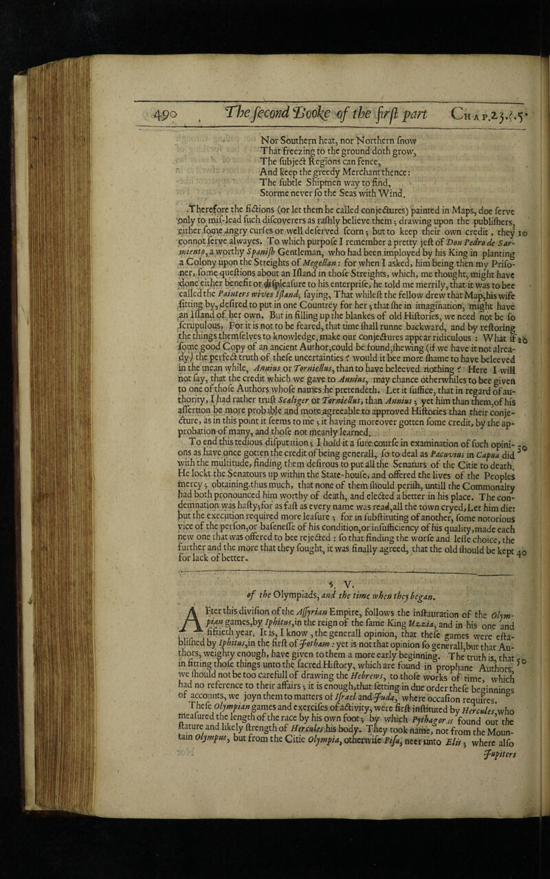 45?o The fecond'lJooke of the firft part 'CHAP.23.h5* Nor Southern heat, nor Northern fnow That freezing to the ground doth grow. The fubjed Regions can fence. And keep the greedy Merchant thence: The fubtle Snipmen way tp find, Storme'never fo the Seas with Wind. -Therefore the fidions (or let them be called conjedures) painted in Maps, doe ferve pnly to mif-lead fuch difcoverers as rafiily believe them-, drawing upon the publifhers, .either fome angry curfes or well deferved fcorn*, but to keep their own credit, they io connot ferve alwayes. To which purpofe I remember a pretty jeft of Don Pedro de Sar- rniento, a worthy Spanijh Gentleman, who had been imployed by his King in planting a Colony upon the Stteights of MegetUn: for when I asked, him being then my Prifo- ner, fome queftions about an Ifland in thofe Streights, which, me thought, might have done either benefit or #$pleafurc to his enterprife, he told me merrily, that it was to bee calledthe Painters wives ifland-, faying. That while ft the fellow drew that Map,his wife fitting by, defired to put in one Countrey for her ♦, that fhe in imagination, might have an Ifland of her own. But in filling up the blankes of old Hiftories, we need not be fo fcrupulous, For it is not to be feared, that time (hall runne backward, and by reftoring the things.themfelves to knowledge, make our conjedures appear ridiculous : What 1T26 fome good Copy of an ancient Author,could be found,(hewing (if we have it not alrea¬ dy ) the peifed truth of thefe uncertainties i would it bee more fliame to have beleeved in the mean while, Annins or Torniellus, than to have beleeved nothing ? Here I will not fay, that the credit which we gave to Annins, may chance otherwhiles to bee given to one of thofe Authors whofe names he pretendeth. Let it fuffice, that in regard of au¬ thority, I had rather truft Scaliger or Torniellus y than Annins3 yet him than them,of his after cion be more probable and more agreeable to approved Hiftories than their conje- <fture, as in this point it feems to me ^ it having moreover gotten fome credit, by the ap¬ probation of many, and thofe not meanly learned*. To end this tedious deputation *. I hold it a fure courfe in examination of fuch opini- ons as have once gotten the credit of being generall, fo to deal as Pacuvms in Capua did 3 with the multitude, finding them defirous to put all the Senaturs of the Citie to death. He loekt the Senatours up within the State-houfe, and offered the lives of the Peoples mercy 3 obtaining.thus much, that none of them fhould perifh, untill the Commonalty had both pronounced him worthy of death, and eleded a better in his place. The con¬ demnation was haftyffor asfaft as every name was read,all the town cryed,Let him die: but the execution required more leafure * for in fubftituting of another, fome notorious vice of the perfon,or bafenefle of his condition,or infufliciency of his quality,made each new one that was offered to bee rejeded : fo that finding the worfe and lefle choice, the further and the more that they fought, it was finally agreed, that the old (hould be kept 40 forlack of better. r ^ v. of the Olympiads, and the time when they began. AFter this divifion of the Ajfyrian Empire, follows the inftauration of the Olym¬ pian games,by iphitus,in the reign of the fame King Uz.zia, and in his one and fiftieth year* It is, I know, the generall opinion, that thefe games were efta- blifned by Iphitus,in the firft of fpotham : yet is not that opinion fo generall,but that Au¬ thors, weighty enough, have given to them a more early beginning. The’ truth is, that in fitting thofe things unto thy facred Hiftory, which are found in prophane Authors 5 we fliould not be too carefull of drawing the Hebrews, to thofe works of time, which had no reference to their affairs •, it is enough,that fetting in due order thefe be<finninaS ol accounts, we joyn them to matters of ifrael zndfuda, where occafion requires Thefeolympian games and cxercifes of adivity, were firft inftituted by Hercules'who meafured the length of the race by his own foot * by which Pythagoras found out the ftature and likely ftrength of HerculesHs body. They took name, not from the Moun¬ tain Olympus, but from the Citie Olympia, otherwife Pifa, necr unto Elis 5 where alfo J-upiters