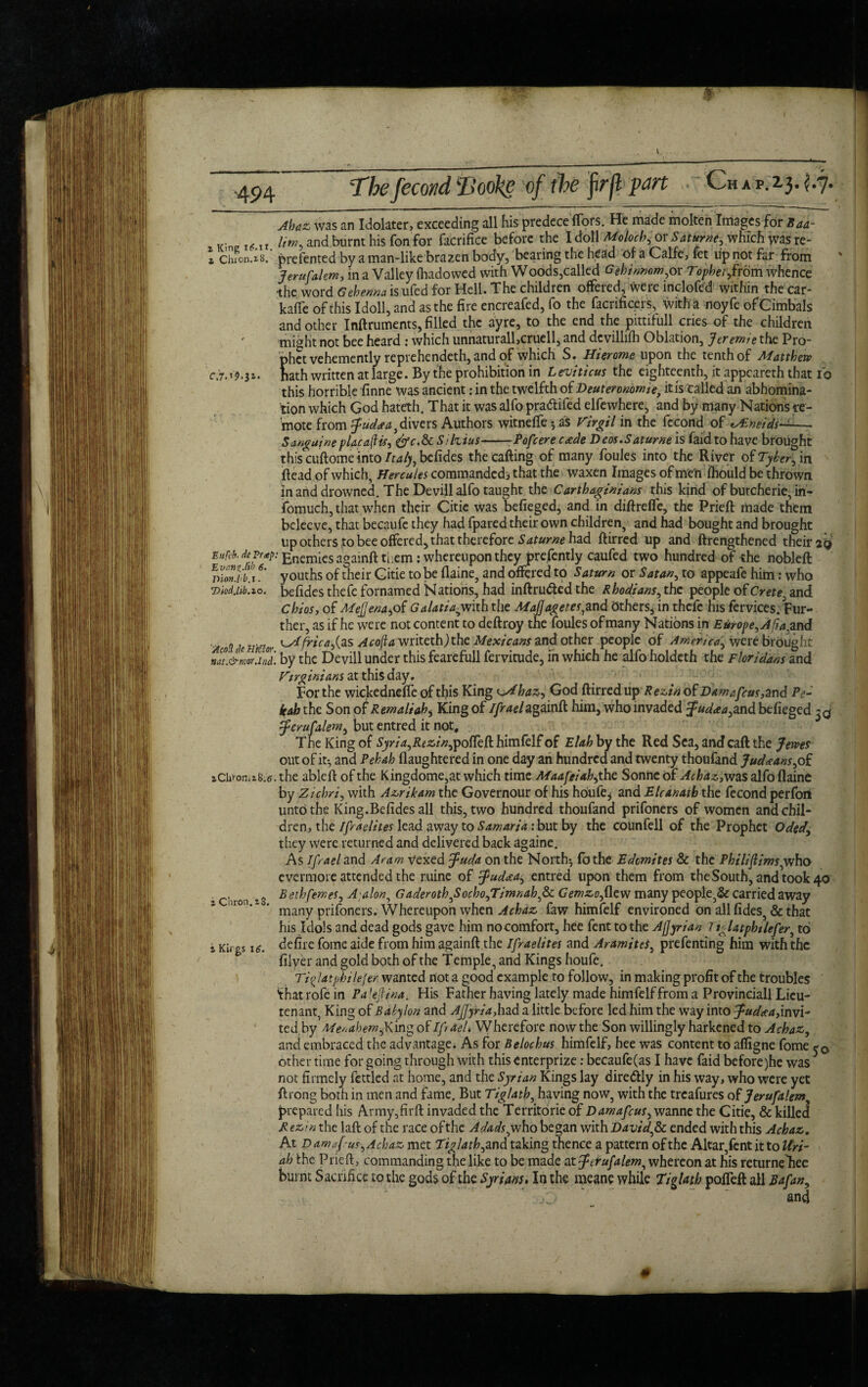 z King i(?.IX z Chion.iB. c.7.19.31. Ahaz was an Idolater, exceeding all his predece ftors. He made molten Images for Baa- lim, and burnt his fon for facrifice before the I doll Moloch, or Saturne, which was re- prefented by a man-like brazen body, bearing the head of a Calfe, fet up not far from Jerufalem, in a Valley ftiadowed with Woods,called Gehimcm,oY TophetJ.rom whence •the word Gehenna isufed for Hell. The children offered, were inclofed within the car- kaffe of this Idoll, and as the fire encreafed, fo the facrificers, with a noyfe ofCimbals and other Inftruments, filled the ayre, to the end the pittifull cries of the children might not bee heard : which iinnaturall,cruell, and dcvilliih Oblation, Jereirne the Pro¬ phet vehemently reprehendeth, and of which S. Hierome upon the tenth of Matthetv hath written at large. By the prohibition in Leviticus the eighteenth, it appcareth that To this horrible finne was ancient: in the twelfth of Deuteronomie, ins talled an abhomina- tion which God hateth. That it was alfo pra&ifed elfewhere, and by many Nations re¬ mote from Judaea, divers Authors witneffe -as Virgil in the fecond of e/£neids-—- Sanguine placa(Us, &c.8c Silvius--Pofcere c<ede Deos.Saturne is fafd to have brought this cuftome into Italy, befides the calling of many foules into the River of Tyler., in Head of which, Hercules commanded* that the waxen Images of men ihould be thrown in arid drowned. The Devill alfo taught the Carthaginians this kind of burcherie, in- fomuch, that when their Citie was befieged, and in diftreife, the Prieft made them beleeve, that becaufe they had fpared their own children, and had bought and brought up others to bee offered, that therefore Satume had ftirred up and lengthened their 2^ Eufc'b. de Prap; gnemies ngainft them: whereupon they prefently caufed two hundred of the nobleft fSZZjib' 1?* youths of their Gitie to be llaine, and offered to S aturn or S at an, to appeafe him: who Diod.iib.io. befides thefe fornamed Nations, had inftru&ed the Rhodians, the people of Crete, and Chios, of MeJJena^of Galatia^with the Mafjagetes,and Others, in thefe his fervices. Fur¬ ther, as if he were not content to deftroy the foules of many Nations in Europe, A fa.and '■AeoUamor ^ frica&s A cojl a mitcth) the Mexicans and other people of America, were brought nut.&mor.ind. by the Devill under this fearefull fervitude, in which he alfo holdcth the Floridans and Virginians at this day. For the wickedneffe of this King zAhaz, God ftirred up R ezin of Dam a feus,and Pe- kah the Son of Remaliabi King of Ifraelagainft him, who invaded Judaea,and. befieged 33 jerufalem, but entred it not, The King of Syria,Rezin,pofCc{i himfelf of Elab by the Red Sea, and caft the Jems out of it-, and Pehah llaughtered in one day an hundred and twenty thoufand Judmans,of iCivoniiS.5. the ableft of the Kingdome,at which time Maafeiah^ the Sonhe of Achaz, was alfo flaine by Zichri, with Azrikam the Governour of his houfe* and Elcanath the fecond perfori unto the King.Befides all this, two hundred thoufand prifoners of women and chil¬ dren, the Ifraelites lead away to Samaria: but by the counfell of the Prophet Oded, they were returned and delivered back againe. As Ifrael and Aram vexed Juda on the North} fo the Edomites & the Philiftims,who evermore attended the ruine of fudata, entred upon them from theSouth,andtook40 Beth femes, A;alon, Gaderoth,Socho,Timnah,Sc Gemzo, flew many people,& carried away many prifoners. Whereupon when Achaz faw himfelf environed on all fides, & that his Idols and dead gods gave him no comfort, hee fent to the Afjyrian I tglatphilefer, to defire fome aide from him againft the Ifraelites and Aram it ts, prefenting him with the filver and gold both of the Temple, and Kings houfe. Ti^latphilejer. wanted not a good example to follow, in making profit of the troubles 'that rofe in Pa’ejfina; His Father having lately made himfelf from a Provinciall Lieu¬ tenant, King of Balylon and AJJyria,had a little before led him the way into Judtea,invi- ted.by Menabemf\\n* of Ifrael. Wherefore now the Son willingly harkened to Achaz, and embraced the advantage. As for Belochus himfelf, hee was content to affigne fome other time for going through with this enterprize: becaufe(as I have faid before)he was3 not firmely fettled at home, and the Syrian Kings lay dire&ly in his way, who were yet ftrong both in men and fame. But Tiglath, having now, with the treafures of Jerufalem prepared his Army,firft invaded the Territorie of Damafcus, wanne the Citie, & killed Rezin the laft of the race of the Adadsfwho began mshDavid,& ended with this Achaz. At D am ifr us, Achaz met Tiglath, and taking thence a pattern of the Altar,fent it to Uri¬ ah the Prieft, commanding the like to be made at fdufalem, whereon at his returne fiee burnt Sacrifice to the gods of the Syrians. In the meane while Tiglath pofleft all Bafan, j! and z Chron. t$. i Ku gs 16.