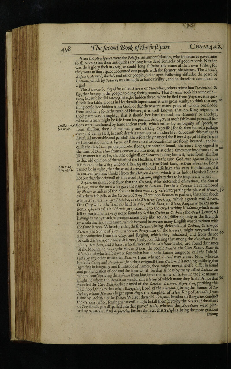 Afb 7-i-t' Efay The fecond <Boo\offhefyrfl part CHAP.24.^2. After the Abort?enesjmz the Pel*fat, an ancient Nation, who fometim es gave name to all Greece: but their antiquities are long fince dead,for lacke of good records. Neither was their glory fuch in Italy, as could long fuftaine the name of their own Tribe , for they were inlhort fpace accounted one people with the former inhabitants. The Steam, Aufones, Arunci, Rutili, and other people, did in ages following difturbe the peace of Latium, which by Saturne was brought to lome civility; and he therefore canonized as 3 gThis Saturne S. Au^ufline called Sterces or Sterculius, others terme him Stenutins, & fay that he taught the people to dung their grounds. That L mum took his name of Sa¬ turn, becaufe he did latere,that is,lie hidden there, when he fled from Jupiter, it is que- ftionlefle a fable For as in Heathenifli fuperftition, it was great vanity to think that any thing could bee hidden from God, or that there were many gods of whom onefledde from another-, fo in the truth of Hiftory, it is well known, that no King reigning in thofe parts was fo mighty, that it ftiould bee hard to find one Country or another, wherein a man might be fafe from his purfuit. And yet, as moft fables and poeticall fic- saiib m e tions were occafioned by fome ancient truth, which either by ambiguity of fpeech, or fome allufion, they did maimedly and darkely expreffe ( for fo. they famed a pallage .over a River in Hell, becaufe death is a paflage to another life : & becaufe this pallage is ' hatefull,lamentable,and painfull, therefore they nameed the River Syx9ofHaxciCoc)t*s of Lamentation,and Acheron, of Paine * fo alfo becaufe men are ftonie-heai ted •, and be¬ caufe the Greek ^people,and (tones, are neerc in found, therefore they eigned in ^ the time of Deucalion ftones converted into men, as at other times men into (tones. J in like manner it may be, that the originall oiSaturnes hiding himielf, was fome allulun to that old opinion of the wifeft of the Heathen, that the true God was ignotus Deus, as it is noted in the Ads •, whence alfo Efay of the, true God faies, tuDeus abdens te. For it cannot be in vaine, that the word Saturnus (hould alfo have this very fignification, if it be derived i^as fome thinke) from the Hebrew Satar, which is to hide : Howbeit I denie not but that the original! of this word, Latiumy ought rather to be fought eife where. Reyneccius doth conjecture that the Ceteans, who delcended of Cethimy the Son of Javan, were the men who gave the name to Latium. For thefe Ceteans areremembred by Homer as aiders of the Trojans in their warre. ^.rabo interpreting the place of Homer, 3 o calls them fubjc&s to the Crown of Troy. Hereupon Reynecctus gathers, that their abode was in A ia : viz. in agro Elanico, in the Elaitian Territory, which agreeth with Strabo* Of a City which the AeoJians held in A\iay called El<eaJ or Eiaia,P aujantM makes men- tion:Suphanus calls it Cidxmis,or (according to the Greek writing)Cidams,which name laft rehearfed hath a very ncere (ound to CethiinyCitim.or C thim 5 the Greek Letter(2?y having(as manyteachja pronunciation very like to{TH)differing only in theftrength or weakednefle of utterance, which is found betweene many Englilh words written with the fame letters. Wherefore that thefe Ceteans, being defeended of Cethim, Cittimy or Kit urn the Sonne of Javany who was Progenitor of the Greekes, might very well take a denomination from the City, and Region, which they inhabited, and from thenCe be called EUites or Elaites,it is very likely, confidering that among the Arcadians/ho- dans, Aeto/ians^md Eleans, who all were of the Aeolique Tribe, are found the names of the Mountaine Ed us, the Haven EUas, the people Elait*, the City EUus, Elan^c Elateia of which laft it were fomewhat harfli in the Latine tongue to call the Inhabi- tants by any other name then Elatini, from whence Latini may come. Now whereas both the Ceui and Arcadians,had their originall from Cethim fit is nothing unlikely,that aareeinrr in language and fimilitude of names, they might neverthelefte differ in lound and pronunciation of one and the fame word. So that as he is by many called Sabinus,to whom fome(deriving thc-Sabines from him,) give the name of Subus: in the like manner iiii°ht he whom the Arcadians would call Elatus{o£ which name they had a Prince that 1 , founded the City EJateiu)hcc named of the Ceteans Latiuus. Reynecctus, purfuing this likelihood,thinkes that when Eurypilus, Lord of the Ceteans, ( being the Sonne ofTV lephus, whom Hercules begat upon Auge, the daughter of Aleut King of Arcadia ) was flainc by Achilles in the Trojan Warre: then did Telephus, brother to Eurypilus,conduct the Ceteans, who (fearing what evill might befall themfelves by the Greeks jf the affairs ofTrc) fliouldgoeill)pa(fed into that part of Italy, whereas the Arcadians were plan¬ ted by Oeaotnw. And Reynecctus farther thinkes^ that Telephus being the more gracious ■ .. among