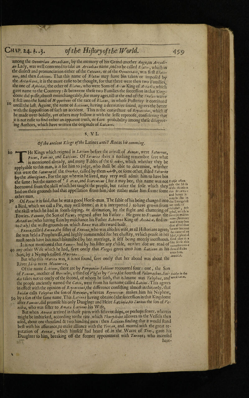 among the Oemtrian Arcadians, by the memory of his~Grand-mother Auge5an Arcadi- . an Lady, was well contented to take an Arcadian name,and to be called E latw, which in the dialed and pronunciation either of the Ceteans, or,of the Qenotnans, was fit ft Elati- nw, and then Latinus, That this name of Elatus may have bin taken or impofed by the Arcadians, it is the more eafie to be thought, for that there were then two Families the one of Aphidas, the other of Elatus, who were Sons of Arras King of Arcadia^which gave name to the Countrey : & betweene thefe two Families the fucceftion in that Kin<*- dome did pafte,almoft enterchangeably,for many ages,till at the end of the Troian warre i it fell into the hand of Hppotheus of the race of Elatus, in whofe Pofterity it continued 10 untill the laft. Againe, the name ol Latinus, having a derivative found, agi ees the better with the fuppofition of fuch an accident. This is the conjedure of Reyneccius^ which if he made over-boldly, yet others may follow it with the lefte reproofe, considering that it is not eafie to find either an apparent truth, or faire probability among thefe difagree- ing Authors, which have written the originals of Latium. / __ _: _.__ _ 5. VI. / ‘ ; . h 'J r • : ■>- Of the ancient Kings of the Latines until! afsneas his camming. ko *' I* He Kings which reigned in Latium before the arivall of Aeneas, were Satumus, f icus^ Taurus, and Latinus. Of Sa'urr.e there is nothing remembre favewhat JL js mentioned already, and many Fables of the G eekes^ which whether they be applyable to this man, it is for him to judge, who (hall be able to determine, whether this were the Saturne of the Greekes^ called by them kPoV®-, or fome other, ftiled Saturne by the Aborigines„ For the age wherein he liyed, may very well admit him to have bin the fame: but the names of * S eri es,and Sitrcuuus (for it may bee, this name was not Evk* often borrowed from the skill which hee taught the people, but rather the foile which they^^j^* laid on their grounds had that appellation from him) doe rather make him feeme fome dests lie- cei'Ciii i other man ' an£^l,1cncc :5 3° Of Ptcw it is faid,that he was a good Horfe-man. The fable of his being changed into IXJangthil a Bird, which we call a Pie, may well feeme (as it is interpreted) to have grown from we rcadc of ^ the skill which he had in footh-faying, or divination, by the flight and chattering of is Fowics. Fauuus, the Son oiPicus, reigned after his Father He gave to Evander the imerpn tedo-?- Arcadian (who having flain by mifchance his Father Echemus King of Arcadia, fled in- 3-/may b£ to Laly) the waftc grounds on which Rome was afterward built. that after that Fauna,called Fatua,the After of Faunus,who was alfo his wife,as all Hiftorians agree5 file was held a Propheteflfc,and highly commended for her chaftity, which praife in her Mo^rpieakd muft needs have bin much blemi(iied by her marriage, it felf being meerly inceftuoiis, God^th« in a Ids not mentioned that Fauna* had by his fifter any childe, neither doe we read of 40 any other Wife which he had, fave onely that Virgil gives unto him Latinus as his iWd iv.cke Son, by a Nymph called Martga, ■ . . But who this Mama was, it is not found, fave onely that her aboad was about the River_Z-z’/^ neere Minturn*^ . .. •• Of the name L itinusy there are by Pomponius Sabinus recounted four: one, the Son of Faunus, another of Hercules a third of V/yJJes by circejthc fourth of Telemachus.Sui- Suidas in the das takes notice onely of the fecond, of whom he faith, that is hname was Telephus, and w°td uunu the people anciently named the Cetii^ were from his furname called Latini. This agrees in effed with the opinion of Rejnecciusjht difference confifting almoft in this only, that Suidas calls Telephus the fon of Herculeswhereas Reynecciu makes him his Nephew, 50 by a fon of the fame name.This L at inns having obtained the fucceftion in that Kingdome after Faunus,did promife his only Daughter and Heire Lavinia>to lurkm the fon of Ve- nilia, who was fifter to Amata Latinus his Wife, But when Aeneas arrived in thofe parts with fiftcene fhips, or perhaps fewer, wherein might be imbarked, according to the rate which Thucydides allowes to the Veftels then ufed, about one thoufand & two hundred men: then Latinus finding that it would ftand beft with his aftitrance^to make alliance with the Troian, and moved with the great re¬ putation of Aeneas, which himfelf had heard of in the Warre of Troy, gave his Daughter to him, breaking off the former appointment with Turnus * who incenfed - , - — / here-