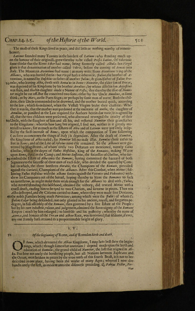 «< Chap.14- M- of the Hi/hr ie of the IVor Id. 501 The mod ofthefe Kings lived in peace, and did little or nothing worthy of remem¬ brance. Latinus founded many Townes in the borders of Latium: who (landing much up¬ on the honour of their originall, grew thereby to be called Prifci Latini. Of Tiber intis fome thinke that the River Tiber had name, being formerly called fibula :but Virgil gives it that denomination of another called Tibris, before the coming of Aeneas into Half. The Mountain Aventinus had name ( as many write) from Aventinus King of the Albanes, who was buried therin : but Virgil hath it otherwife. Julius,the brother of A- ventinus, is named by Ettfcbius as father of another Julius, & grandfather of Julius Pro- ■j0 cuius, who leaving Alba, dwelt with Romu 'us in Rome .* Numitror, the elder fon of Procas, was deprived of his Kingdome by his brother Amulius • by whom alfo his fon Aegeflhus was (lain, and Ilia his daughter made a Nunne of Vefia, that thereby the iftue of Numi- tor might be cut off.But Ihe conceived two Tons, either by her Uncle Amulius, as fome think *, or by Mars, as the Poets feign *, or perhaps by fome man of warre. Both the chil¬ dren, their Uncle commanded to be drowned, and the mother buried quick, according to the law 5 v^hichfo ordained, when the Veftall Virgins brake their chaftitie. Whe¬ ther it was fo, that the mother was pardoned at the entreatie of Antho, the daughter of Amulius, or punifhed as the Law required(for Authors herein doe varie) it is agreed by all, that the two children were preferved, who afterward revenged the cruelty of their *oUncle, with the (laughter of him and all his, and reftored Numitor their grandfather to the Kingdome : wherein how long bee reigned, I find not, neither is it greatly ma¬ terially know*, for as much as the Eftates of ^£4 and of were prefently eclip- fedby the fwift increafc of Rome * upon which the computation of Time following ( as farre as concernes the things of Italy ) is dependant. After the death of Numitor, the Kingdome of Alba ceafed •, for Numitor left no male ifliie. Romulus chofe rather to live in Pome *, and of the Line of Sylvius none elfe remained. So the Albanes were go¬ verned by Magiftrates *, of whom onely two Dictators are mentioned, namely Caius Cluilius, who in the dayes of Tnilus Hofilius, King of the Romanes, making Warre . upon Romes dyed in the Camp •, and Metius Stiffetius, the fucceflbr of Cluilius, who fur- 'jo rendred the Eftate of Alba unto the Romans, having committed the hazzard of both $ignories to the fuccefle of three men of each fide, who decided the quar tell by Com¬ bat: in which, the three brethren Hordtii, the Champions of the Romans, prevailed againft the Curiatii, Champions of the Albanes. After this Combat, when Metius (fol¬ lowing Tullus Hofliiius with the Albane forces againft the Veientes and Fide nates) with¬ drew his Companies out of the battail, hoping thereby to leave the Romanes to fuch an overthrow, as might make them weak enough for the Albanes to deal with ^ Tullus, who notwithstanding this falfehood, obtained the victory, did reward Metius with a cruell death, Caufing him to be tyed to two Chariots, and fo torne in pieces. Then was Alba deftroyed,arid the Citizens carried to Rome, where they were made free Denizens, 40 the noble families being made Patricians• *, among which were the Julii: of whom C. Julius Cafar being defeended, not only gloried in his ancient, royall, and forgotten pe- degree, in full affembly of the Romans, then governed by a free Eftate of the People : but by his rare induftrie,valour,and judgement,obtained the Soveraignty of the Romane Empire (much by him enlarged) to himfelfe and his pofterity •, whereby the name of Aeneasand honour of the Trojan and filban Race, was fo revived,that feldome,ifever, any one Family hath attained to a proportionable height of glory0 5. V. 50 Of the beginning ^Rome, and of Romulus birth and death. OF Rome, which devoured the Alban Kingdome, I may here beft (hew the begin¬ nings, which (though fomewhat uncertain ) depend much upon the birth and education of Romulus, the grand-child of Numitorthe laft that reigned in Al¬ ba. For how not onely the bordering people, but all Nations between Puphrates and the Ocean, were broken in pieces by the yron teeth, of this fourth Bead, it is not to bee deferibed in one place, having been the worke of many Ages*, whereof! now doe handle onely the firft, as incident unto the difeourfe preceding, i?. Fabius Pictor, Por- tins