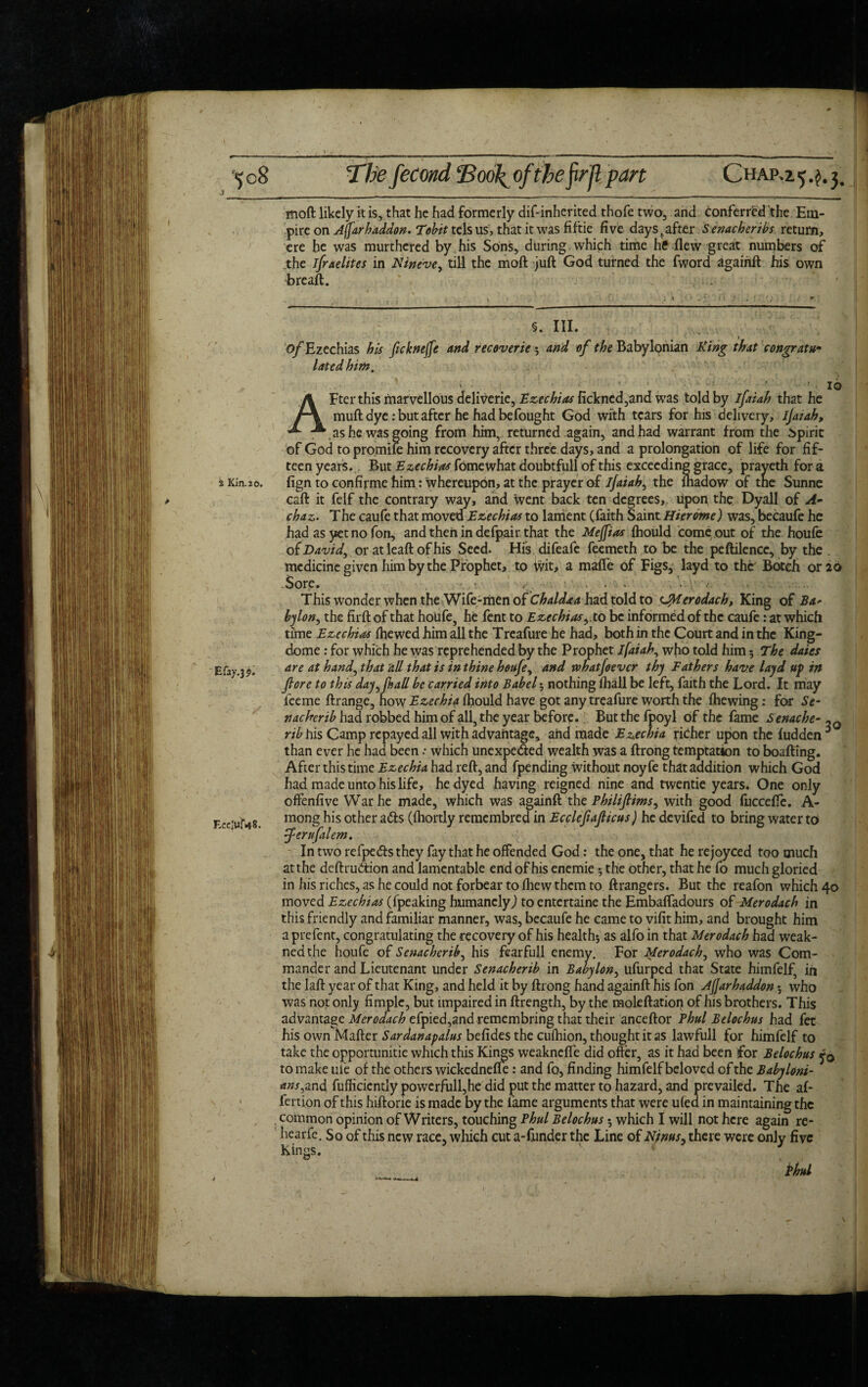 ’<)o8 Thefecond ‘Boo\ ofthefirfl part CHAP.25.^3. moft likely it is, that he had formerly dif-inherited thofe two, and conferred the Em¬ pire on Afarhaddon. Tobit tels us, that it was fiftie five days tafter Senacheribs return, ere he was murthered by his Sons, during which time he flew great numbers of the ifraelites in Nineve, till the moft juft God turned the fword againft his own breaft. . §. III. of Ezechias his fukneffe and recoveries and of the Babylonian King that congratu¬ lated him. 2 Kin. 20. Efay.39. F.ccluf<48. AFter this marvellous dclivcrie, Ezechias fickned,and was told by ifaiah that he muft dye: but after he had befought God with tears for his delivery, ijatah, , as he was going from him, returned again, and had warrant from the Spirit of God to promiie him recovery after three days, and a prolongation of life for fif¬ teen years. But Ezechias fome what doubtfull of this exceeding grace, prayeth for a fign to confirme him: whereupon, at the prayer of ijaiah, the fhadow of tne Sunne caft it felf the contrary way, and went back ten degrees,, upon the Dyall of A- chaz. The caufe that moved Ezechias to lament (faith Saint Hierome) was, becaufe he had as yet no fon, and then in defpair that the Meffias fhould come out of the houfe o (David, or atleaft of his Seed. His difeafe feemeth to be the peftilencc, by the . medicine given him by the Prophet, to Wit, a mafle of Figs, layd to the Botch or 26 Sore. , ..... -• - This wonder when the Wife-men of Chaldaa had told to CMerodach, King of Ba¬ bylon, the firft of that houfe, he fent to Ezechias, to be informed of the caufe .* at which time Ezechias ftjewed him all the Treafure he had, both in the Court and in the King- dome : for which he was reprehended by the Prophet ifaiah, who told him5 The daies are at hand, that all that is in thine houfe, and whatfoever thy Fathers have layd up in fore to this day, fall be carried into Babel 3 nothing fhall be left, faith the Lord. It may fee me ftrange, now Ezechia ihould have got any treafure worth the fhewing: for Se¬ tt acker ib had robbed him of all, the year before. But the fpoyl of the fame Senache- ,3 rib his Camp repayed all with advantage, and made Ezechia richer upon the hidden ^ than ever he had been .* which unexpe&ed wealth was a ftrong temptation to boafting. After this time Ezechia had reft, and fpending without noyfe that addition which God had made unto his life, he dyed having reigned nine and twentie years. One only offenfive War he made, which was againft the Philifiims, with good fuccefle. A- mong his other a<fts (fhortly remembred in Ecclefiaficus) he devifed to bring water to feruftlem. In two refpedts they fay that he offended God: the one, that he rejoyced too much at the deftru&ion and lamentable end of his enemie •, the other, that he fo much gloried in his riches, as he could not forbear to fhew them to ftrangers. But the reafon which 40 moved Ezechias (fpeaking humanely,) to entertaine the Embafladours of Merodach in this friendly and familiar manner, was, becaufe he came to vifit him, and brought him aprefent, congratulating the recovery of his health*, as alfo in that Merodach had weak- nedthe houfe of Senachcrib, his fearfull enemy. For Merodach, who was Com¬ mander and Lieutenant under Senacherib in Babylon, ufurped that State himfelf, in the laft year of that King, and held it by ftrong hand againft his fon Ajjarhaddon 5 who was not only fimplc, but impaired in ftrength, by the moleftation of his brothers. This advantage Merodach efpied,and remembring that their anceftor Phul Belochus had fet his own Mafter Sardanapalus befides the cufhion, thought it as lawfull for himfelf to take the opportunitie which this Kings weaknefie did offer, as it had been for Belochus fo to make ufe of the others wickednefle: and fo, finding himfelf beloved of the Babyloni- ans..and fuflicicntly powerfull,he did put the matter to hazard, and prevailed. The af- fertion of this hiftorie is made by the fame arguments that were ufed in maintaining the common opinion of Writers, touching Phul Belochus *, which I will not here again re- liearfe. So of this new race, which cut a-funder the Line of Njnus, there were only five Kings. Phul