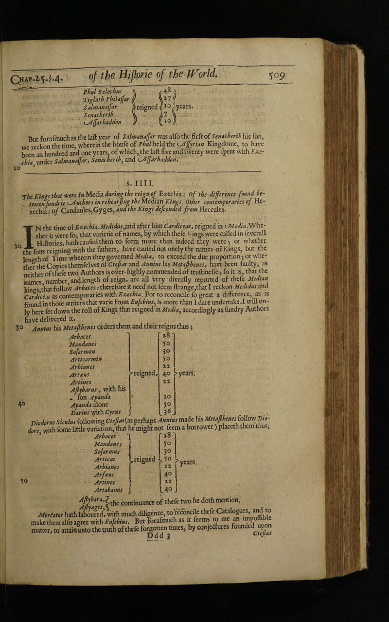 (3hAP.2,5*M* ^ - /__ , -—- of the Hijbrie of the World. 481 Phul Belochu* J ‘Tiglath philaffar ff Salmanafjar ^reigned l10 }, years. Senacherib 'k A 7 far h addon )) ' 10 But forafmuch as the laft year of Salmanazar was alfo the firft of Sendcherib his fon, we reckon the time, wherein the houfe of Phul held the ^Mffyrian Kingdome, to have been an hundred and one years, of which, the laft five and twenty were fpent with Eze- chid under Salwanaffar, Sendcherib, and Affarhaddon. 10 §. Ill I. The Kinrs thdt were in Media during the reign of Ezechia: of the difference found be¬ tween fundrie e>Authors in rehearfing the Median Kings. Other contempordries of He- ; zechia: of Candaules,GygeS, dnd the Kings defended from Hercules. IN the time ofEzechiaWedidus^nd after him Cardiceas, reigned in Cbtedid.Whe¬ ther it were fo, that varietie of names, by which thefe K ings were called in feverali Hiftories, hath caufed them to feem more than indeed they were 5 or whether the fons reigning with the fathers, have caufed not onely the names of Kings, but the length of Time wherein they governed Medid, to exceed the due proportion; or whe¬ ther the Copies themfelves of Ctefias and Annius his Met aft herns, have been faulty, as neither of thefe two Authors is over-highly commended of truftinefte5 fo it is, that the names number, and length of reign, are all very diverfly reported of thefe Median kings that follow Arbaces .-therefore it need not feem ftrange,that I reckon Medidus and Cardice.x as contemporaries with Ezechia. For to reconcile fo great a difference, as is found in thofe writers that varic from Eufebiu^ is more than I dare undertake .1 will on¬ ly here fet down the roll of Kings that reigned in Media^ accordingly as fundry Authors have delivered it. 30 Annius his Metafthenes orders them and their reigns thus 5 40 Arbaces Mandanes Sofarmon Articarmin Arbianes j Art k»s > reigned. Artines Aft 1 barns, with his », ion A panda Apanda alone Darius with Cyrus j 28^ 50 30 50 22 “ t 40 > years; 22 20 30 36J Diodorus Siculus following Ctefias{as perhaps Annius made his Metafthenes follow Dio- dore5 with fome little variation, that he might not feem a borrower) placeth them thus5 ArbaceS Mandanes Sojarmus Articas Arbianes Arfeus Artines Artabanus ‘1 feigned 28 50 30 >70 > ! 22 1 11 I years. 40 22 [ 14° J * , . % . : , ,, continuance of thefe two he doth mention. MerUtor hath laboured’ with much diligence, to reconcile thefe i° matter, to attain unto the truth of thefe fogotten tunes, by conjectures fonndedj^on