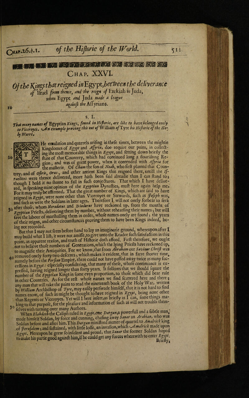 £)ha*»2-6.$. of the Hijlorie of the World. id w* *s§i«w«*w#sw Chap. XXVI. Of the Kings that reigned in 'Egypt,bet't»een the deliverance j of Ifrael fromtbmce, and'the reign of Ezekiah <#Juda, when Egypt and Juda made a league againfl the A (Tyrian $. io §. I. tbatmmj names $f Egyptian Kings, found in Hifiorie, are like to have belonged onely- to Viceroy ts. sj*» example proving this out of William of T yre hts Hiftone of the Ho- ly Wane, ^Hc emulation and quarrels arifing inthefe times, between the mightie Sh Kingdomes of Egypt and jfryria, doe require our pains, in colled- ing the moft memorable things in Egypt, and fetting down briefly the ftateof that Countrey, which had continued long ,a flourilhing Re¬ gion , and was of great power, when it contended with Ajjyria for ____ thc mafteric. Of Cham the fon of Noah, who firft planted that Coun- trev anddf Oftris, Orus, and other arttient Kings that reigned there, untill the if- rJiLr were thence delivered, more hath been faid alreadie than I can ftand to; though 1^hold it no fhame to fail in fuch conjedures. That which I have delive¬ red in fpeaking mine opinion of the Egyptian Dynafties, muft here again Help me. Tor it may truly be affirmed* That the great number ot Kings, which are laid to have reigned in EmU* were none other than Viceroyes or Stewards, fuch as fojeph was, anf fuch as were the Soldans in later ages. Therefore ! will not onely forbear to feek • after thofe whom Herodotus and. Viod*r»s have reckoned up, from the mouths of 30 Egyptian Priefts, delivering them by number, without rehearfmg their names * but will favethe labour of marfhallirtg them in order, whofe names onely are found 5 the years of their reigns, and other circumftances proving them to have been Kings indeed, be- /ngBuuhatTmady not feem before hand to lay an imaginarie ground, whereupon after X mav build what I lift-, it were not amiflc,to give unto the Reader fuch fatisfadion in this point, as apparent reafon, and truth of Hiftorie doth afford. Firft therefore, we ougnt not to believe thofe numbers of Generations,which the lying Pnefts have reckoned up, to maenifie their Antiquities. For we know,that from Abraham om Saviour Chnji was . removed onely forty two defeents; which makes it evident, that in farre fhorter time, 4 namely before the Perfian Empire, there could not have paffed away twice as many fuc- ceflionsin Eryyt: elpccially confidering, that many of thefe, whofe continuance is ex- preffed, having reigned longer than forty years. It follows that we fhould fquare the number of the Epyptian Kings in fome.even proportion, to thofe which did bear rule in other Countries. As for the reft whofe names we find bartered here and there, any man that will take the pains to read the nineteenth book of the Holy War, written byyWilliam Archbilhop of Tyre, may eafily perfwade himfelf, that it is not hard to find names enow, of fuch as might be thought to have reigned in Egypt being none other than Regents or Viceroyes. Yet will I here infert,as briefly as I can, fome tlTintos m king to tfiat purpofe, for the pleafure and information of fuch as will not trouble them- felves with turning over many Authors. t, r, ■ When Elabieeb the Caliph ruled in Egypt,one Darg*»,a powerfull and a iubtlc man, made himfelf Soldan, by force and cunning, chafing away Samr an Arabian,'who was Soldan before and after him .This Virgin miniftred matter of quarrel to Amdrtck king .of tfentdem; and fuftained, with little Ioffe, anmvafion,which ^Arnalmk made upon Evypt. Hereupon he grew foinfolent and proud, that Sanar the former Soldan lop to make his panic good againft him,if he could get any forces wherewith to enttrJfcjg.