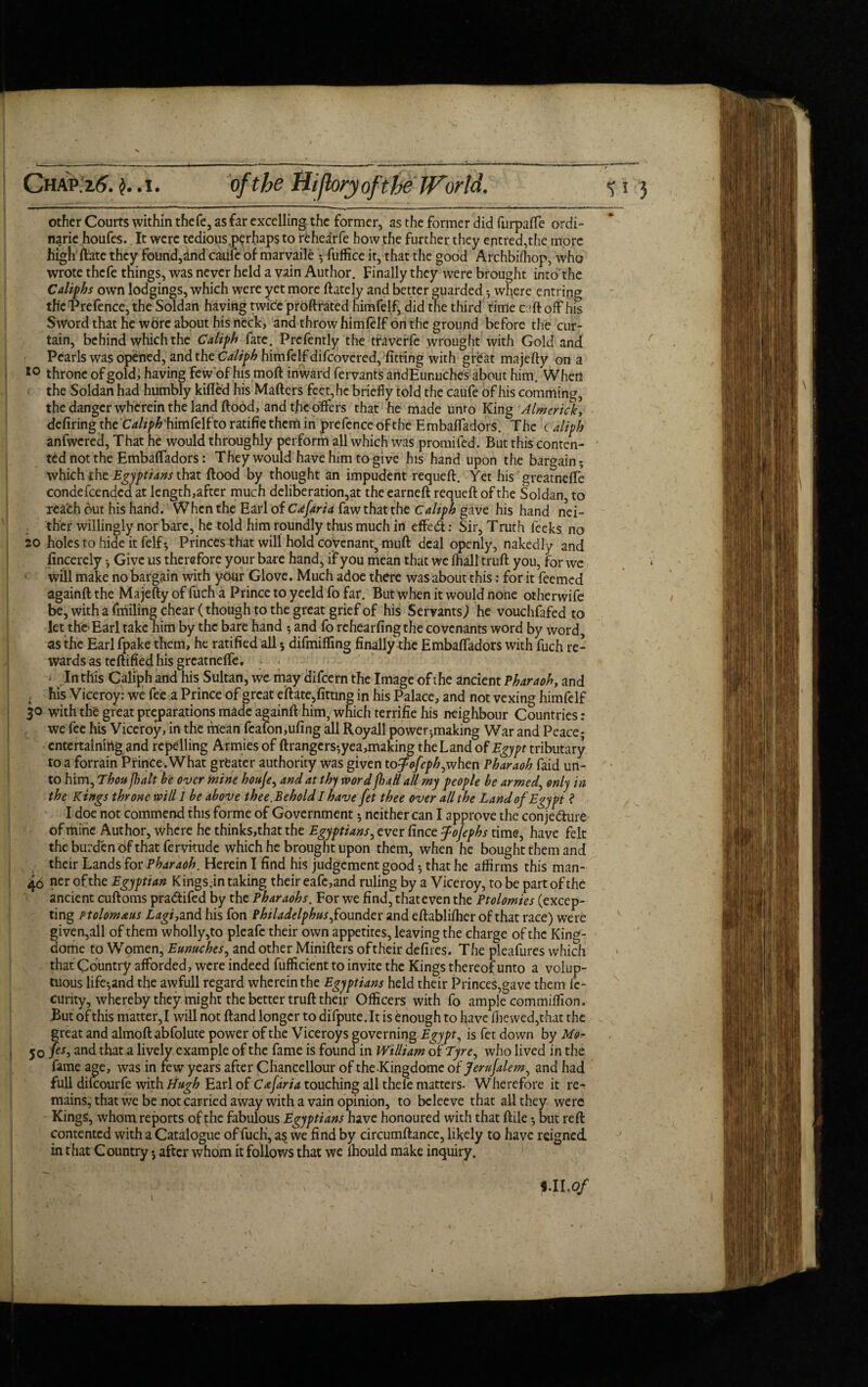 Chap.i6. .i. ofthe Hifloryofthe World. % i other Courts within thefe, as far excelling the former, as the former did furpalfe ordi- narie houfes. It were tedious .perhaps to rehearfe how the further they entred,the more high date they found,and caufe of marvaile *, fuffice it, that the good Archbifhop, who wrote thefe things, was never held a vain Author. Finally they were brought into'the Calif hs own lodgings, which were yet more (lately and better guarded *, where entring the Prefence, the Soldan having twice proftrated himfelf, did the third time caft off his Sword that he wbre about his neck, and throw himfelf on the ground before the cur¬ tain, behind which the Calif h fate. Prcfently the traverfe wrought with Gold and Pearls was opened, and theCalif h himfelf difcovered, fitting with great majefty on a 10 throne of gold, having few of his mod inward fervants artdEunuches about him. When the Soldan had humbly killed his Mailers feet, he briefly told the caufe of his comming, the danger wherein the land Hood, and the offers that he made unto King Almcrick, defiring the himfelf to ratifie them in prefence of the Embalfadors. The t alifh anfwcred, That he would throughly perform all which was promifed. But this conten¬ ted not the Embalfadors: They would have him to give his hand upon the bargain; which the Egyftians that Hood by thought an impudent requell. Yet his greatnelfe condefcended at length,after much deliberation^ the earned requed of the Soldan, to reach out his hand. When the Earl of Cafaria faw that the c alifh gave his hand nei¬ ther willingly nor bare, he told him roundly thus much in effedt: Sir, Truth feeks no 20 holes to hide it felf; Princes that will hold covenant, mud deal openly, nakedly and fincerely Give us therefore your bare hand, if you mean that we lhall trud you, for we will make no bargain with your Glove. Much adoe there was about this: for it feemed againd the Majefty of fuch a Prince to yeeld fo far. But when it would none otherwife be, with a fmiling chear (though to the great grief of his Servants; he vouchfafed to let the Earl take him by the bare hand *, and fo rehearfing the covenants word by word as the Earl fpake them, he ratified all 5 difmifimg finally the Embalfadors with fuch re¬ wards as tedified his greatnelfe. In this Caliph and his Sultan, we may difeern the Image of the ancient Pharaoh, and his Viceroy: we fee a Prince of great ellate,fitting in his Palace, and not vexing himfelf 30 with the great preparations made againll him, which terrifie his neighbour Countries: we fee his Viceroy, in the mean fcafon,ufing all Royall power-,making War and Peace; entertaining and repelling Armies of Grangers*,yea,making the Land of Egyft tributary to a forrain Prince. What greater authority was given to^/r/>£,when Pharaoh faid un¬ to him, Thou ft alt be over mine houje, and at thy word jhaH all my feofle be armed, only in the Kings throne will 1 be above thee.Behold I have fet thee over all the Land of Egyft ? I doe not commend this forme of Government; neither can I approve the conje&ure of mine Author, where he thinks,that the Egyftians, ever fince fojefhs time, have felt the burden of that fervitude which he brought upon them, when he bought them and their Lands for Pharaoh. Herein I find his judgement good *, that he affirms this man- 40 of the Egyftian Kings.in taking their eafe,and ruling by a Viceroy, to be part of the ancient cudoms pra&ifed by the Pharaohs. For we find, thateven the Ptolomies (excep¬ ting ptolomaus Lagi,and his fon Philadelfhus,founder and edablilher of that race) were given,all of them wholly,to pleafe their own appetites, leaving the charge of the King- dome to Women, Eunuches, and other Miniders oftheir defires. The pleafures which that Country afforded, were indeed diffident to invite the Kings thereof unto a volup¬ tuous life*,and the awfull regard wherein the Egyftians held their Princes,gave them fe- curky, whereby they might the better trud their Officers with fo ample commitfion. .But of this matter, I will not Gand longer to difpute. It is enough to have die wed,that the great and almodabfolute power of the Viceroys governing Egyft, is fet down by 50 fes> and that a lively example of the fame is found in William of Tyre, who lived in the fame age, was in few years after Chancellour of the-Kingdome of Jerufalem, and had full dilcourfe with Hugh Earl of Cafdria touching all thefe matters. Wherefore it re¬ mains, that we be not carried away with a vain opinion, to beleeve that all they were Kings, whom reports of the fabulous Egyftians have honoured with that dile *, but red contented with a Catalogue of fuch, as we find by circumdance, likely to have reigned in that Country 5 after whom it follows that we lhould make inquiry. tmMWwYT' i.ll.of