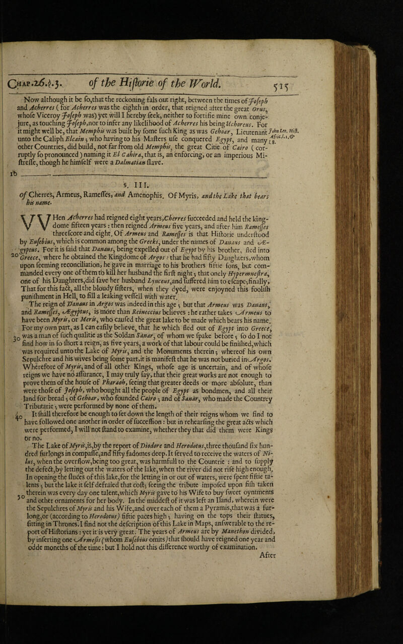 Qhap Now although it be fo,that the reckoning fals out right, between the times o ffofepb and Acberres (for Acberres was the eighth in order, that reigned after the great Or us whofc Viceroy fojeph was) yet will I hereby fcek, neither to fortifie mine own conje- jure, as touching fofepbynor to infer any likelihood of Acberres his being Uchoreus. For it might well be, that Memphis was built by fome fuch King as was Gehoar, Lieutenant 3ohn Leo-H‘L unto the Caliph Elcain; who having to his Mafters ufe conquered Egypt, and other Countries, did build, not far from old Memphis} the great Citie of Cairo (cor- ruptly fo pronounced) naming it El Gahira, that is, ah enforcing, or an imperious Mi- ftrefie, though he himfelf were a Dalmatian Have. i*b §. III. of Cherres, Armeus, Ramefles, and Amenophis. Of Myris, and the Lake that bears bis name. WHen Acierres had reigned eight yearsyCherreS fucceeded and held the king- dome fifteen years : then reigned Armeus five years, and after him Ramefjes threefcore and eight. Of Armeus and Ramefjes is that Hiftorie underftood by Eufebius, which is common among the Greeks, under the names of Danaus and zA- gyptus. For it is faid that Danaus, being expelled out of Egypt by his brother, fled into 20 Greece, where he obtained the Kingdome of Argos: that he had fift y Danghiers,whom upon feeming reconciliation, he gave in marriage to his brothers fiftie fons, but com¬ manded every one of them tb kill her husband the firft night *, that onely Hypermneflra, one of his Daughters,did fave her husband Lynceus,and fufFered him to efcapc-, finally. That for this fad, allthebloudy fillers, when they dyed, were enjoyned this foolifh punifliment in Hell, to fill a leaking veffell with water. The reign of Danaus in Argos was indeed in this age •, but that Armeus was Danaus and Ramefjes, zAgyptus, is more than Reineccius believes : he rather takes Armeus to have been Myris, or Meris, who caufed the great lake tb be made which bears his name. For my own part, as I can eafily believe, that he which fled out of Egypt into Greece, -0 was a man of fuch qualitie as the Soldan Sdnar, of whom we fpake before fo do I not 5 find how in fo fliort a reign, as five years, a work of that labour could be finiflied,which was required unto the Lake of Myris, and the Monuments therein 5 whereof his own Sepulchre and his wives being fome part,it is manifeft that he was not buried in^Argos» Wherefore of Myris, and of all other Kings, whofe age is uncertain, and of whofe reigns we have no affurance, I may truly fay, that their great works are not enough to prove them of the hdufe of Fharaob, feeing that greater deeds or more abfolute, than werethofeof Jofepb, who bought all the people of Egypt as bondmen, and all their land for bread •, of Gehoar, who founded Cairo •, and of Sanar, who made the Countrey Tributarie *, were performed by none of them. It fhall therefore be enough to fet down the length of their reigns whom we find to ^ have followed one another in order of fucceflion: but in rehearfing the great ads which were performed, I will not ftand to examine, whether they that did them were Kings br no. The Lake of jtfym,is,by the report of Diodor e and Herodotus,xhxtc thoufand fix hun¬ dred furlongs in compaffe,antf fifty fadomes deep.It ferved to receive the waters of Ni- lus, when the overflow,being too great, was harmfull to the Countrie : and to fupply the defed,by lettingoutthe waters of the lake, when the river did not rife high enough. In opening the fluces of this lake,for the letting in or out of waters, were fpent fiftie ta¬ lents •, but the lake it felf defraied that coft-, feeing the tribute impofed upon fifh taken o therein was every day one talent,which Myris gave to his Wife to buy fweet oyntments * and other ornaments for her body. In the middefl of it was left an Hand, wherein were the Sepulchres of Myris and his Wife,and over each of them a Pyramis,that was a fur- long,or (according to Herodotus) fiftie paces high $ having on the tops their flatues, fitting in Thrones.I find not the defeription of this Lake in Maps, anfwcrable to the re¬ port of Hiftorians: yet it is very great. The years of Armeus are by Manetbon divided, by inferting one c.Armefisfwhom Eufebius omits,) that fliould have reigned one year and odde moneths of the time: but I hold not this difference worthy of examination. After