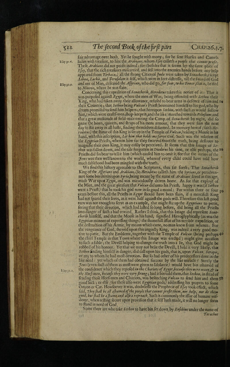 %Zl Efay 30.6. Efayjx*?- \ fefay 31.1. The fecond Eoo\ of the firjl pan CHAP.26.^7. fair advantage over both. Yet he fought with mony 5 for he fent Horfes and Camels laden with treafure, to hire the Arabians, whom Ejay calleth a people that cannot profit. Thcfe Arabians did not profit indeedYfor (befides that it fee ms by the fame place of Efay1, that the rich treafures mifcarried, and fell into the enemies hands before any help appeared from Tirhaca,) all the ftrong Cities of Juda were taken by Senacherib,except Ltbna., Lachis, and fcrufalem it felf, which were in lore diftrefie, till the fword of God and not of Man, defeated the Affyrian, who did go,for fear, to his Twer,that is, he fled to Nineve, where he was (lain. Concerning this expedition of Senacherib^ Herodotus takes this notice of it: That it was purpofed againft Tgy/tf, where the men of War, being offended with Scthon their King, who had taken away their allowance, refufcd to bear arms in defence of him and 1® their Countrie * that Sethon being Vulcan s Pricfl,bemoaned himfelfto his god,who by dream promifed to fend him helpers * that hereupon Sethon, with fuch as would follow him,(which were craftf-men,(hop-keepers3and the like marched towards Pelufum-.and that a great multitude of field-mice entring the Camp of Senacherib by night, did fo gnaw the bows, quivers, and ftraps of his mens armour, that they were fain the next day to flie away in all hafte, finding themfelves difarmed. In memory hereof ('faith He¬ rodotus) the ftatue of this King is fet up in the Temple of Vulcan, holding a Moufe in his hand, with this infeription, A/w that holds mejerve God, Such was the relation of the Egyptian Priefts, wherein how far they fwarved front the truth, being defirous to magnine their own King, it may eafily be perceived. It feems that this Image of Se- ' thon was fallen down, and the tale forgotten in Diodorus his time, or clfe perhaps, the20 Priefts did forbear to tell it him (which caufed him to omit it,) for that the nation of the fetvs was then well known to the world, whereof every child could have told hoW much falfehood had been mingled with the truth. We find this hiftory agreeable to the Scriptures, thus far forth y That Senacherib King of the Adrians and Arabians,{io Herodotus calleth him: the Syrians,or peradven- ture fome borderers upon Syria,being meant by the name of Arabians lived in this age, made War upon Egypt, and was miraculoufly driven home. As for that exployt of the Mice, and the great pleafure that Vulcan did unto his Prieft, happy it was (if Sethon were a Prieft) that he took his god now in fo good a mood: For within three or four ^ years before this, all the Priefts in Egypt fliould have been flain, if a mercifull King had not fpared their lives, as it were half againft the gods will.Therefore this laft good turn was not enough to ferve as an ex ample, that might ftir up the Egyptians to pietie, feeing that their devotion, which had lafted fo long before, did bring all the Priefts into danger of fuch a bad reward. Rather I think, that this Image did reprefent Senx- cherib himfelf, and that the Moufe in his hand, fignified Hieroglyphically (as was the Egyptian manner of expreffing things) the (hamefull ilfue of his terrible expedition, or the deftrudion ofhis Armie, by means which came, no man knew from whence. For the vengeance of God, (hewed upon this ungodly King, was indeed a very good mo¬ tive to pietie. But the Embleme, together with the Temple of Vulcan (being perhaps 4° the chief Temple in that Town where this Image was cred?d) might give occafion to fuch a fable*, the Devill helping to change the truth into a lie, that God might be robbed of his honour. Yet that we may not belie the Devill, I hold it very likely, that Sethon finding himfelf in danger, did call upon his gods, that is, upon Vulcan. Serapis, or any to whom he had moft devotion. But fo had other ofhis predeceflors done in the like need: yet which of them had obtained fuccour by the like miracle ? Surely the Jews (even fuch ofthem as moft were given to Idolatrie) would have bin afhamed of the confidence which they repofed in the Chariots of Egypt,becaufe they were many,& in the Horfmen, bccaufc they were very flrong •, had it bin told them,that Sethon, in (lead of fending thofe Horf-men and Chariots, was befeeching Vulcan to fend him and them Jf0 good luck *, or elfe (Tor thefe alfo were Egyptian gods) addrefling his prayers to fome Onyon or Cat. Howfoever it was, doubtlefle the Prophecie of Efay took effed, which faid, They frail be all ajhamed of the people that cannot proft them, nor help, nor do them good, but Jhall be a fame and aljo a reproach. Such is commonly the iftue of humane wif- dome, when refting fecure upon provifion that it felf hath made, it will no longer feeui to ftand in need of God. Some there are who take Sethon to have bin fet down by Eufebius under the name of .. 4 ^ , •-> ’* Tarachus