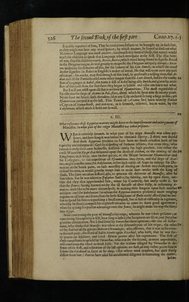 The fecond Took of the firjl pan Chap.2.7. $.3 It is alio reported of him, That he caufed two Infants to be brought up in fuch fort, as they might not hear any word fpoken 3 by which meanes, he hoped to find out what Nation or Language was moft ancient 3 forafmuch as it Teemed likely,that nature would teach the children to Tpeak that Language which men fpake at the firft. The iffue here¬ of was, that the children cryed, Bcccw,Beccw,which word being found to fignifie Bread in the Phrygian tongue,ferved greatly to magnifie the Phrygian antiquity .Goropiu* Beca¬ me makes no fmall matter of this, for the honour of his Low-Dutch 5 in which the word Becker fignifies (as Baker in Engliftija maker of bread. He that will turne over any part of Goroptn his works, may find enough of this kind, to perfwade a willing man,that A- dam and all the Patriarks ufed none other tongue than the Low-Dutch, before the confu-10 fion of languages at Babel 3 the name it felf of Babel being alfo D^and given by occa- fion ofthis confufiom, for thatthere they began to babble and talke one knew not what. But I will not infill upon all that is written of Pfammiticus. The moft regardable of his aCts was the fiege of Azotus in Paltflina, about which he fpent nine & twenty years. Never have we heard (faith HerodotusMat any City endured fo long a fiege as this 3 yet Pfammiticus carryed it at the laft. This Town of s-Hzotus had been won by Tartan a Captain of Sennacherib, and was now, as it feeraeth, relieved, but in vaine, by the Babylonian, which made it hold out fo well. ---- — 20 §. III. What reference thefe Egyptian matters might have to the imprifonment and enlargement of Manaffes. In what part of his reign Manaffes was taken prijoner. W Ere it certainly known, in what year of his reign Manages was taken pri- Toner, and how long it was before he obtained liberty, \ think wee fhould find thefe Egyptian troubles, to have been no fmall occafion both of his captivity andenlargment:Godfodifpofing of humane actions, that even they, who intended onely their own; bufinefle, fulfilled onely his high pieafurc. for either? the . civill Wanes in Egypt that followed upon the death of Seth on, or the renting of the 3q Kin^dome, as it were, into twelve pieces, or the Wajrne betweene Pfammiticus and his Coliegues , or the expedition of Pfammiticus into. Syria, and the fiege of A*o-> m, mightminifter unto the Baly Ionian, either fuch caiifc of hope to enlarge his Do¬ minion in the South parts, orTuch neceflityof fendng; an Armic into thofe parts, to defend his own, as would greatly tempt him to make fur,e worke with the King of fuda. The fame occafion fufficedalfo,to procure the dehveric of Manages, after he was taken. For he was taken(as fofephus hathitjby fubtilty, not by open force, nei¬ ther did they that apprehended him, winne his Countrey, but onely wafte it. So that the fewes, having learned witby the 14 fuccefle of their folly, in redeeming A- ma&ia, were like to be more circumfpedl, in makingtheir bargain upon fuch another 4<> accident: and the Babylonian ( to whom the Egyptian matters prefented more weighty arguments of hope and feare,than the little Kingdome of fuda could afford) had no rea- fon to fpend his forces in purfuing a fmall conqueft, but as full of difficulty as a greater, whereby he(liouldrcompelihismightieftenemies to come to fomc good agreement; when by quidng his prefent advantage over xhzjewcs, he might make his way the fairer mo Egypt. ■ r . r 1 • r Now concerning the year of Manajfes his reign, wherein he was taken pnfone^or concerning his captivity it felf, how long it lafted,the Scriptures are fiknt,and fefephus gives no information. Yet Lfind cited by Torniellft'S three opinions 3 the one of Bellar- mine, who thinks that Manaffes was taken in the fifteenth year of his reign 3 the other of the Author of the greater Hebrew Chronologic, who affirmes, that it was in his twen¬ ty feventh year 3 the third of Rabbi Kimki wtpot\ Ezcchiel, who faith, that he was for¬ ty yeares an Idolater, and lived fifteen yeares after his repentance. The firft of thefe conje&ures is upheld by Lorniellus, who rejects the fecond, as more unprobable, arid condemns the third as moil falfe. Yet the reafons alleged by Torniellus ih de¬ fence ofthe firft* and refutation of the laft opinion, are fuch,as may rather prove him to favourthcCardinallas farre as he may, (tor where need requires, hee doth freely diflent h orn him) than to have ufed his accuftomed diligence in examining the matter, 1 '■ before