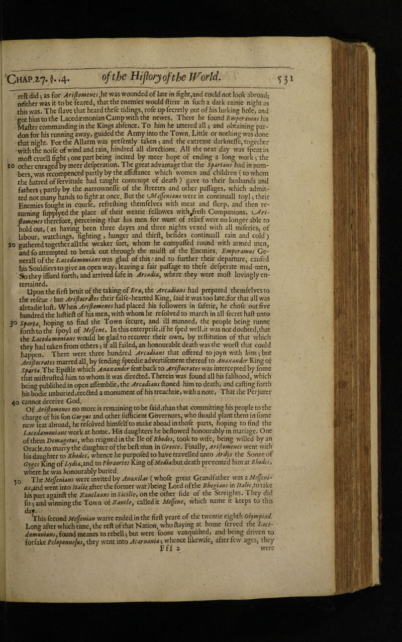 • r CHAP.2.7. $. .4. of the Hijlory of the World. reft did 5 as for Arifiomenes,he was wounded of late in fight,and could not look abroad; nrithcr was it to be feared, that the enemies would ftirre in fuch a dark rainie night as this was. The flave that heard thefe tidings, rofe up fecretly out of his lurking hole, and got him to the Lacedsemonian Camp with the newes. There he found Emperamus his • Mailer commanding in the Kings abfence. To him he uttered all; and obtaining par¬ don for his running away, guided the Army into the Town. Little or nothing was done that night. For the Allarm was prcfently taken-, and the extreme darknefte, together with the noife of wind and rain, hindred all directions. All the next day was fpentin moft cruell fight; one part being incited by meer hope of ending a long work; the to other enraged by meer defperation. The great advantage that the Spartans had in num¬ bers was recompcnced partly by the afliftance which women and children (to whom the hatred of fervitude had taught contempt of death ) gave to their husbands and fathers 5 partly by the narrowneffe of the ftreetes and other paftages, which admit¬ ted not many hands to fight at once. But the <JWeJfenians were in continuall toyl; their Enemies fought in cqurle, refrelhing thcmfelves with meat and deep, and then re¬ turning fupplyedthe place of their wearie fellowes withjfrefti Companions. fiomenes therefore, perceiving that his men for want of reliefwcre no longer able to hold out, (as having been three dayes and three nights vexed with all miferies, of .. labour, watchings, fighting , hunger and third:, befides continuall rain and cold) 2o gathered together all the weaker fort, whom he compafied round with armed men, and fo attempted to break out through the midft of the Enemies. Emperamus Ge¬ nerali of the Laced&monians was glad of this .-and to further their departure, caufed fiis Souldiers to give an open way, leaving a fair paftage to thefe defperate mad-men. So they iflued forth, and arrived fafe in Arcadia, where they were moft lovingly en¬ tertained. • V v • ' - ‘ Upon the firft bruit of the taking of Era, the Arcadians had prepared themfelves to the refeue .* but Ariflocra\es their falfe-hearted King, faid it was too late,for that all was alrcadicloft. When Arifiomenes had placed his followers in fafetie, he chofe out five hundred the luftieft of his men, with whom he refolved to march in all fecret haft unto 30 Start a, hoping to find the Town fecure, and ill manned, the people being runne forth to the fpoyl of Mejj'ene. Inthisenterprife,ifhe fped well,it was not doubted,that the Laced&monians would be glad to recover their own, by reftitution of that which they had taken from others if all failed, an honourable death was the worft that could happen. There were three hundred Arcadians that offered tojoyn with him-,but Arifiocrates marred all, by fending fpeedie advertifement thereof to Anaxander King of Sparta.The Epiftle which Anaxander fent back to Arifiocrates was intercepted by fome that miftrufted him to whom it was directed. Therein was found all his fallhood, which being publilhed in open aftemblie, the Arcadians ftoned him to death, and calling forth his bodie unburied,ereCted a monument of his treachrie, with a note. That the Perjurer 40 cannot deceive God. Of Arifiomenes no more is remaining to be faid,than that committing his people to the charge of his fon G or gas and other fufficient Governors, who fhould plant them in fome new feat abroad, he refolved himfelf to make aboad in thofe parts, hoping to find the Laced&monians work at home. His daughters he bellowed honourably in mariage. One of them Demagetus, who reigned in the lie of Rhodes, took to wife, being willed by an Oracle,to marry the daughter of the bell man in Greece. Finally, Arifiomenes went with hisdaughtcr to Rhodes, whence he purpofed to have travelled unto Ardys the Sonne of Gyges King of Lydia, and to Phraortes King of Mediabut death prevented him at Rhodes, where he was honourably buried. i 5 o The Mejjenians were invited by Anaxilas (whofe great Grandfather was a Mcjjeni- an, and went into Italie after the former warjbeing Lord of the Rhegians in Italic,to take his part againftthc Zancl&ans in Sicilie, on the other fide of the Streights. They did To; and winning the Town of Zancle, calledit Mefiene, which name it keeps to this day. This fecond Mefieman warre ended in the firft yeare of the twentie eighth olympiad. Long after which time, the reft of that Nation, who Haying at home ferved thc Lacc- damonians,found meanes to rebell; but were foone vanquiihed, and being driven to forfake Pcloponneltts, they went into Acarnania; whence likewife, after few ages, they r J Fff 2, were