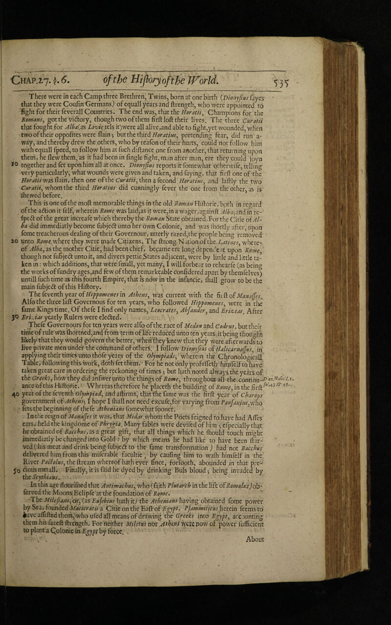 There were in each Camp three Brethren, Twins, born at one birth [pionyfius (aye's that they were Coufin Germans) of equali years and ftrength, who were appointed to fight for their feverall Countries. The end was, that the Horatii, Champions for the Romans, got the rn&ory, though two of them firftloft their lives. The three Curatii that fought for Alba(g& Livie tels it)were all alive,and able to fight,yet wounded, when two of their oppofites were flam*, but the third Horatius, pretending fear, did run a- way, and thereby drew the others, who by rcafon of their hurts, could not follow him with equali fpeed, to follow him at fuch diftance one from another, that returning upon them, he flew them, as it had been in Angle fight, man after man, ere they could joya 10 together and fet upon him all at once. Dtonyfius reports it fomewhat otherwife, telling very particularly, what wounds were given and taken, and faying, that firfl one of the Horatii wasflain, then one of the Curatii, thenafecond Horatim, and laftly the two Curatii, whom the third Horatins did cunningly fever the one from the other, as is dhewed before. ' 1 •• This is one of the moft memorable things in the old Roman Hiftorie, both in regard of the adion it felf,- wherein Rome was laid^as it were,in a wager, againft Alba, and in re- iped of the great increafe which thereby the Roman State obtained.For the Citie okAl- ba did immediatly become fubjed unto her own C olonie, and was fhortly after, uoon fomc treacherous dealing of their Governour, utterly razed,the people being removed 20 unto Rome.whtxc they were made Citizens. The ftrong Nation ofthe Latines, where¬ of Alba, as the mother Citie, had been chief, became ere long dependent upon Rome though not fubjed unto it, and divers pettie States adjacent, were by little and little ta¬ ken in: which additions, that were fmall, yet many, I will forbear to rehearfe (as being the works of fundry ages,and few of them remarkeable confidered apart by themfelves) untill fuch time as this fourth Empire, that is now in the infancie, (hall grow to be the main fubjed of this Hiftory. Thefeventhyearof^//^wcwj,in Athens, was current with the fit ft of Manages, Alfo the three laft Governous for ten years, who followed Hippomenes, were in the fame Kings time. Of thefe I find only names, Leocrates, Abfander, and Erizias, After EriJas yearly Rulers were eleded. ... . \ Thefe Governours for ten years were alfo of the. race of Medon and Codr us, but their time of rule wksflioi'tned,and from term of life reduced unto ten years, it being thought likely that they would govern the better, when! hey knew that they were afterwards to live private men under the command of others. I follow Dionyfius of Halicarnafjus, in applying their times unto thofe years of the olympiads, wherein the Chronological! Table, following this work, doth fet them.' For he not only profsfleth himfeif mhave taken great care in ordering the reckoning of times *, but hath, noted always the years of the Greek's,■ how they did anfwer unto the things of Rome, throughout all the continu-P'^ahciu, anceofthisHiftofie.' Whereas therefore he placeth the building of Rome, in the 40 year of the feventh olympiad, and affirms, that the fame was the firft year of Char ops government of Athens-, I hope I frail not need excufe,for varying from Paufanjus,who • fets the beginning of thefe Athenians fomewhat fooner. , In the reign of Manages it was, that Midas whom the Poets feigned to have had Afies ears, held the kingdome of Phrygia. Many fables were devifed of him • efpedaily that he obtained of Bacchus, as a great gift, that all things which he fhould touch might immediatly be changed into Gold : by which means he had like to have been ft.ir- ved( his meat and drink being fubjed to the fame transformation ) had not Bacchus delivered him from this miferable facultic , by caufing him to waih himfelf in the River Pactolus, the ftream whereof hath ever fince, forfdoth, abounded in that pre- jo ciousmetall. Finally, it is faid he dyed by drinking Buis bloud j being invaded by tht Scythians. , . In this age flourifhed that Antimachus, who (faith Plutarch in the life ofRomulus) ob- ferved the Moons Eclipfe at the foundation of Rome. The Mile funs,ox, (as Eufebius hat hit) the Athenians having obtained fome power by Sea, foundedMacicratis a Citie on the Eaft of Egypt- Pjammiticus herein feems to iave afllfted them,‘Vvho ufed all means of drawing the Greeks into Egypt, accounting them his fureft ftrength. For neither Miletus nor Athens were now of power fufficient to plant a Colonic in Egypt by force. About