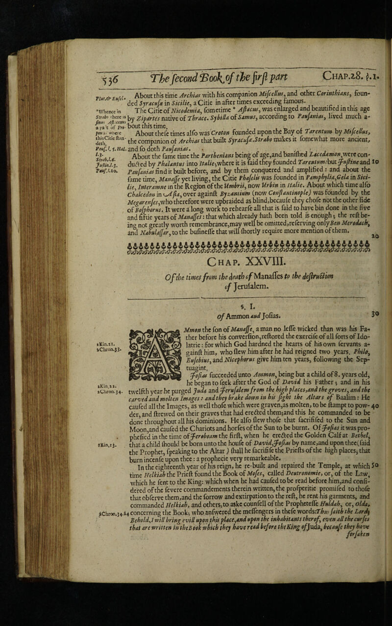 Tlut.& Eufd* * Whence in Strabo ' here is /»«< Aft cenin a pa t of Pro- fort i> wiicre this Citie flan - deth. Pouf. 1. j. Hal. l-3‘ , Strab.l.C. JufUn.l.3. Tavf.l. 10. About this time Archias with his companion Mifcellus, and other Corinthians, foun¬ ded Syracuse in Sicilie, a Citie in after times exceeding famous. The Citie of Nicodemia, fometime * Ajtacus, was enlarged and[beautified in this age by Zipartes native of Thrace. Sybilla of Samus, according to Paufanias, lived much a- bout this time. ■ , , r About thefe times alfo was Croton founded upon the Bay ol Tarentum by MtfceUus, the companion of Archias that built Syracufie.Strabo makes it fome what more ancient, and fo doth Paufanias. . ; , * , About the fame time the Parthenians being of age,and bamihed Lacedamon^ werecon- duS ed by fhalantus into italics where it is faid they founded Tarentum: but fiuftine and lo Paufanias find it built before^ and by them conquered and amplified: and about the fame time, Manafie yet living, the Citie fhajelis was founded in Pamphylia,Gcla in Sici- He, inter amne in the Region of the Umbrii, now Urbin in lfalie. About which time alfo Chakedon in ^Afia, over againft Byzantium (now Constantinople) was founded by the Megarenfes,who therefore were upbraided as blind,becaule they chofe not the other fide of Bofphorus. It were a long work to rehearfe all that is faid to have bin done in the five and fiftie years of Manajfes: that which already hath been told is enough 5 the reft be¬ ing not greatly worth remembrance,may well be ornitted,referving only Ben Merodach, and Nabul^ar, to the bufinefle that will (hortly require more mention of them. 20 iKin.zi. 4Chron.33 zKin.zi. zChron.34. JKin.ij. Chap. XXVIII. Of the times from the death of Manaffes to the deflruttim of Jerufalem. §. I. of Ammon and Jofias. 30 Mmon the fon of Manafie, a man no lefle wicked than was his Fa¬ ther before his convcrfion,reftored the exercife of all forts of Ido- latrie: for which God hardned the hearts of his own fervants a- gainftnim, who flew him after he had reigned two years. Philo Eujebius, and Nicephorus give him ten years, following the Sep- tuagint. fiofias fuccceded unto Ammon, being but a child of 8. years old, he began to feek after the God of David his Father 3 and in his twelfth year he purged Juda and Jerufalem from the high places,and the groves, and the carved and molten Images: andthey brake down in his fight the Altars of Baalim r He caufed all the Images, as well thole which were graven,as molten, to be ftampt to pow- 40 der, and ftrewed on their graves that had ere&ed them^and this he commanded to be done throughout all his dominions. He alfo flew thofe that facrififed to the Sun and Moon,and caufed the Chariots and horfes of the Sun to be burnt. Of Jofias it was pro- phefied in the time off eroboam the firft, when he erefled the Golden Calf at Bethel, that a child ihould be born unto the houfe of Davidffofias by name,and upon thee(faid the Prophet, fpeaking to the Altar ) lhall he facrifife the Priefts of the high places, that burn incenfe upon thee: a prophecie very remarkcable. In the eighteenth year of his reign, he re-built and repaired the Temple, at which 5° time Helkiah the Prieft found the Book of Mofes, called Deutronomie, or, of the Law, which he fent to the King: which when he had caufed to be read before him,and confi- dered of the fevere commandements therein written, the profperitie promifed to thofe that obferve them,and the forrow and extirpation to the reft, he rent his garments, and commanded Helkiah, and others, to askc counfell of the Prophctefle Huldah, or, olda, iChron.34.j4 concerning the Book:, who anfwcred the melfengers in thefe v/ords:Thw Jaith the Lord; Behold A will bring evill upon this place,and upon the inhabitants therof, even all the curfes that are written in the Book which they have read before the King o/Juda, becaufe they have forftken