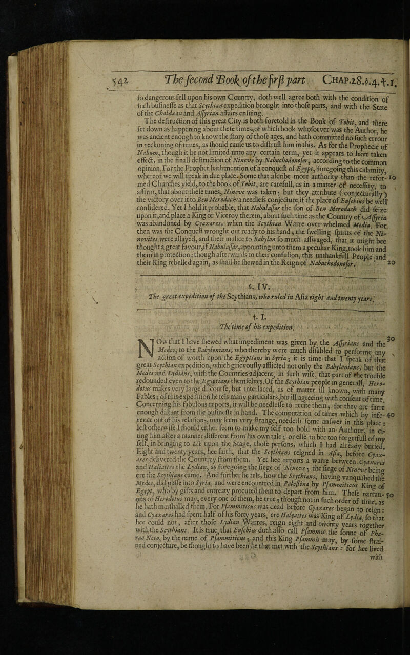 To dangerous fell upon his own Country, doth well agree both with the condition of fuchbufinefle as that Scythian expedition brought into thofe parts, and with the State of the Chaldaan and Adrian affairs enfuing. The deftrudtionof this great City is both foretold in the Book of Tobit, and there fet down as happening about thefe times^of which book whofoever was the Author he _ . L - _ 1 /l„ —. _I L«i.L_• . 1 /-> , * -----mw wn. muijuur, nc was ancient enough to know the ft ory of thofe ages, and hath committed no fuch errour in reckoning of times, as lhould caufe us to diftruft him in this. As for the Prophecie of TV ~T * A. i 1 .iM ♦“ 1-^ i-v 1 1 &-% . ♦* ]—V d /“V f1 I 1 i f- A /1 1 1 f* w V CX 1'Y O I M ^ A t T A 4. i Ai -«% - - — A _ _ _ _ . I Nahim, though it be not limited unto any certain term, yet it appears to have taken effedt, in the finalldeftrudionofiV/wf'v^by Nabuchodonofor^ according to the common opinion. For the Prophet hath-mention of a conqueft of Egypt, foregoing this calamity whereof we will fpeak in due place. Some that aferibe more authority than the refor- med Churches yield, to the book of Tobit ^ are carefull, as in a matter of neceffity, to affirm, that about thefe times, Nmeve was taken-, but they attribute ( conjedlurally ) the vidtory over it to Ben Merodach:a needlefs conjedhireif the place of Eufebius be well' confidered. Yet l hold it probable, that Nabulaffar the fon of Ben Merodach did feize upon it,and place a King or Viceroy therein, about fuch time as the Country of ^Alfyria was abandoned by Cyaxares, when the Scythian Warre over-whelmed Media. For then was the Conqueft wrought out ready to his hand 5 the fwelling fpirits of the Ni- nevites were allayed, and their malice to Babylon fo much aflwaged, that it might bee fn/Mirthf n rri'Pof- foTTAiu* 1 r- AT /i haj ! a fl nv 'itsnAmfmA nnf/\ f T/ ” . 1 1 - • j j t j __ _ thought a great favour,if Nabulajjar,appointing unto them a peculiar King,took him and them in protedtion: though afterwards to their confufion, this unthankfull Peoole and .? 1 • xr! —1—11 1. ft— T\ i-hr, D nr.A 7 / r * * ---j - O --1 v44»v*iw.iiy1UU J. 1 their King rebelled again, as (hall be fliewedin the Reign of Nabuchodonoj'or. §. IV. The great expedition of the Scythians, who ruled in Afia eight and twenty years' t- I. The time of his expedition. 30 NOw that I have fhewed what impediment was given by the Adrians and the Medes, to the Babylonians, who thereby were much difabled to performe any a&ion of worth upon the Egyptians in Syria 5 it is time that I fpeak of that great Scythian expedition, which gricvoufly afflicted not only the Babylonians, but the Medes and Lydians, with the Countries adjacent, in fuch wife, that part of The trouble redounded even to the Egyptians themfelves.Of the Scythian people in general! Hero- dot its makes very large difeourfe, but interlaced, as of matter ill known, with many Fables ^ of this expedition he tels many particulars,but ill agreeing with confent of time Concerning his fabulous reports, it will be needlefte to recite them , for they are farre enough diftant from the bufinefle in hand. The computation of times which by infe-40 renceoutof his relations, may feem very ftrange, needeth Tome anfwer in this place • left otherwife I fhould either feem to makemyfelf too bold with an Authour in ci^ ting him after a manner different from his own tale or elfe to bee too foraetfull of mv felf, in bringing to aft upon the Stage, thofe perfons, which I had already buried7 Eight and twenty years, hee faith, that the Scythians reigned in Afia, before Cyax- ares delivered the Countrey from them. Yet hee reports a warre between. Cyaxares and Haliattes tfie Lydian, as foregoing the fiege of Nmeve the ftege of Nineve bein* ere the Scythians came. And further he tels, how the Scythians, having vanquifhed the Medes, did pafle into Syria, and were encountred in Paleftina by Pfammiticus Kinv of Egypt, who by gifts and entreaty procured them to depart from him. Thefe narrati- ?o ons of Herodotus may, every one of them, be true though not in fuch order of time, as * he hath marfhalkd them. For Pfammiticus was dead before Cyaxares be^an to reizn- and Cyaxares had fpent half of his forty years, ere Halyattes was King of Lydia fo that hee could not, after thofe Lydian Warres, reign eight and twenty years together with the Scythians. It is true, that Eufcbim doth alfo call Pfammis the Tonne of Pha- vao Neco% by the name of Pfammiticus • and this King Pfammis may, by fome (trai¬ ned conjedture, be thought to have been he that met with the Scythian) : for hee lived with 20